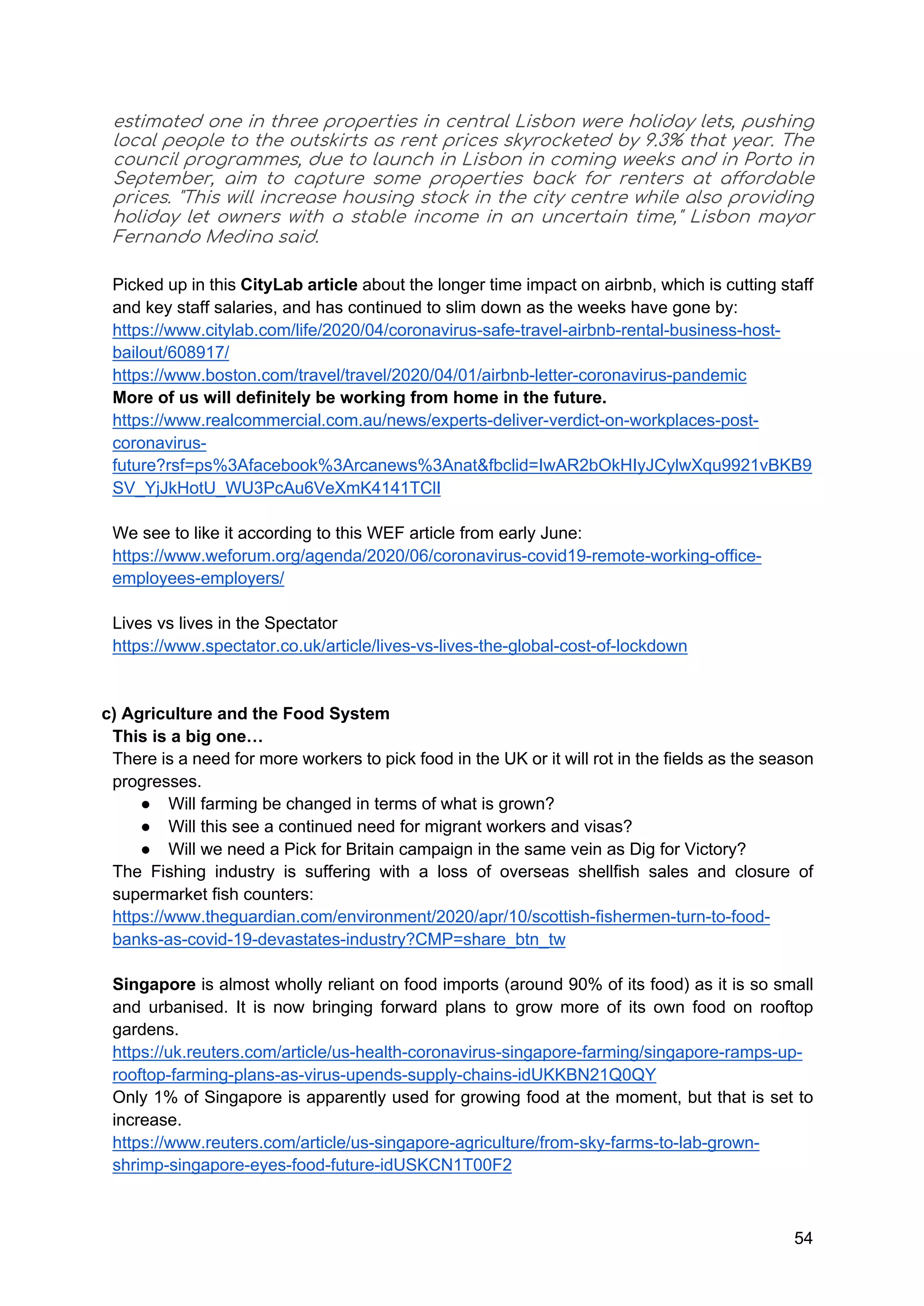 54
estimated one in three properties in central Lisbon were holiday lets, pushing
local people to the outskirts as rent prices skyrocketed by 9.3% that year. The
council programmes, due to launch in Lisbon in coming weeks and in Porto in
September, aim to capture some properties back for renters at affordable
prices. "This will increase housing stock in the city centre while also providing
holiday let owners with a stable income in an uncertain time," Lisbon mayor
Fernando Medina said.
Picked up in this CityLab article about the longer time impact on airbnb, which is cutting staff
and key staff salaries, and has continued to slim down as the weeks have gone by:
https://www.citylab.com/life/2020/04/coronavirus-safe-travel-airbnb-rental-business-host-
bailout/608917/
https://www.boston.com/travel/travel/2020/04/01/airbnb-letter-coronavirus-pandemic
More of us will definitely be working from home in the future.
https://www.realcommercial.com.au/news/experts-deliver-verdict-on-workplaces-post-
coronavirus-
future?rsf=ps%3Afacebook%3Arcanews%3Anat&fbclid=IwAR2bOkHIyJCylwXqu9921vBKB9
SV_YjJkHotU_WU3PcAu6VeXmK4141TClI
We see to like it according to this WEF article from early June:
https://www.weforum.org/agenda/2020/06/coronavirus-covid19-remote-working-office-
employees-employers/
Lives vs lives in the Spectator
https://www.spectator.co.uk/article/lives-vs-lives-the-global-cost-of-lockdown
c) Agriculture and the Food System
This is a big one…
There is a need for more workers to pick food in the UK or it will rot in the fields as the season
progresses.
● Will farming be changed in terms of what is grown?
● Will this see a continued need for migrant workers and visas?
● Will we need a Pick for Britain campaign in the same vein as Dig for Victory?
The Fishing industry is suffering with a loss of overseas shellfish sales and closure of
supermarket fish counters:
https://www.theguardian.com/environment/2020/apr/10/scottish-fishermen-turn-to-food-
banks-as-covid-19-devastates-industry?CMP=share_btn_tw
Singapore is almost wholly reliant on food imports (around 90% of its food) as it is so small
and urbanised. It is now bringing forward plans to grow more of its own food on rooftop
gardens.
https://uk.reuters.com/article/us-health-coronavirus-singapore-farming/singapore-ramps-up-
rooftop-farming-plans-as-virus-upends-supply-chains-idUKKBN21Q0QY
Only 1% of Singapore is apparently used for growing food at the moment, but that is set to
increase.
https://www.reuters.com/article/us-singapore-agriculture/from-sky-farms-to-lab-grown-
shrimp-singapore-eyes-food-future-idUSKCN1T00F2
 