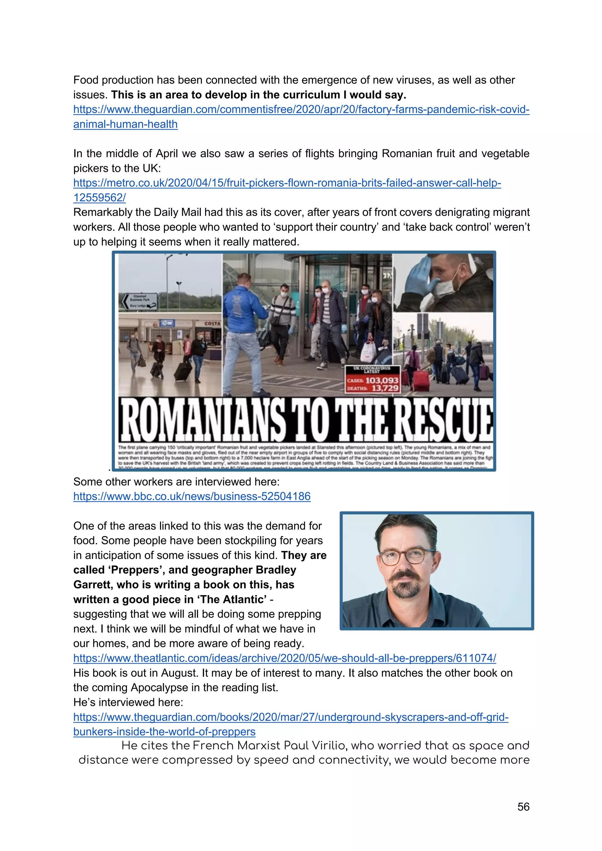 56
Food production has been connected with the emergence of new viruses, as well as other
issues. This is an area to develop in the curriculum I would say.
https://www.theguardian.com/commentisfree/2020/apr/20/factory-farms-pandemic-risk-covid-
animal-human-health
In the middle of April we also saw a series of flights bringing Romanian fruit and vegetable
pickers to the UK:
https://metro.co.uk/2020/04/15/fruit-pickers-flown-romania-brits-failed-answer-call-help-
12559562/
Remarkably the Daily Mail had this as its cover, after years of front covers denigrating migrant
workers. All those people who wanted to ‘support their country’ and ‘take back control’ weren’t
up to helping it seems when it really mattered.
.
Some other workers are interviewed here:
https://www.bbc.co.uk/news/business-52504186
One of the areas linked to this was the demand for
food. Some people have been stockpiling for years
in anticipation of some issues of this kind. They are
called ‘Preppers’, and geographer Bradley
Garrett, who is writing a book on this, has
written a good piece in ‘The Atlantic’ -
suggesting that we will all be doing some prepping
next. I think we will be mindful of what we have in
our homes, and be more aware of being ready.
https://www.theatlantic.com/ideas/archive/2020/05/we-should-all-be-preppers/611074/
His book is out in August. It may be of interest to many. It also matches the other book on
the coming Apocalypse in the reading list.
He’s interviewed here:
https://www.theguardian.com/books/2020/mar/27/underground-skyscrapers-and-off-grid-
bunkers-inside-the-world-of-preppers
He cites the French Marxist Paul Virilio, who worried that as space and
distance were compressed by speed and connectivity, we would become more
 