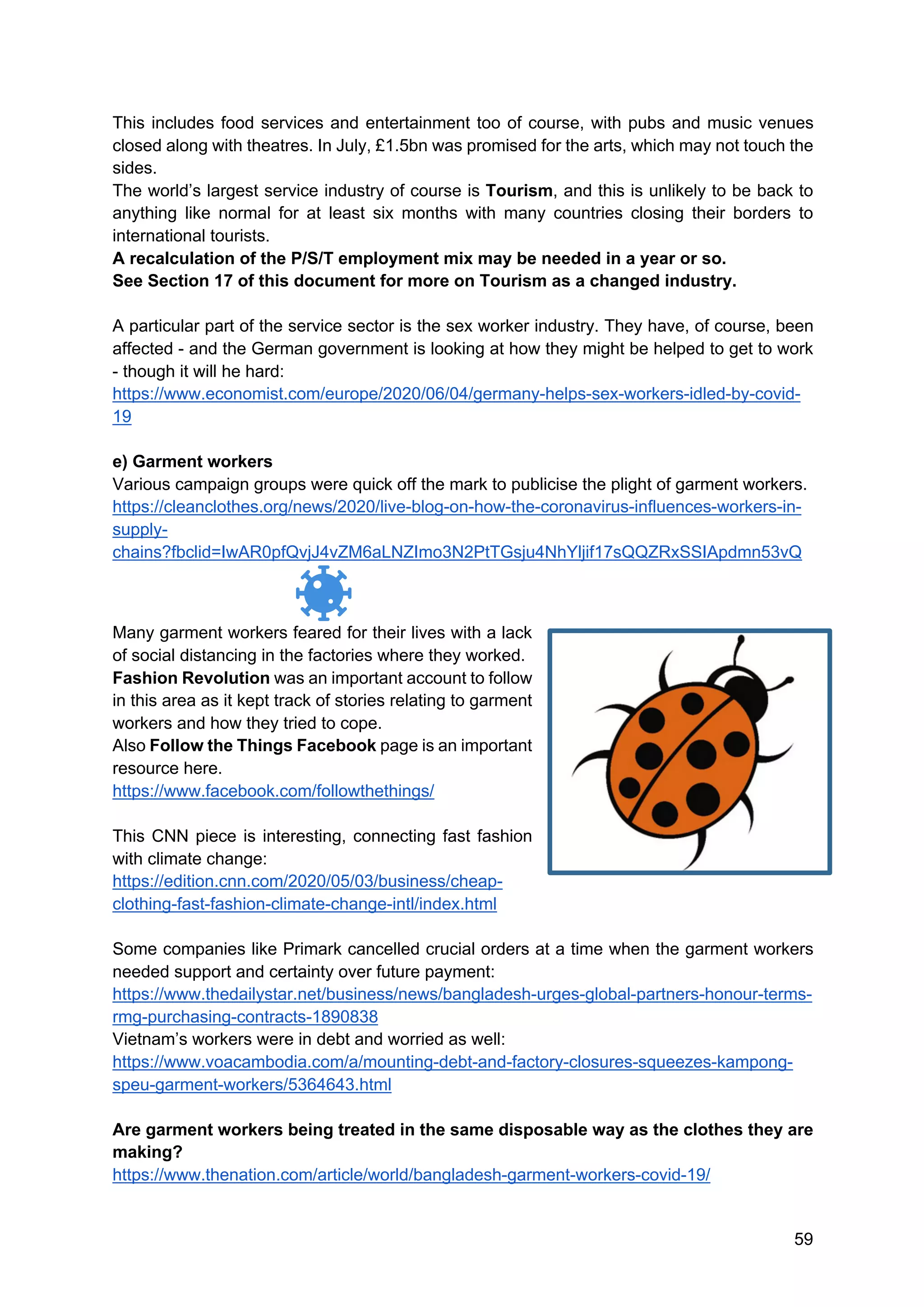 59
This includes food services and entertainment too of course, with pubs and music venues
closed along with theatres. In July, £1.5bn was promised for the arts, which may not touch the
sides.
The world’s largest service industry of course is Tourism, and this is unlikely to be back to
anything like normal for at least six months with many countries closing their borders to
international tourists.
A recalculation of the P/S/T employment mix may be needed in a year or so.
See Section 17 of this document for more on Tourism as a changed industry.
A particular part of the service sector is the sex worker industry. They have, of course, been
affected - and the German government is looking at how they might be helped to get to work
- though it will he hard:
https://www.economist.com/europe/2020/06/04/germany-helps-sex-workers-idled-by-covid-
19
e) Garment workers
Various campaign groups were quick off the mark to publicise the plight of garment workers.
https://cleanclothes.org/news/2020/live-blog-on-how-the-coronavirus-influences-workers-in-
supply-
chains?fbclid=IwAR0pfQvjJ4vZM6aLNZImo3N2PtTGsju4NhYljif17sQQZRxSSIApdmn53vQ
Many garment workers feared for their lives with a lack
of social distancing in the factories where they worked.
Fashion Revolution was an important account to follow
in this area as it kept track of stories relating to garment
workers and how they tried to cope.
Also Follow the Things Facebook page is an important
resource here.
https://www.facebook.com/followthethings/
This CNN piece is interesting, connecting fast fashion
with climate change:
https://edition.cnn.com/2020/05/03/business/cheap-
clothing-fast-fashion-climate-change-intl/index.html
Some companies like Primark cancelled crucial orders at a time when the garment workers
needed support and certainty over future payment:
https://www.thedailystar.net/business/news/bangladesh-urges-global-partners-honour-terms-
rmg-purchasing-contracts-1890838
Vietnam’s workers were in debt and worried as well:
https://www.voacambodia.com/a/mounting-debt-and-factory-closures-squeezes-kampong-
speu-garment-workers/5364643.html
Are garment workers being treated in the same disposable way as the clothes they are
making?
https://www.thenation.com/article/world/bangladesh-garment-workers-covid-19/
 
