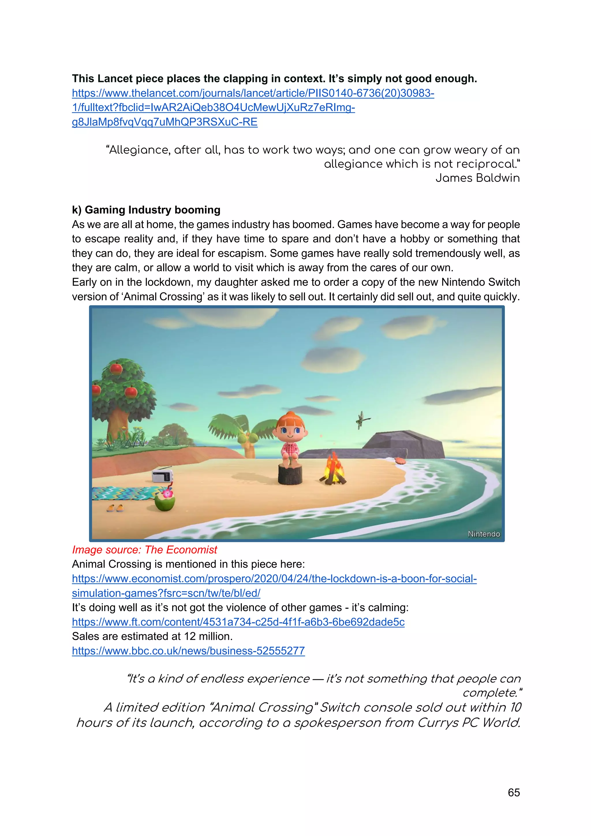65
This Lancet piece places the clapping in context. It’s simply not good enough.
https://www.thelancet.com/journals/lancet/article/PIIS0140-6736(20)30983-
1/fulltext?fbclid=IwAR2AiQeb38O4UcMewUjXuRz7eRImg-
g8JlaMp8fvqVqq7uMhQP3RSXuC-RE
“Allegiance, after all, has to work two ways; and one can grow weary of an
allegiance which is not reciprocal.”
James Baldwin
k) Gaming Industry booming
As we are all at home, the games industry has boomed. Games have become a way for people
to escape reality and, if they have time to spare and don’t have a hobby or something that
they can do, they are ideal for escapism. Some games have really sold tremendously well, as
they are calm, or allow a world to visit which is away from the cares of our own.
Early on in the lockdown, my daughter asked me to order a copy of the new Nintendo Switch
version of ‘Animal Crossing’ as it was likely to sell out. It certainly did sell out, and quite quickly.
Image source: The Economist
Animal Crossing is mentioned in this piece here:
https://www.economist.com/prospero/2020/04/24/the-lockdown-is-a-boon-for-social-
simulation-games?fsrc=scn/tw/te/bl/ed/
It’s doing well as it’s not got the violence of other games - it’s calming:
https://www.ft.com/content/4531a734-c25d-4f1f-a6b3-6be692dade5c
Sales are estimated at 12 million.
https://www.bbc.co.uk/news/business-52555277
“It’s a kind of endless experience — it’s not something that people can
complete.”
A limited edition “Animal Crossing” Switch console sold out within 10
hours of its launch, according to a spokesperson from Currys PC World.
 