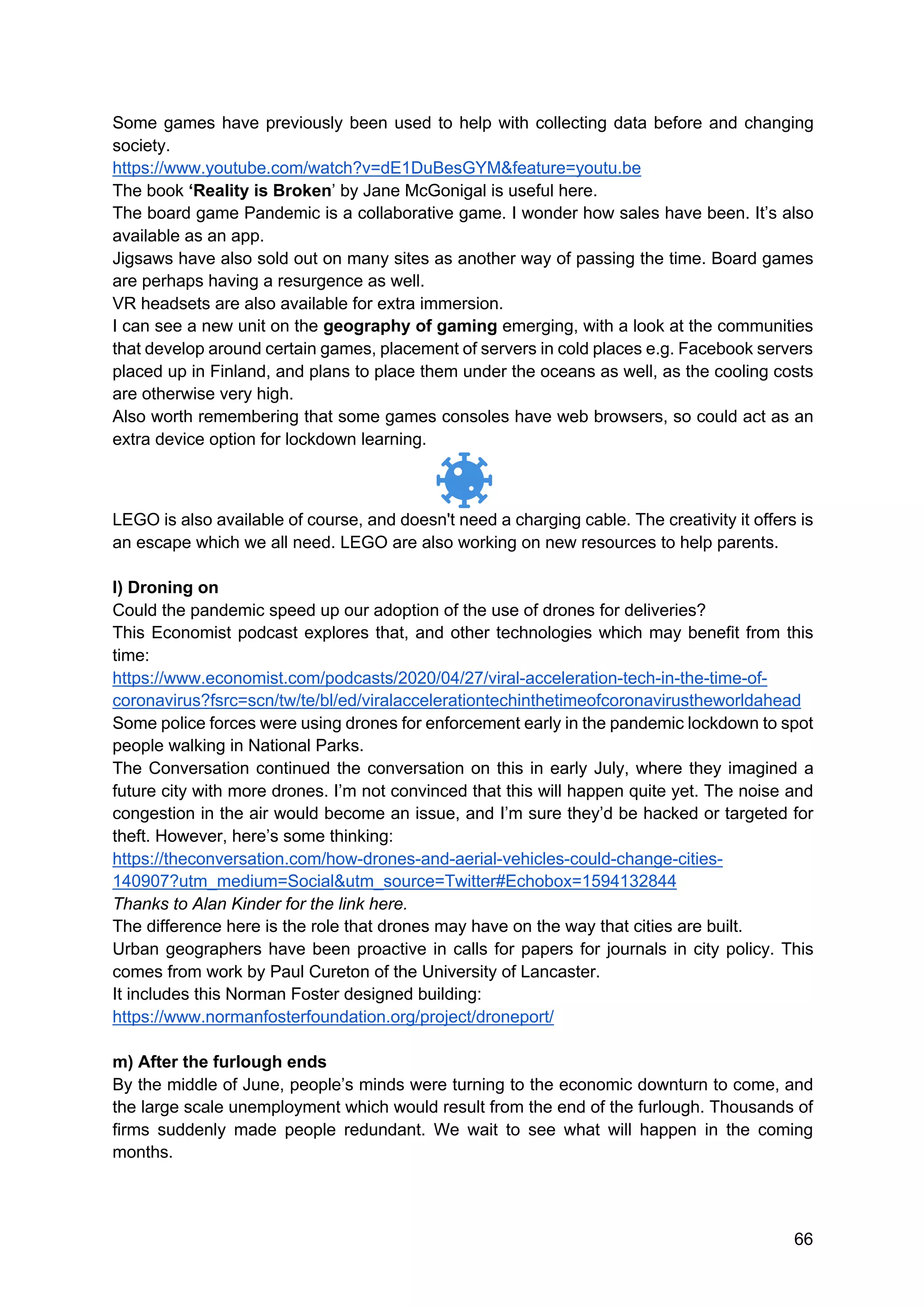 66
Some games have previously been used to help with collecting data before and changing
society.
https://www.youtube.com/watch?v=dE1DuBesGYM&feature=youtu.be
The book ‘Reality is Broken’ by Jane McGonigal is useful here.
The board game Pandemic is a collaborative game. I wonder how sales have been. It’s also
available as an app.
Jigsaws have also sold out on many sites as another way of passing the time. Board games
are perhaps having a resurgence as well.
VR headsets are also available for extra immersion.
I can see a new unit on the geography of gaming emerging, with a look at the communities
that develop around certain games, placement of servers in cold places e.g. Facebook servers
placed up in Finland, and plans to place them under the oceans as well, as the cooling costs
are otherwise very high.
Also worth remembering that some games consoles have web browsers, so could act as an
extra device option for lockdown learning.
LEGO is also available of course, and doesn't need a charging cable. The creativity it offers is
an escape which we all need. LEGO are also working on new resources to help parents.
l) Droning on
Could the pandemic speed up our adoption of the use of drones for deliveries?
This Economist podcast explores that, and other technologies which may benefit from this
time:
https://www.economist.com/podcasts/2020/04/27/viral-acceleration-tech-in-the-time-of-
coronavirus?fsrc=scn/tw/te/bl/ed/viralaccelerationtechinthetimeofcoronavirustheworldahead
Some police forces were using drones for enforcement early in the pandemic lockdown to spot
people walking in National Parks.
The Conversation continued the conversation on this in early July, where they imagined a
future city with more drones. I’m not convinced that this will happen quite yet. The noise and
congestion in the air would become an issue, and I’m sure they’d be hacked or targeted for
theft. However, here’s some thinking:
https://theconversation.com/how-drones-and-aerial-vehicles-could-change-cities-
140907?utm_medium=Social&utm_source=Twitter#Echobox=1594132844
Thanks to Alan Kinder for the link here.
The difference here is the role that drones may have on the way that cities are built.
Urban geographers have been proactive in calls for papers for journals in city policy. This
comes from work by Paul Cureton of the University of Lancaster.
It includes this Norman Foster designed building:
https://www.normanfosterfoundation.org/project/droneport/
m) After the furlough ends
By the middle of June, people’s minds were turning to the economic downturn to come, and
the large scale unemployment which would result from the end of the furlough. Thousands of
firms suddenly made people redundant. We wait to see what will happen in the coming
months.
 