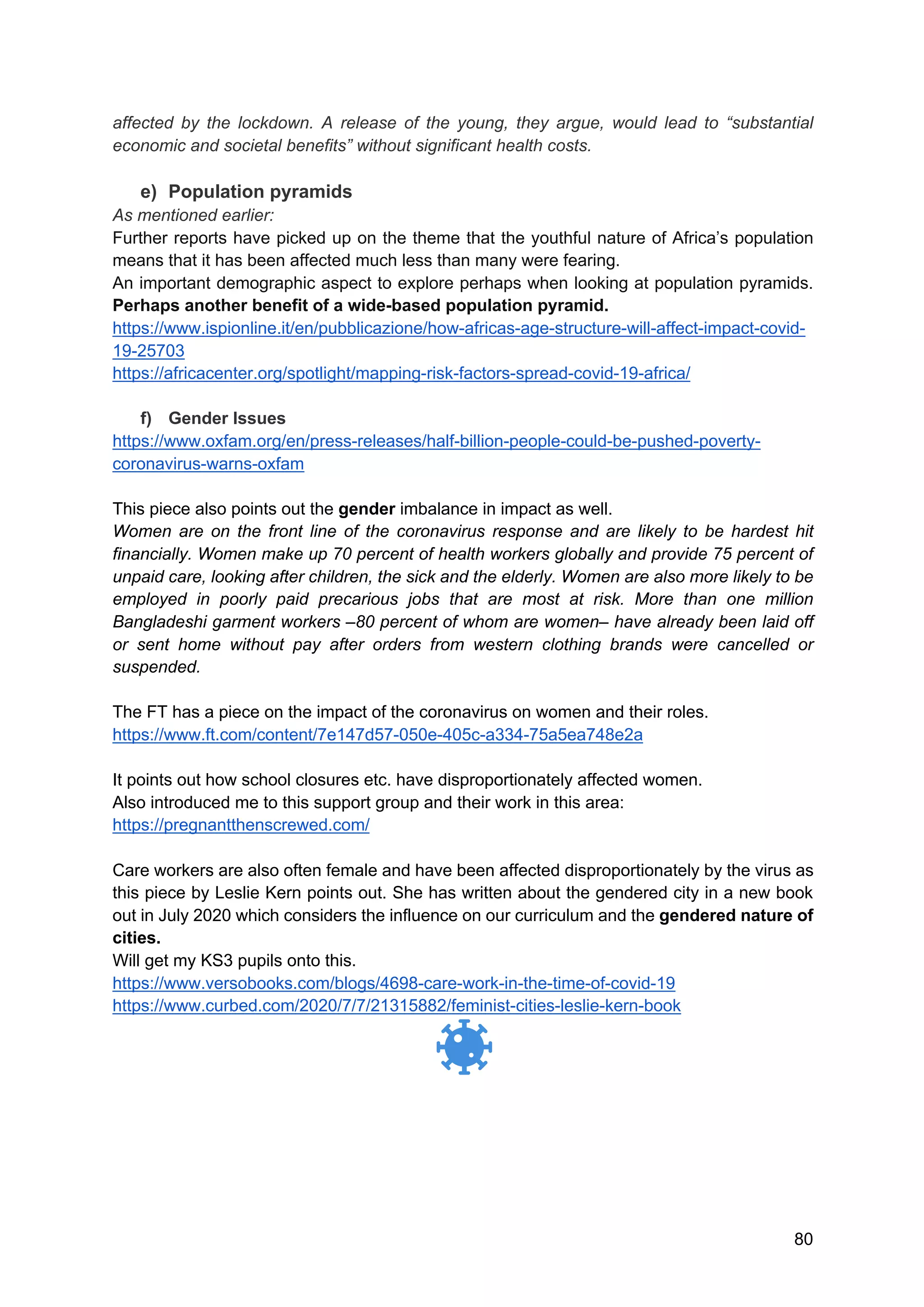 80
affected by the lockdown. A release of the young, they argue, would lead to “substantial
economic and societal benefits” without significant health costs.
e) Population pyramids
As mentioned earlier:
Further reports have picked up on the theme that the youthful nature of Africa’s population
means that it has been affected much less than many were fearing.
An important demographic aspect to explore perhaps when looking at population pyramids.
Perhaps another benefit of a wide-based population pyramid.
https://www.ispionline.it/en/pubblicazione/how-africas-age-structure-will-affect-impact-covid-
19-25703
https://africacenter.org/spotlight/mapping-risk-factors-spread-covid-19-africa/
f) Gender Issues
https://www.oxfam.org/en/press-releases/half-billion-people-could-be-pushed-poverty-
coronavirus-warns-oxfam
This piece also points out the gender imbalance in impact as well.
Women are on the front line of the coronavirus response and are likely to be hardest hit
financially. Women make up 70 percent of health workers globally and provide 75 percent of
unpaid care, looking after children, the sick and the elderly. Women are also more likely to be
employed in poorly paid precarious jobs that are most at risk. More than one million
Bangladeshi garment workers –80 percent of whom are women– have already been laid off
or sent home without pay after orders from western clothing brands were cancelled or
suspended.
The FT has a piece on the impact of the coronavirus on women and their roles.
https://www.ft.com/content/7e147d57-050e-405c-a334-75a5ea748e2a
It points out how school closures etc. have disproportionately affected women.
Also introduced me to this support group and their work in this area:
https://pregnantthenscrewed.com/
Care workers are also often female and have been affected disproportionately by the virus as
this piece by Leslie Kern points out. She has written about the gendered city in a new book
out in July 2020 which considers the influence on our curriculum and the gendered nature of
cities.
Will get my KS3 pupils onto this.
https://www.versobooks.com/blogs/4698-care-work-in-the-time-of-covid-19
https://www.curbed.com/2020/7/7/21315882/feminist-cities-leslie-kern-book
 