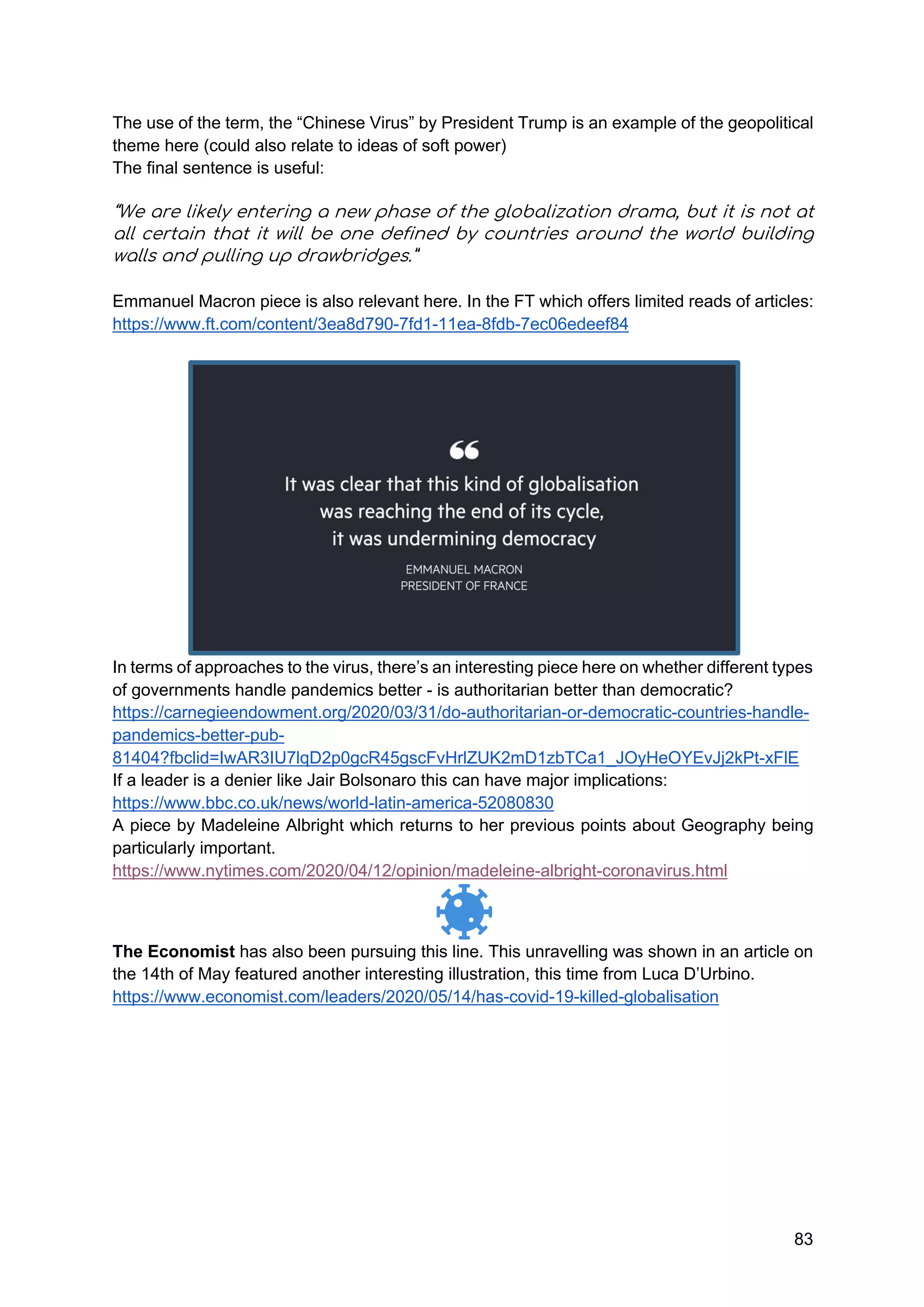 83
The use of the term, the “Chinese Virus” by President Trump is an example of the geopolitical
theme here (could also relate to ideas of soft power)
The final sentence is useful:
“We are likely entering a new phase of the globalization drama, but it is not at
all certain that it will be one defined by countries around the world building
walls and pulling up drawbridges.”
Emmanuel Macron piece is also relevant here. In the FT which offers limited reads of articles:
https://www.ft.com/content/3ea8d790-7fd1-11ea-8fdb-7ec06edeef84
In terms of approaches to the virus, there’s an interesting piece here on whether different types
of governments handle pandemics better - is authoritarian better than democratic?
https://carnegieendowment.org/2020/03/31/do-authoritarian-or-democratic-countries-handle-
pandemics-better-pub-
81404?fbclid=IwAR3IU7lqD2p0gcR45gscFvHrlZUK2mD1zbTCa1_JOyHeOYEvJj2kPt-xFlE
If a leader is a denier like Jair Bolsonaro this can have major implications:
https://www.bbc.co.uk/news/world-latin-america-52080830
A piece by Madeleine Albright which returns to her previous points about Geography being
particularly important.
https://www.nytimes.com/2020/04/12/opinion/madeleine-albright-coronavirus.html
The Economist has also been pursuing this line. This unravelling was shown in an article on
the 14th of May featured another interesting illustration, this time from Luca D’Urbino.
https://www.economist.com/leaders/2020/05/14/has-covid-19-killed-globalisation
 