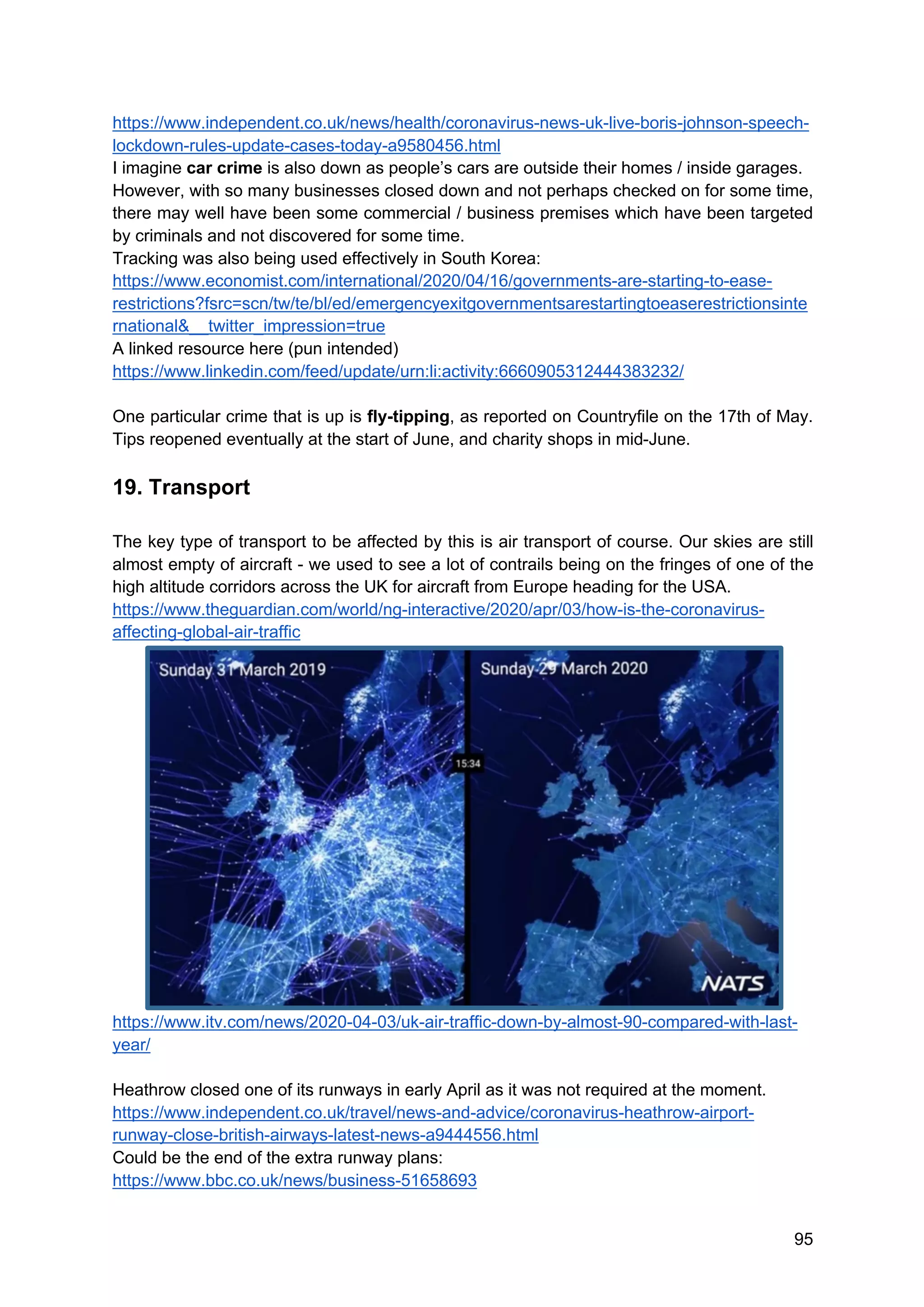 95
https://www.independent.co.uk/news/health/coronavirus-news-uk-live-boris-johnson-speech-
lockdown-rules-update-cases-today-a9580456.html
I imagine car crime is also down as people’s cars are outside their homes / inside garages.
However, with so many businesses closed down and not perhaps checked on for some time,
there may well have been some commercial / business premises which have been targeted
by criminals and not discovered for some time.
Tracking was also being used effectively in South Korea:
https://www.economist.com/international/2020/04/16/governments-are-starting-to-ease-
restrictions?fsrc=scn/tw/te/bl/ed/emergencyexitgovernmentsarestartingtoeaserestrictionsinte
rnational&__twitter_impression=true
A linked resource here (pun intended)
https://www.linkedin.com/feed/update/urn:li:activity:6660905312444383232/
One particular crime that is up is fly-tipping, as reported on Countryfile on the 17th of May.
Tips reopened eventually at the start of June, and charity shops in mid-June.
19. Transport
The key type of transport to be affected by this is air transport of course. Our skies are still
almost empty of aircraft - we used to see a lot of contrails being on the fringes of one of the
high altitude corridors across the UK for aircraft from Europe heading for the USA.
https://www.theguardian.com/world/ng-interactive/2020/apr/03/how-is-the-coronavirus-
affecting-global-air-traffic
https://www.itv.com/news/2020-04-03/uk-air-traffic-down-by-almost-90-compared-with-last-
year/
Heathrow closed one of its runways in early April as it was not required at the moment.
https://www.independent.co.uk/travel/news-and-advice/coronavirus-heathrow-airport-
runway-close-british-airways-latest-news-a9444556.html
Could be the end of the extra runway plans:
https://www.bbc.co.uk/news/business-51658693
 
