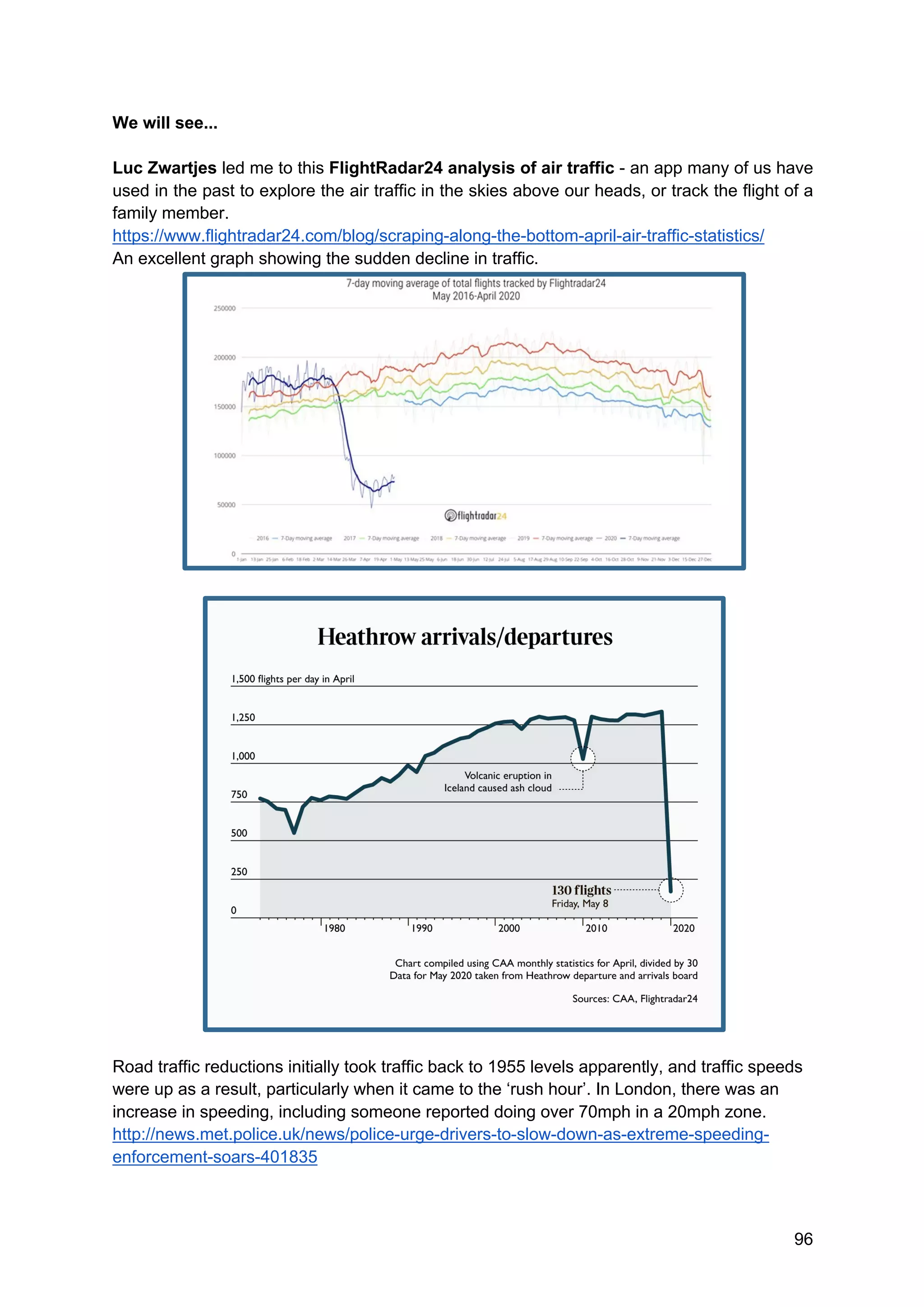 96
We will see...
Luc Zwartjes led me to this FlightRadar24 analysis of air traffic - an app many of us have
used in the past to explore the air traffic in the skies above our heads, or track the flight of a
family member.
https://www.flightradar24.com/blog/scraping-along-the-bottom-april-air-traffic-statistics/
An excellent graph showing the sudden decline in traffic.
Road traffic reductions initially took traffic back to 1955 levels apparently, and traffic speeds
were up as a result, particularly when it came to the ‘rush hour’. In London, there was an
increase in speeding, including someone reported doing over 70mph in a 20mph zone.
http://news.met.police.uk/news/police-urge-drivers-to-slow-down-as-extreme-speeding-
enforcement-soars-401835
 