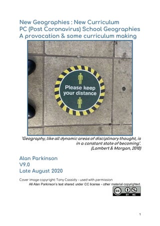 1
New Geographies : New Curriculum
PC (Post Coronavirus) School Geographies
A provocation & some curriculum making
‘Geography, like all dynamic areas of disciplinary thought, is
in a constant state of becoming’.
(Lambert & Morgan, 2010)
Alan Parkinson
V9.0
Late August 2020
Cover image copyright: Tony Cassidy - used with permission
All Alan Parkinson’s text shared under CC license - other material copyrighted.
 