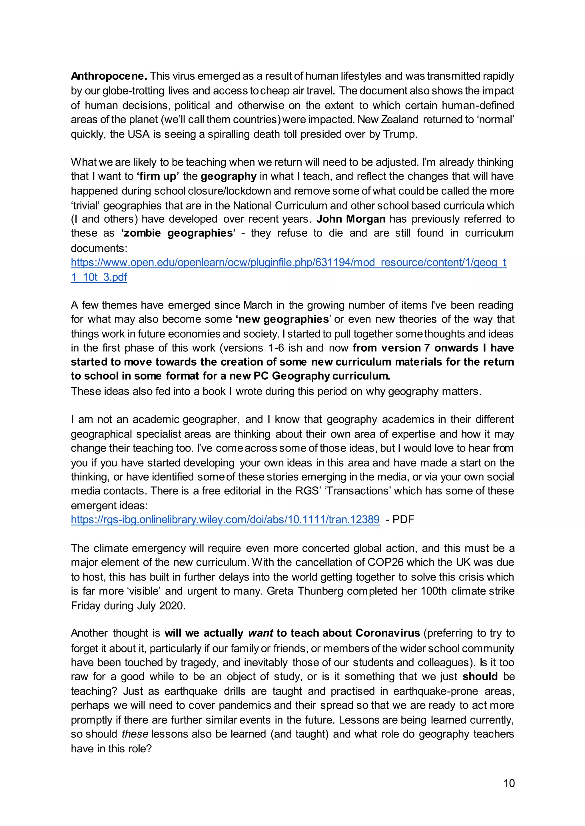 10
Anthropocene. This virus emerged as a result of human lifestyles and was transmitted rapidly
by our globe-trotting lives and access tocheap air travel. The document also shows the impact
of human decisions, political and otherwise on the extent to which certain human-defined
areas of the planet (we’ll call them countries)were impacted. New Zealand returned to ‘normal’
quickly, the USA is seeing a spiralling death toll presided over by Trump.
What we are likely to be teaching when we return will need to be adjusted. I’m already thinking
that I want to ‘firm up’ the geography in what I teach, and reflect the changes that will have
happened during school closure/lockdown and remove some of what could be called the more
‘trivial’ geographies that are in the National Curriculum and other school based curricula which
(I and others) have developed over recent years. John Morgan has previously referred to
these as ‘zombie geographies’ - they refuse to die and are still found in curriculum
documents:
https://www.open.edu/openlearn/ocw/pluginfile.php/631194/mod_resource/content/1/geog_t
1_10t_3.pdf
A few themes have emerged since March in the growing number of items I've been reading
for what may also become some ‘new geographies’ or even new theories of the way that
things work in future economies and society. I started to pull together somethoughts and ideas
in the first phase of this work (versions 1-6 ish and now from version 7 onwards I have
started to move towards the creation of some new curriculum materials for the return
to school in some format for a new PC Geography curriculum.
These ideas also fed into a book I wrote during this period on why geography matters.
I am not an academic geographer, and I know that geography academics in their different
geographical specialist areas are thinking about their own area of expertise and how it may
change their teaching too. I’ve comeacross some of those ideas, but I would love to hear from
you if you have started developing your own ideas in this area and have made a start on the
thinking, or have identified someof these stories emerging in the media, or via your own social
media contacts. There is a free editorial in the RGS’ ‘Transactions’ which has some of these
emergent ideas:
https://rgs-ibg.onlinelibrary.wiley.com/doi/abs/10.1111/tran.12389 - PDF
The climate emergency will require even more concerted global action, and this must be a
major element of the new curriculum. With the cancellation of COP26 which the UK was due
to host, this has built in further delays into the world getting together to solve this crisis which
is far more ‘visible’ and urgent to many. Greta Thunberg completed her 100th climate strike
Friday during July 2020.
Another thought is will we actually want to teach about Coronavirus (preferring to try to
forget it about it, particularly if our family or friends, or members of the wider school community
have been touched by tragedy, and inevitably those of our students and colleagues). Is it too
raw for a good while to be an object of study, or is it something that we just should be
teaching? Just as earthquake drills are taught and practised in earthquake-prone areas,
perhaps we will need to cover pandemics and their spread so that we are ready to act more
promptly if there are further similar events in the future. Lessons are being learned currently,
so should these lessons also be learned (and taught) and what role do geography teachers
have in this role?
 