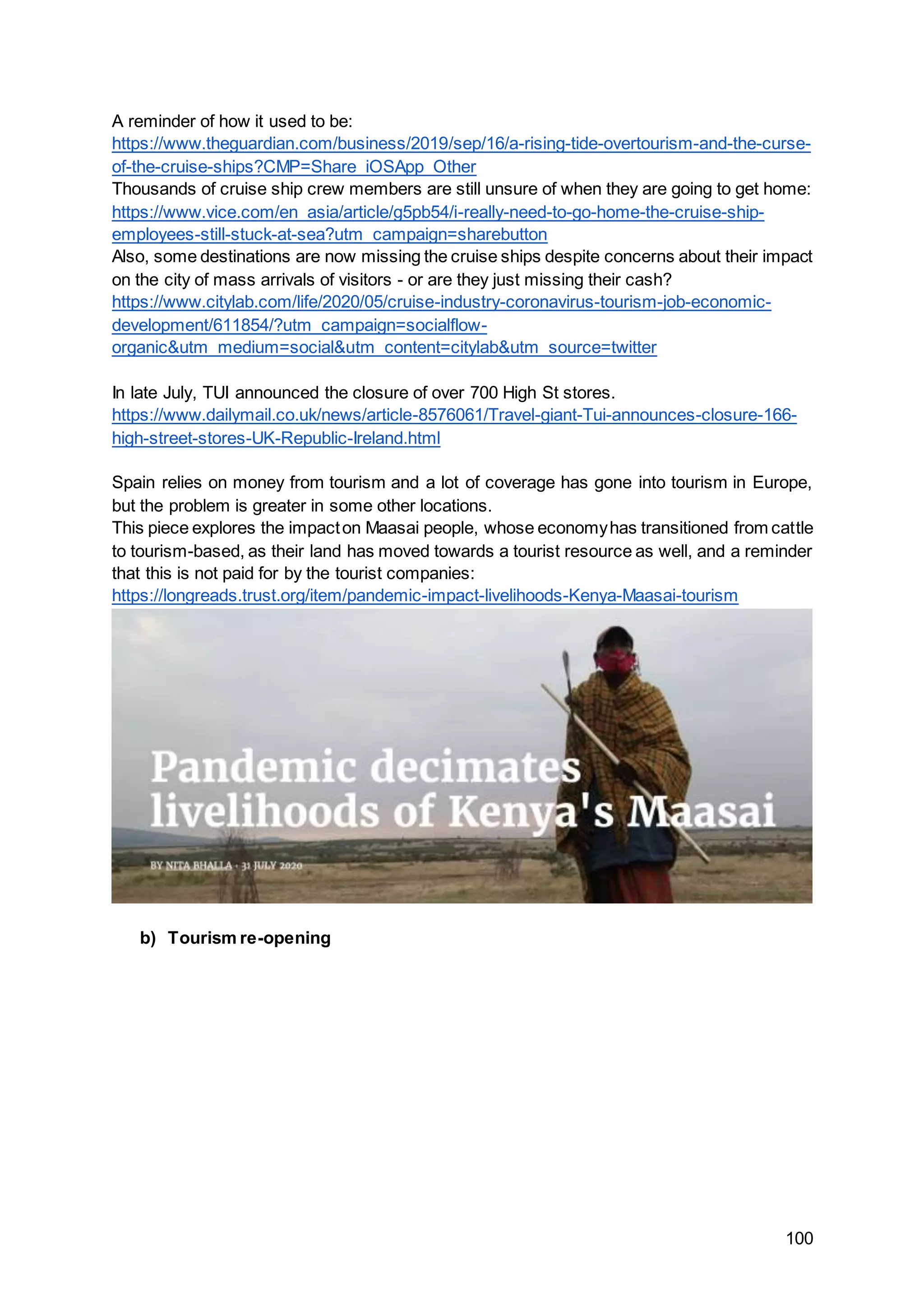 100
A reminder of how it used to be:
https://www.theguardian.com/business/2019/sep/16/a-rising-tide-overtourism-and-the-curse-
of-the-cruise-ships?CMP=Share_iOSApp_Other
Thousands of cruise ship crew members are still unsure of when they are going to get home:
https://www.vice.com/en_asia/article/g5pb54/i-really-need-to-go-home-the-cruise-ship-
employees-still-stuck-at-sea?utm_campaign=sharebutton
Also, some destinations are now missing the cruise ships despite concerns about their impact
on the city of mass arrivals of visitors - or are they just missing their cash?
https://www.citylab.com/life/2020/05/cruise-industry-coronavirus-tourism-job-economic-
development/611854/?utm_campaign=socialflow-
organic&utm_medium=social&utm_content=citylab&utm_source=twitter
In late July, TUI announced the closure of over 700 High St stores.
https://www.dailymail.co.uk/news/article-8576061/Travel-giant-Tui-announces-closure-166-
high-street-stores-UK-Republic-Ireland.html
Spain relies on money from tourism and a lot of coverage has gone into tourism in Europe,
but the problem is greater in some other locations.
This piece explores the impacton Maasai people, whose economyhas transitioned from cattle
to tourism-based, as their land has moved towards a tourist resource as well, and a reminder
that this is not paid for by the tourist companies:
https://longreads.trust.org/item/pandemic-impact-livelihoods-Kenya-Maasai-tourism
b) Tourism re-opening
 