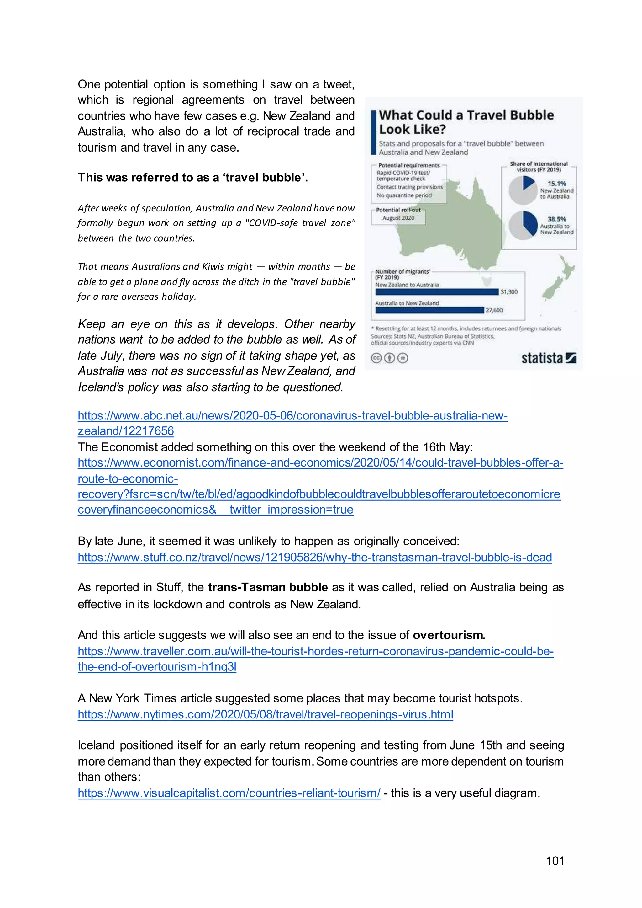 101
One potential option is something I saw on a tweet,
which is regional agreements on travel between
countries who have few cases e.g. New Zealand and
Australia, who also do a lot of reciprocal trade and
tourism and travel in any case.
This was referred to as a ‘travel bubble’.
After weeks of speculation, Australia and New Zealand havenow
formally begun work on setting up a "COVID-safe travel zone"
between the two countries.
That means Australians and Kiwis might — within months — be
able to get a plane and fly across the ditch in the "travel bubble"
for a rare overseas holiday.
Keep an eye on this as it develops. Other nearby
nations want to be added to the bubble as well. As of
late July, there was no sign of it taking shape yet, as
Australia was not as successful as NewZealand, and
Iceland’s policy was also starting to be questioned.
https://www.abc.net.au/news/2020-05-06/coronavirus-travel-bubble-australia-new-
zealand/12217656
The Economist added something on this over the weekend of the 16th May:
https://www.economist.com/finance-and-economics/2020/05/14/could-travel-bubbles-offer-a-
route-to-economic-
recovery?fsrc=scn/tw/te/bl/ed/agoodkindofbubblecouldtravelbubblesofferaroutetoeconomicre
coveryfinanceeconomics&__twitter_impression=true
By late June, it seemed it was unlikely to happen as originally conceived:
https://www.stuff.co.nz/travel/news/121905826/why-the-transtasman-travel-bubble-is-dead
As reported in Stuff, the trans-Tasman bubble as it was called, relied on Australia being as
effective in its lockdown and controls as New Zealand.
And this article suggests we will also see an end to the issue of overtourism.
https://www.traveller.com.au/will-the-tourist-hordes-return-coronavirus-pandemic-could-be-
the-end-of-overtourism-h1nq3l
A New York Times article suggested some places that may become tourist hotspots.
https://www.nytimes.com/2020/05/08/travel/travel-reopenings-virus.html
Iceland positioned itself for an early return reopening and testing from June 15th and seeing
more demand than they expected for tourism.Some countries are more dependent on tourism
than others:
https://www.visualcapitalist.com/countries-reliant-tourism/ - this is a very useful diagram.
 