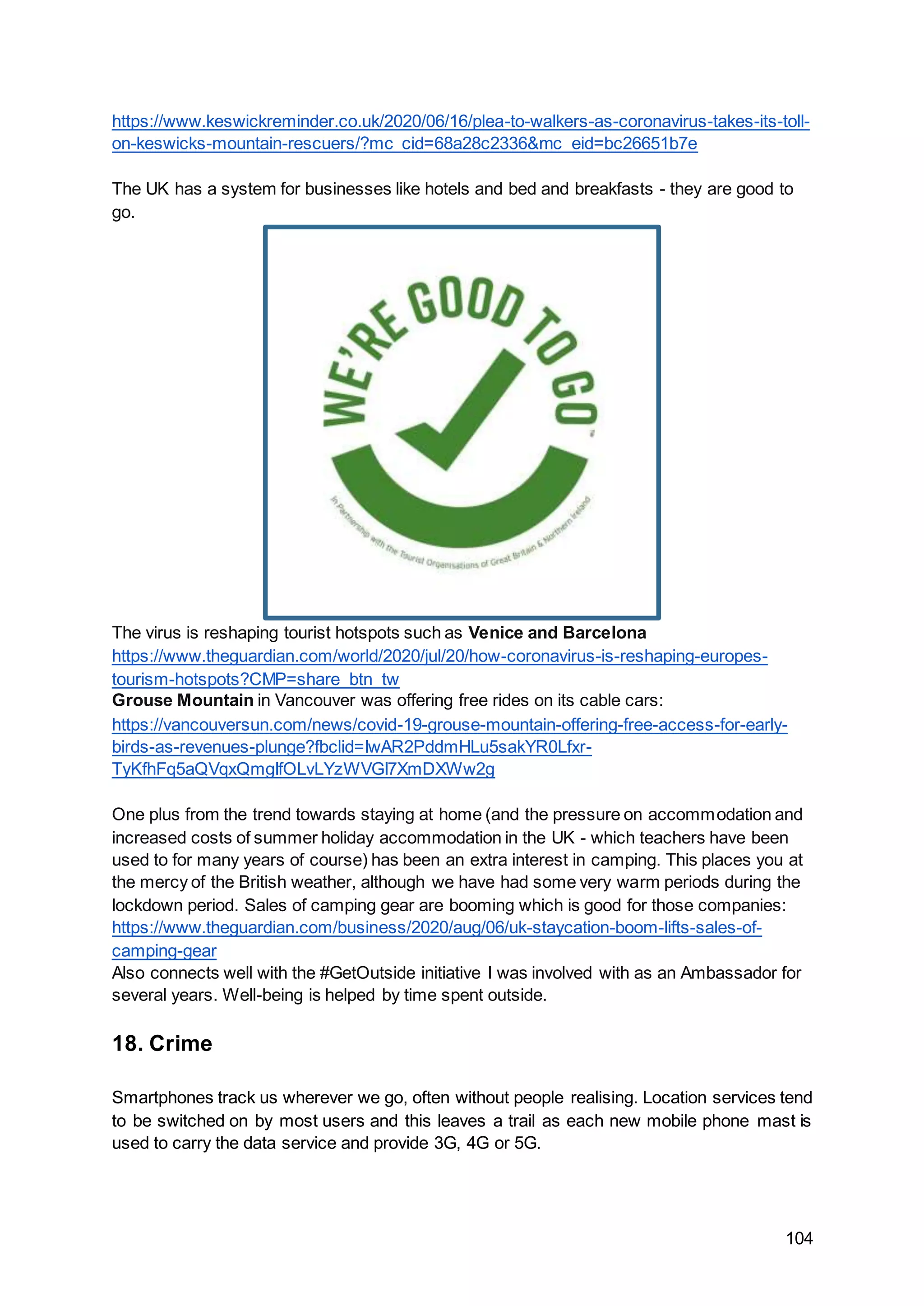 104
https://www.keswickreminder.co.uk/2020/06/16/plea-to-walkers-as-coronavirus-takes-its-toll-
on-keswicks-mountain-rescuers/?mc_cid=68a28c2336&mc_eid=bc26651b7e
The UK has a system for businesses like hotels and bed and breakfasts - they are good to
go.
The virus is reshaping tourist hotspots such as Venice and Barcelona
https://www.theguardian.com/world/2020/jul/20/how-coronavirus-is-reshaping-europes-
tourism-hotspots?CMP=share_btn_tw
Grouse Mountain in Vancouver was offering free rides on its cable cars:
https://vancouversun.com/news/covid-19-grouse-mountain-offering-free-access-for-early-
birds-as-revenues-plunge?fbclid=IwAR2PddmHLu5sakYR0Lfxr-
TyKfhFq5aQVqxQmgIfOLvLYzWVGI7XmDXWw2g
One plus from the trend towards staying at home (and the pressure on accommodation and
increased costs of summer holiday accommodation in the UK - which teachers have been
used to for many years of course) has been an extra interest in camping. This places you at
the mercy of the British weather, although we have had some very warm periods during the
lockdown period. Sales of camping gear are booming which is good for those companies:
https://www.theguardian.com/business/2020/aug/06/uk-staycation-boom-lifts-sales-of-
camping-gear
Also connects well with the #GetOutside initiative I was involved with as an Ambassador for
several years. Well-being is helped by time spent outside.
18. Crime
Smartphones track us wherever we go, often without people realising. Location services tend
to be switched on by most users and this leaves a trail as each new mobile phone mast is
used to carry the data service and provide 3G, 4G or 5G.
 
