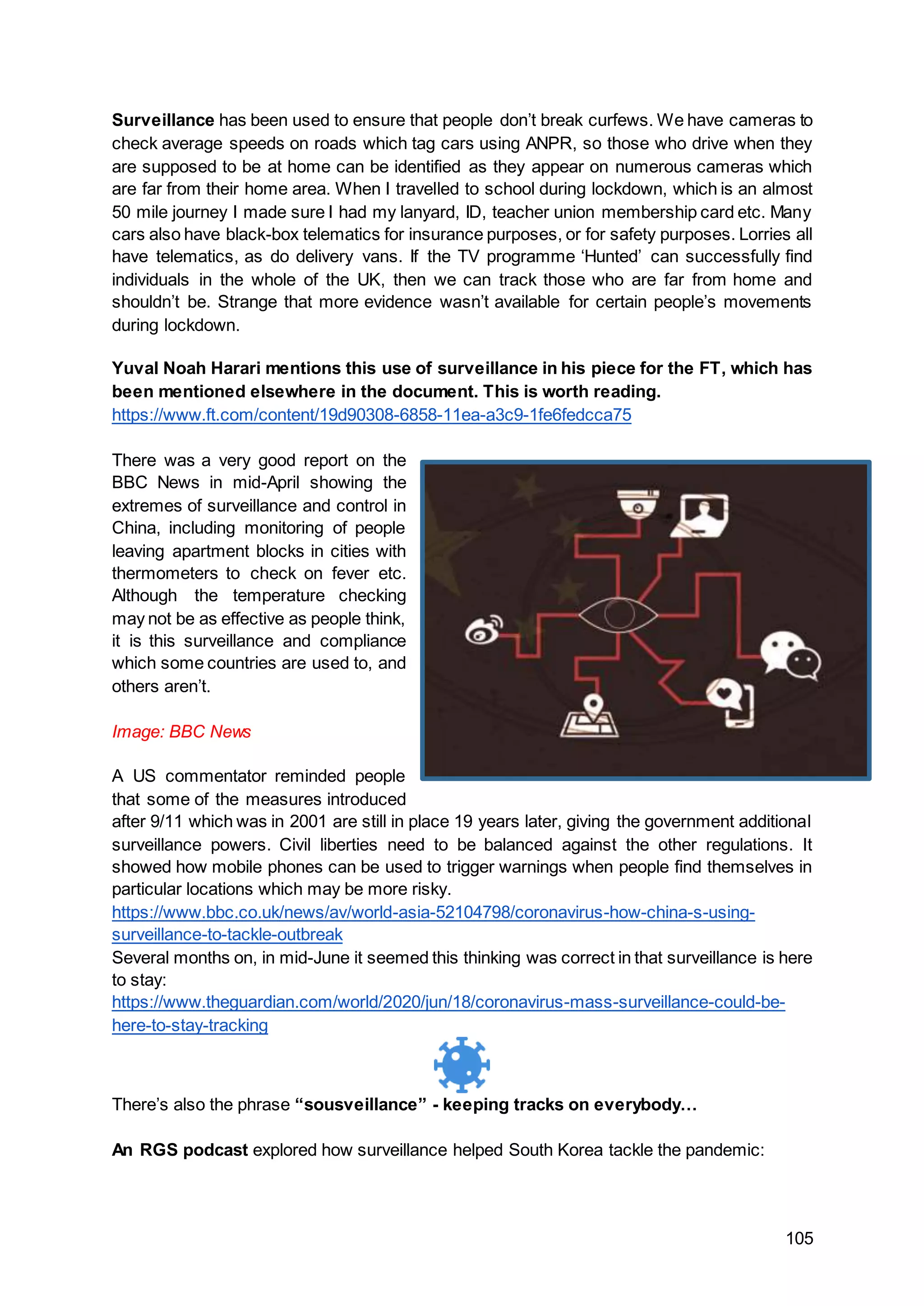 105
Surveillance has been used to ensure that people don’t break curfews. We have cameras to
check average speeds on roads which tag cars using ANPR, so those who drive when they
are supposed to be at home can be identified as they appear on numerous cameras which
are far from their home area. When I travelled to school during lockdown, which is an almost
50 mile journey I made sure I had my lanyard, ID, teacher union membership card etc. Many
cars also have black-box telematics for insurance purposes, or for safety purposes. Lorries all
have telematics, as do delivery vans. If the TV programme ‘Hunted’ can successfully find
individuals in the whole of the UK, then we can track those who are far from home and
shouldn’t be. Strange that more evidence wasn’t available for certain people’s movements
during lockdown.
Yuval Noah Harari mentions this use of surveillance in his piece for the FT, which has
been mentioned elsewhere in the document. This is worth reading.
https://www.ft.com/content/19d90308-6858-11ea-a3c9-1fe6fedcca75
There was a very good report on the
BBC News in mid-April showing the
extremes of surveillance and control in
China, including monitoring of people
leaving apartment blocks in cities with
thermometers to check on fever etc.
Although the temperature checking
may not be as effective as people think,
it is this surveillance and compliance
which some countries are used to, and
others aren’t.
Image: BBC News
A US commentator reminded people
that some of the measures introduced
after 9/11 which was in 2001 are still in place 19 years later, giving the government additional
surveillance powers. Civil liberties need to be balanced against the other regulations. It
showed how mobile phones can be used to trigger warnings when people find themselves in
particular locations which may be more risky.
https://www.bbc.co.uk/news/av/world-asia-52104798/coronavirus-how-china-s-using-
surveillance-to-tackle-outbreak
Several months on, in mid-June it seemed this thinking was correct in that surveillance is here
to stay:
https://www.theguardian.com/world/2020/jun/18/coronavirus-mass-surveillance-could-be-
here-to-stay-tracking
There’s also the phrase “sousveillance” - keeping tracks on everybody…
An RGS podcast explored how surveillance helped South Korea tackle the pandemic:
 
