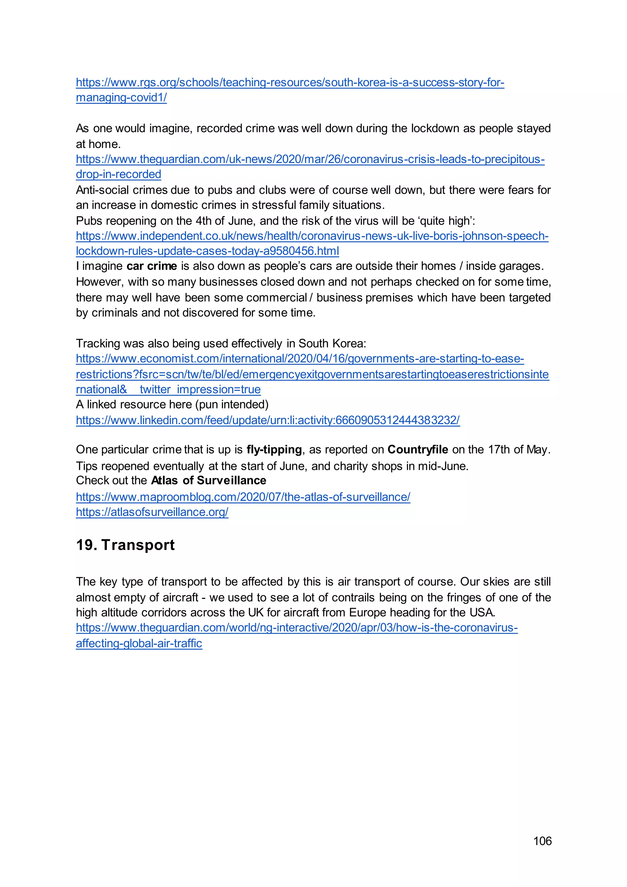 106
https://www.rgs.org/schools/teaching-resources/south-korea-is-a-success-story-for-
managing-covid1/
As one would imagine, recorded crime was well down during the lockdown as people stayed
at home.
https://www.theguardian.com/uk-news/2020/mar/26/coronavirus-crisis-leads-to-precipitous-
drop-in-recorded
Anti-social crimes due to pubs and clubs were of course well down, but there were fears for
an increase in domestic crimes in stressful family situations.
Pubs reopening on the 4th of June, and the risk of the virus will be ‘quite high’:
https://www.independent.co.uk/news/health/coronavirus-news-uk-live-boris-johnson-speech-
lockdown-rules-update-cases-today-a9580456.html
I imagine car crime is also down as people’s cars are outside their homes / inside garages.
However, with so many businesses closed down and not perhaps checked on for some time,
there may well have been some commercial / business premises which have been targeted
by criminals and not discovered for some time.
Tracking was also being used effectively in South Korea:
https://www.economist.com/international/2020/04/16/governments-are-starting-to-ease-
restrictions?fsrc=scn/tw/te/bl/ed/emergencyexitgovernmentsarestartingtoeaserestrictionsinte
rnational&__twitter_impression=true
A linked resource here (pun intended)
https://www.linkedin.com/feed/update/urn:li:activity:6660905312444383232/
One particular crime that is up is fly-tipping, as reported on Countryfile on the 17th of May.
Tips reopened eventually at the start of June, and charity shops in mid-June.
Check out the Atlas of Surveillance
https://www.maproomblog.com/2020/07/the-atlas-of-surveillance/
https://atlasofsurveillance.org/
19. Transport
The key type of transport to be affected by this is air transport of course. Our skies are still
almost empty of aircraft - we used to see a lot of contrails being on the fringes of one of the
high altitude corridors across the UK for aircraft from Europe heading for the USA.
https://www.theguardian.com/world/ng-interactive/2020/apr/03/how-is-the-coronavirus-
affecting-global-air-traffic
 