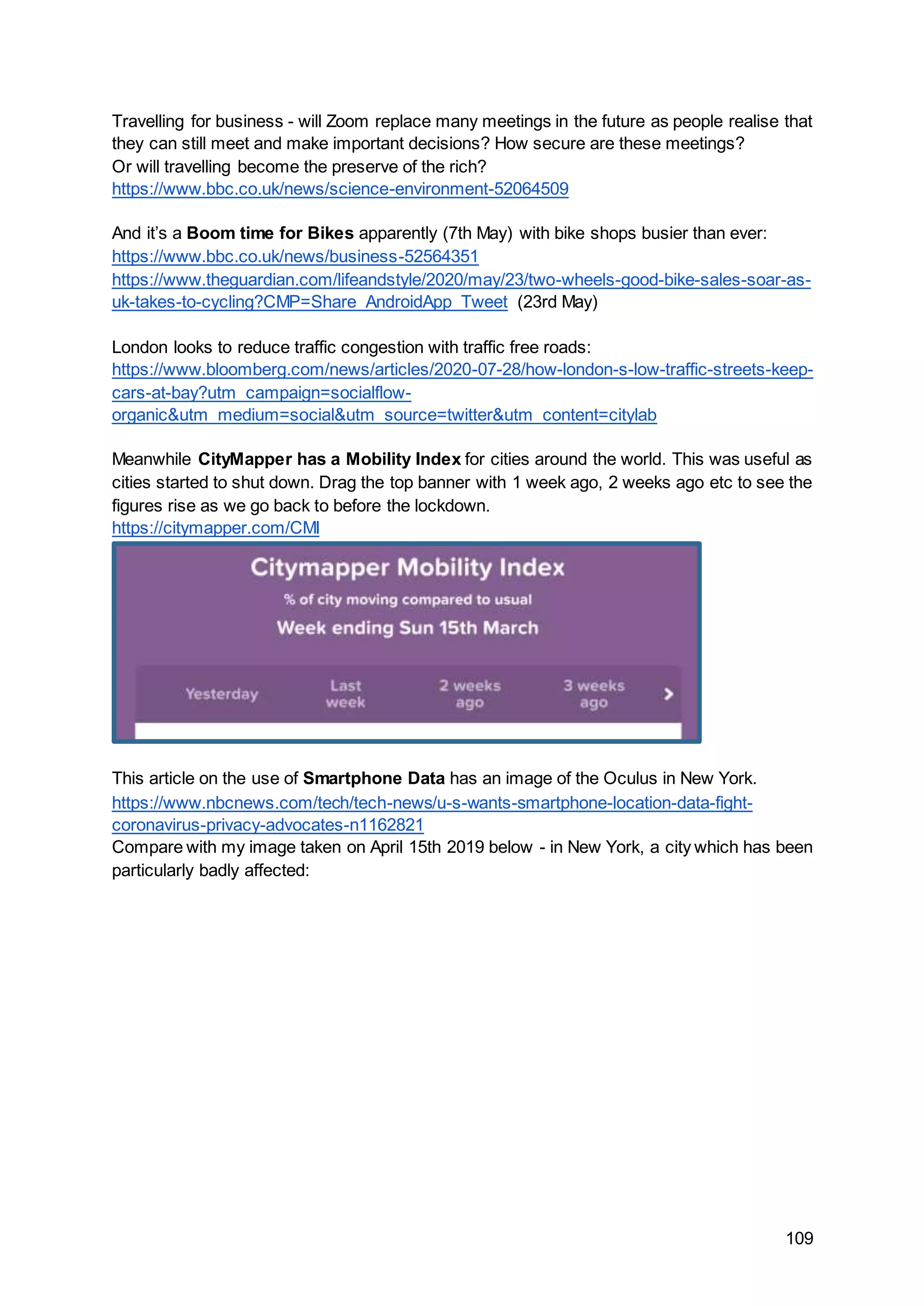 109
Travelling for business - will Zoom replace many meetings in the future as people realise that
they can still meet and make important decisions? How secure are these meetings?
Or will travelling become the preserve of the rich?
https://www.bbc.co.uk/news/science-environment-52064509
And it’s a Boom time for Bikes apparently (7th May) with bike shops busier than ever:
https://www.bbc.co.uk/news/business-52564351
https://www.theguardian.com/lifeandstyle/2020/may/23/two-wheels-good-bike-sales-soar-as-
uk-takes-to-cycling?CMP=Share_AndroidApp_Tweet (23rd May)
London looks to reduce traffic congestion with traffic free roads:
https://www.bloomberg.com/news/articles/2020-07-28/how-london-s-low-traffic-streets-keep-
cars-at-bay?utm_campaign=socialflow-
organic&utm_medium=social&utm_source=twitter&utm_content=citylab
Meanwhile CityMapper has a Mobility Index for cities around the world. This was useful as
cities started to shut down. Drag the top banner with 1 week ago, 2 weeks ago etc to see the
figures rise as we go back to before the lockdown.
https://citymapper.com/CMI
This article on the use of Smartphone Data has an image of the Oculus in New York.
https://www.nbcnews.com/tech/tech-news/u-s-wants-smartphone-location-data-fight-
coronavirus-privacy-advocates-n1162821
Compare with my image taken on April 15th 2019 below - in New York, a city which has been
particularly badly affected:
 