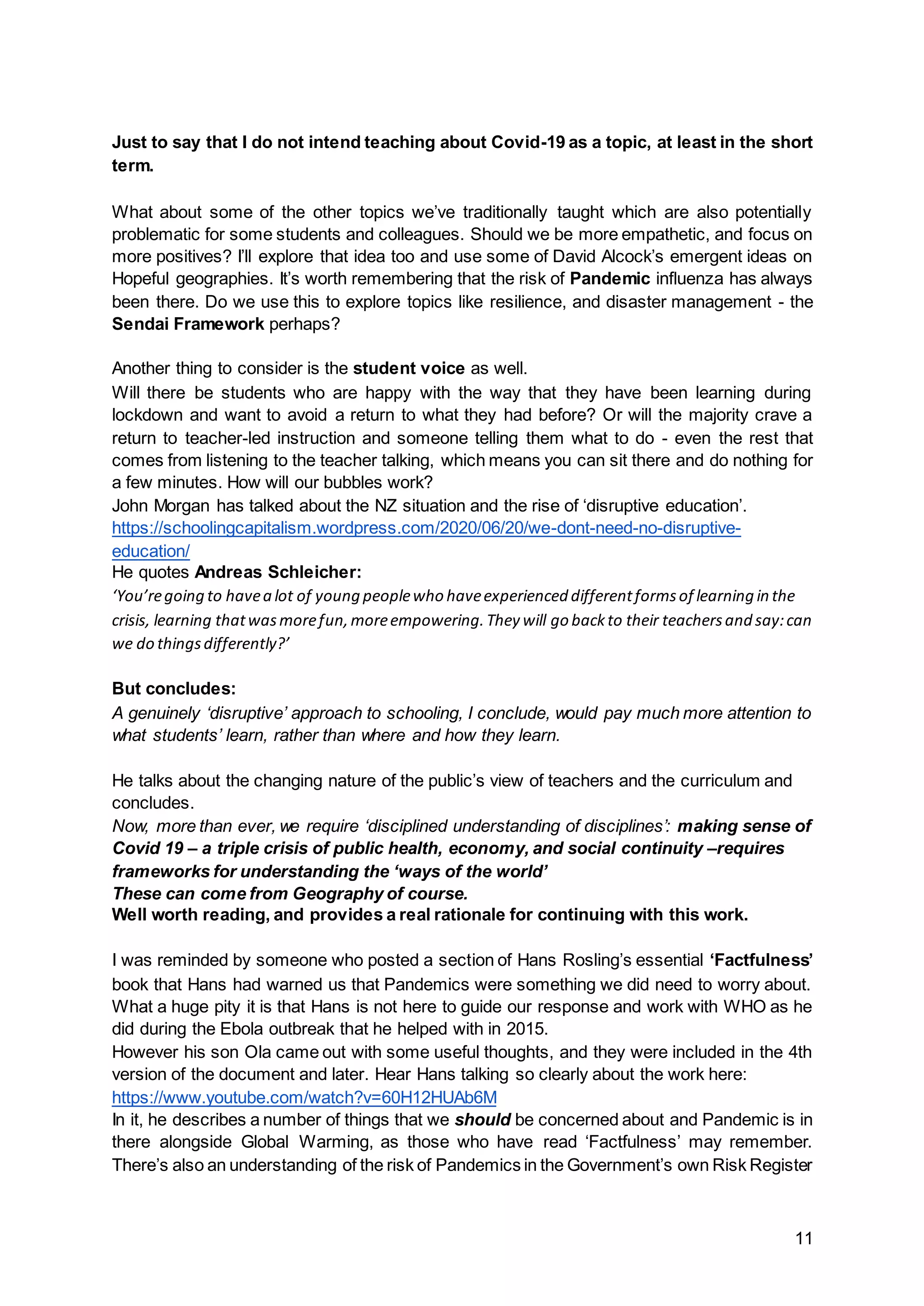 11
Just to say that I do not intend teaching about Covid-19 as a topic, at least in the short
term.
What about some of the other topics we’ve traditionally taught which are also potentially
problematic for some students and colleagues. Should we be more empathetic, and focus on
more positives? I’ll explore that idea too and use some of David Alcock’s emergent ideas on
Hopeful geographies. It’s worth remembering that the risk of Pandemic influenza has always
been there. Do we use this to explore topics like resilience, and disaster management - the
Sendai Framework perhaps?
Another thing to consider is the student voice as well.
Will there be students who are happy with the way that they have been learning during
lockdown and want to avoid a return to what they had before? Or will the majority crave a
return to teacher-led instruction and someone telling them what to do - even the rest that
comes from listening to the teacher talking, which means you can sit there and do nothing for
a few minutes. How will our bubbles work?
John Morgan has talked about the NZ situation and the rise of ‘disruptive education’.
https://schoolingcapitalism.wordpress.com/2020/06/20/we-dont-need-no-disruptive-
education/
He quotes Andreas Schleicher:
‘You’regoing to havea lot of young peoplewho haveexperienced differentformsof learning in the
crisis, learning thatwasmorefun,moreempowering.They will go backto their teachersand say:can
we do thingsdifferently?’
But concludes:
A genuinely ‘disruptive’ approach to schooling, I conclude, would pay much more attention to
what students’ learn, rather than where and how they learn.
He talks about the changing nature of the public’s view of teachers and the curriculum and
concludes.
Now, more than ever, we require ‘disciplined understanding of disciplines’: making sense of
Covid 19 – a triple crisis of public health, economy, and social continuity –requires
frameworks for understanding the ‘ways of the world’
These can come from Geography of course.
Well worth reading, and provides a real rationale for continuing with this work.
I was reminded by someone who posted a section of Hans Rosling’s essential ‘Factfulness’
book that Hans had warned us that Pandemics were something we did need to worry about.
What a huge pity it is that Hans is not here to guide our response and work with WHO as he
did during the Ebola outbreak that he helped with in 2015.
However his son Ola came out with some useful thoughts, and they were included in the 4th
version of the document and later. Hear Hans talking so clearly about the work here:
https://www.youtube.com/watch?v=60H12HUAb6M
In it, he describes a number of things that we should be concerned about and Pandemic is in
there alongside Global Warming, as those who have read ‘Factfulness’ may remember.
There’s also an understanding of the risk of Pandemics in the Government’s own Risk Register
 