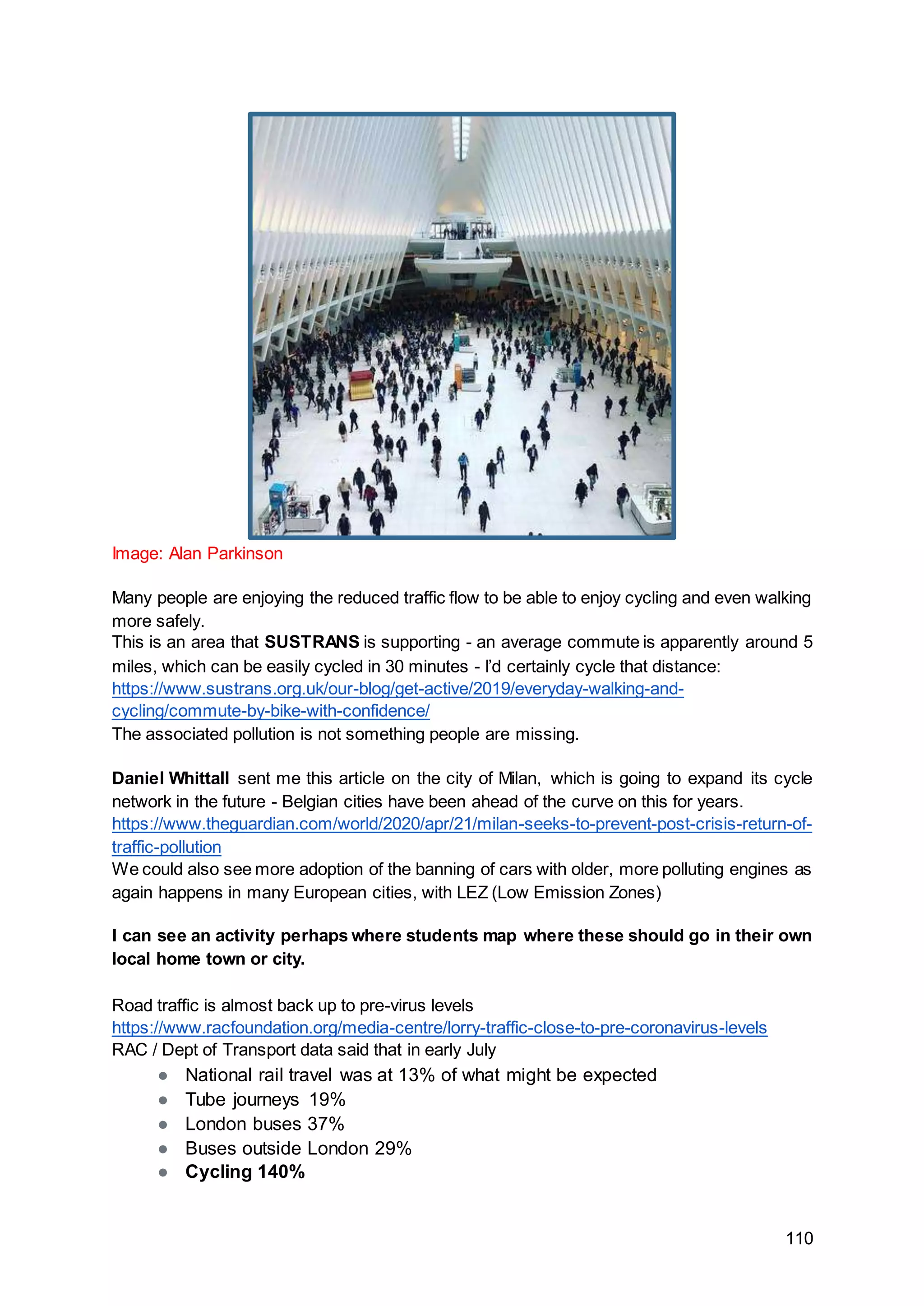 110
Image: Alan Parkinson
Many people are enjoying the reduced traffic flow to be able to enjoy cycling and even walking
more safely.
This is an area that SUSTRANS is supporting - an average commute is apparently around 5
miles, which can be easily cycled in 30 minutes - I’d certainly cycle that distance:
https://www.sustrans.org.uk/our-blog/get-active/2019/everyday-walking-and-
cycling/commute-by-bike-with-confidence/
The associated pollution is not something people are missing.
Daniel Whittall sent me this article on the city of Milan, which is going to expand its cycle
network in the future - Belgian cities have been ahead of the curve on this for years.
https://www.theguardian.com/world/2020/apr/21/milan-seeks-to-prevent-post-crisis-return-of-
traffic-pollution
We could also see more adoption of the banning of cars with older, more polluting engines as
again happens in many European cities, with LEZ (Low Emission Zones)
I can see an activity perhaps where students map where these should go in their own
local home town or city.
Road traffic is almost back up to pre-virus levels
https://www.racfoundation.org/media-centre/lorry-traffic-close-to-pre-coronavirus-levels
RAC / Dept of Transport data said that in early July
● National rail travel was at 13% of what might be expected
● Tube journeys 19%
● London buses 37%
● Buses outside London 29%
● Cycling 140%
 