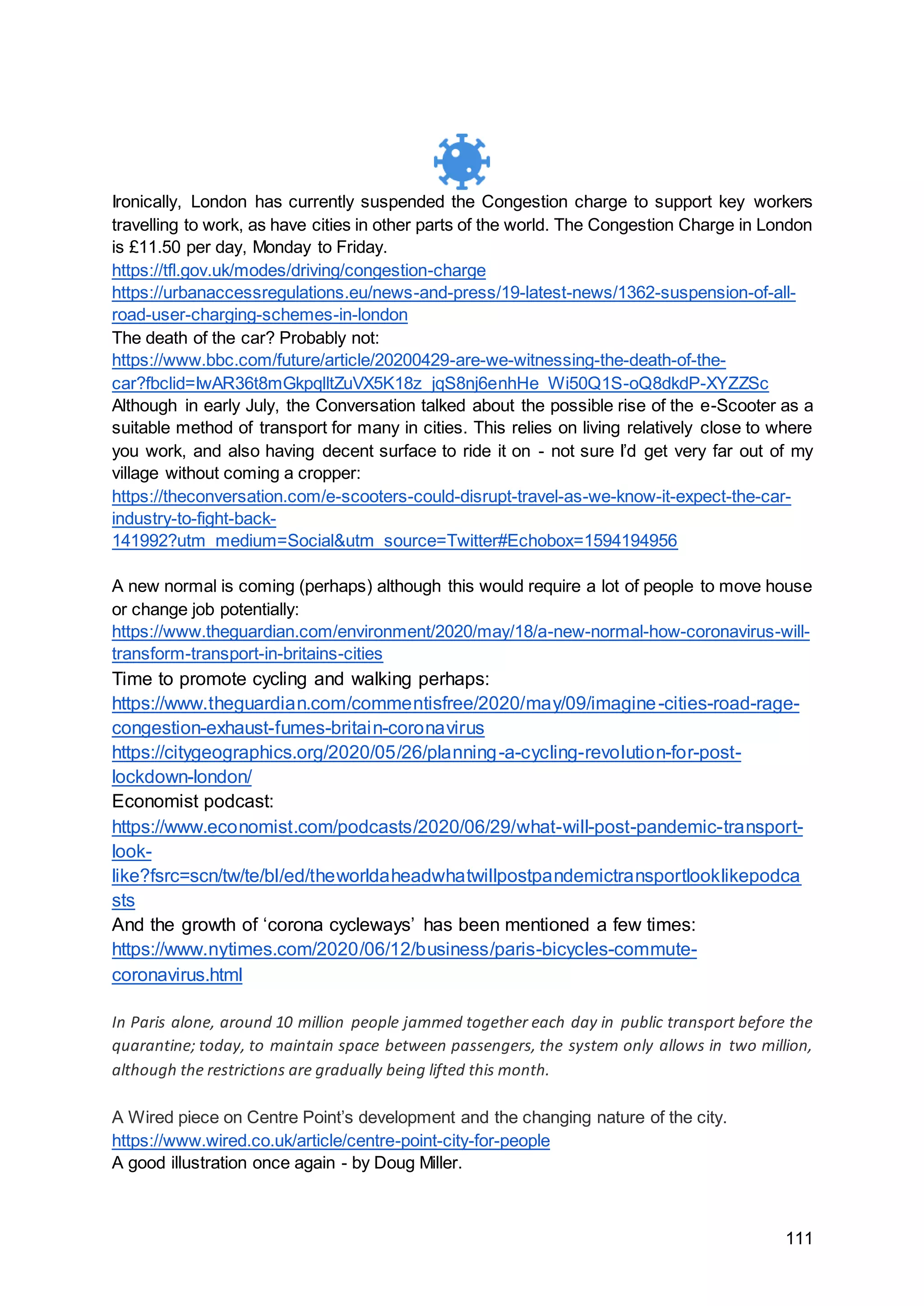 111
Ironically, London has currently suspended the Congestion charge to support key workers
travelling to work, as have cities in other parts of the world. The Congestion Charge in London
is £11.50 per day, Monday to Friday.
https://tfl.gov.uk/modes/driving/congestion-charge
https://urbanaccessregulations.eu/news-and-press/19-latest-news/1362-suspension-of-all-
road-user-charging-schemes-in-london
The death of the car? Probably not:
https://www.bbc.com/future/article/20200429-are-we-witnessing-the-death-of-the-
car?fbclid=IwAR36t8mGkpqlltZuVX5K18z_jqS8nj6enhHe_Wi50Q1S-oQ8dkdP-XYZZSc
Although in early July, the Conversation talked about the possible rise of the e-Scooter as a
suitable method of transport for many in cities. This relies on living relatively close to where
you work, and also having decent surface to ride it on - not sure I’d get very far out of my
village without coming a cropper:
https://theconversation.com/e-scooters-could-disrupt-travel-as-we-know-it-expect-the-car-
industry-to-fight-back-
141992?utm_medium=Social&utm_source=Twitter#Echobox=1594194956
A new normal is coming (perhaps) although this would require a lot of people to move house
or change job potentially:
https://www.theguardian.com/environment/2020/may/18/a-new-normal-how-coronavirus-will-
transform-transport-in-britains-cities
Time to promote cycling and walking perhaps:
https://www.theguardian.com/commentisfree/2020/may/09/imagine-cities-road-rage-
congestion-exhaust-fumes-britain-coronavirus
https://citygeographics.org/2020/05/26/planning-a-cycling-revolution-for-post-
lockdown-london/
Economist podcast:
https://www.economist.com/podcasts/2020/06/29/what-will-post-pandemic-transport-
look-
like?fsrc=scn/tw/te/bl/ed/theworldaheadwhatwillpostpandemictransportlooklikepodca
sts
And the growth of ‘corona cycleways’ has been mentioned a few times:
https://www.nytimes.com/2020/06/12/business/paris-bicycles-commute-
coronavirus.html
In Paris alone, around 10 million people jammed together each day in public transport before the
quarantine; today, to maintain space between passengers, the system only allows in two million,
although the restrictions are gradually being lifted this month.
A Wired piece on Centre Point’s development and the changing nature of the city.
https://www.wired.co.uk/article/centre-point-city-for-people
A good illustration once again - by Doug Miller.
 