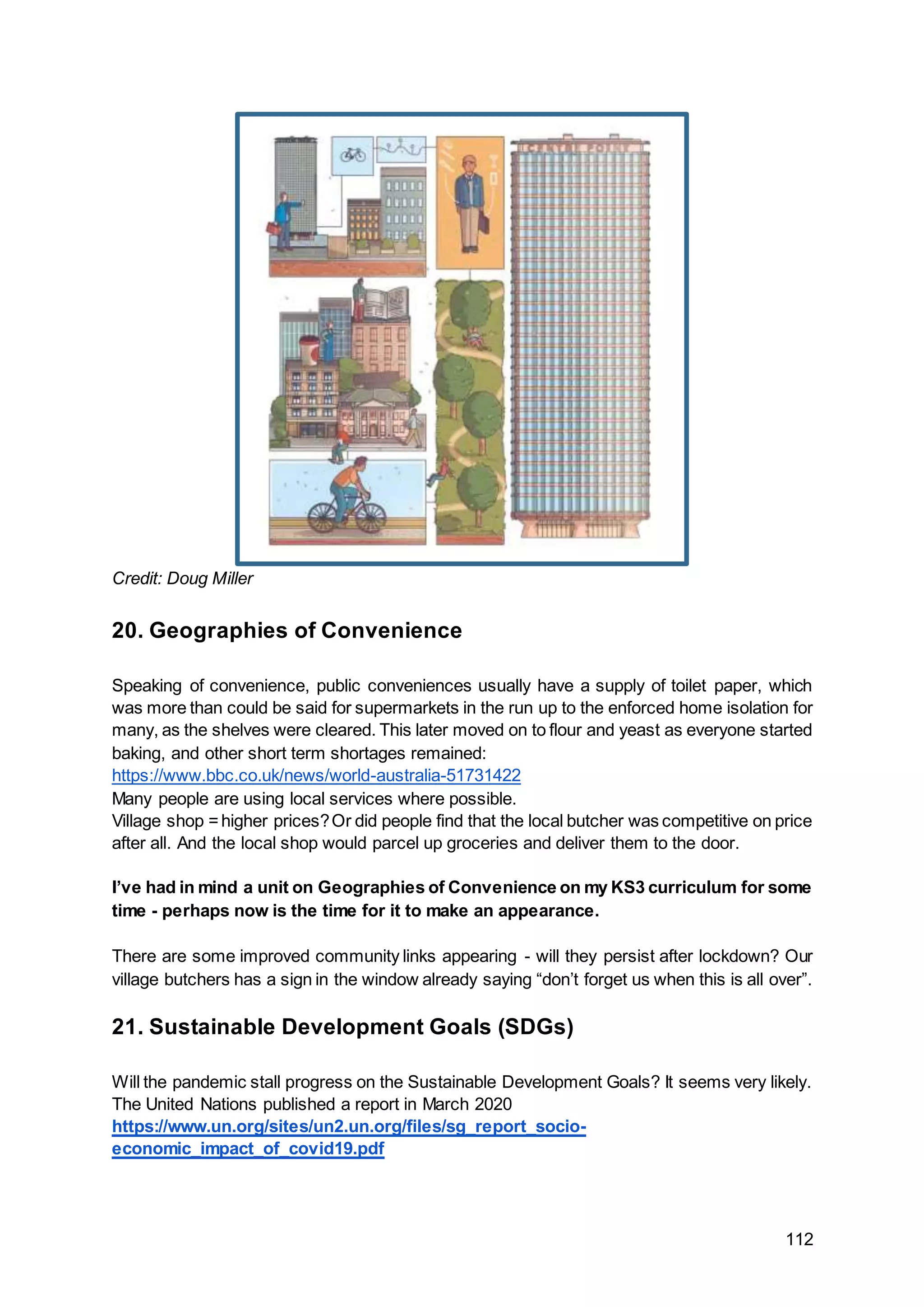112
Credit: Doug Miller
20. Geographies of Convenience
Speaking of convenience, public conveniences usually have a supply of toilet paper, which
was more than could be said for supermarkets in the run up to the enforced home isolation for
many, as the shelves were cleared. This later moved on to flour and yeast as everyone started
baking, and other short term shortages remained:
https://www.bbc.co.uk/news/world-australia-51731422
Many people are using local services where possible.
Village shop =higher prices?Or did people find that the local butcher was competitive on price
after all. And the local shop would parcel up groceries and deliver them to the door.
I’ve had in mind a unit on Geographies of Convenience on my KS3 curriculum for some
time - perhaps now is the time for it to make an appearance.
There are some improved community links appearing - will they persist after lockdown? Our
village butchers has a sign in the window already saying “don’t forget us when this is all over”.
21. Sustainable Development Goals (SDGs)
Will the pandemic stall progress on the Sustainable Development Goals? It seems very likely.
The United Nations published a report in March 2020
https://www.un.org/sites/un2.un.org/files/sg_report_socio-
economic_impact_of_covid19.pdf
 