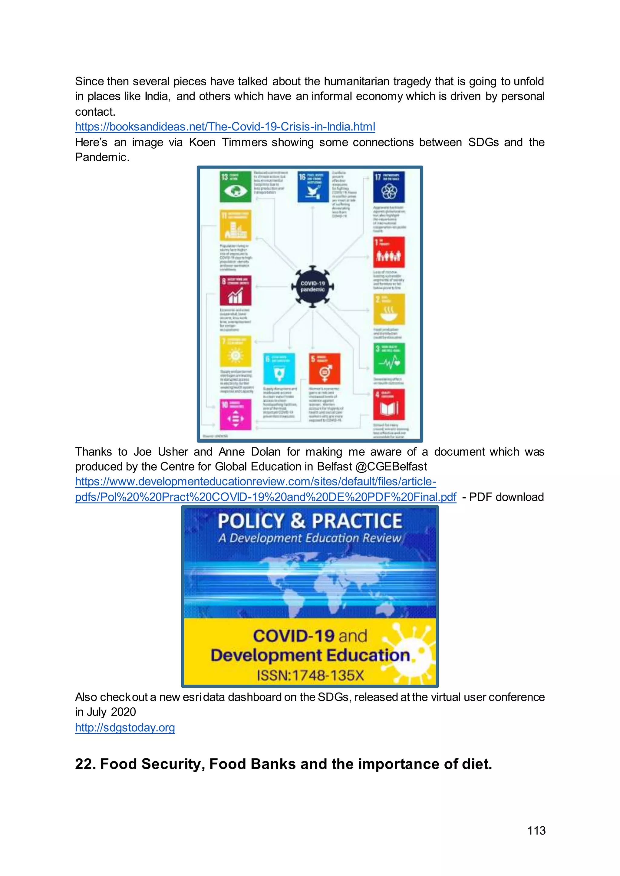 113
Since then several pieces have talked about the humanitarian tragedy that is going to unfold
in places like India, and others which have an informal economy which is driven by personal
contact.
https://booksandideas.net/The-Covid-19-Crisis-in-India.html
Here’s an image via Koen Timmers showing some connections between SDGs and the
Pandemic.
Thanks to Joe Usher and Anne Dolan for making me aware of a document which was
produced by the Centre for Global Education in Belfast @CGEBelfast
https://www.developmenteducationreview.com/sites/default/files/article-
pdfs/Pol%20%20Pract%20COVID-19%20and%20DE%20PDF%20Final.pdf - PDF download
Also checkout a new esridata dashboard on the SDGs, released at the virtual user conference
in July 2020
http://sdgstoday.org
22. Food Security, Food Banks and the importance of diet.
 