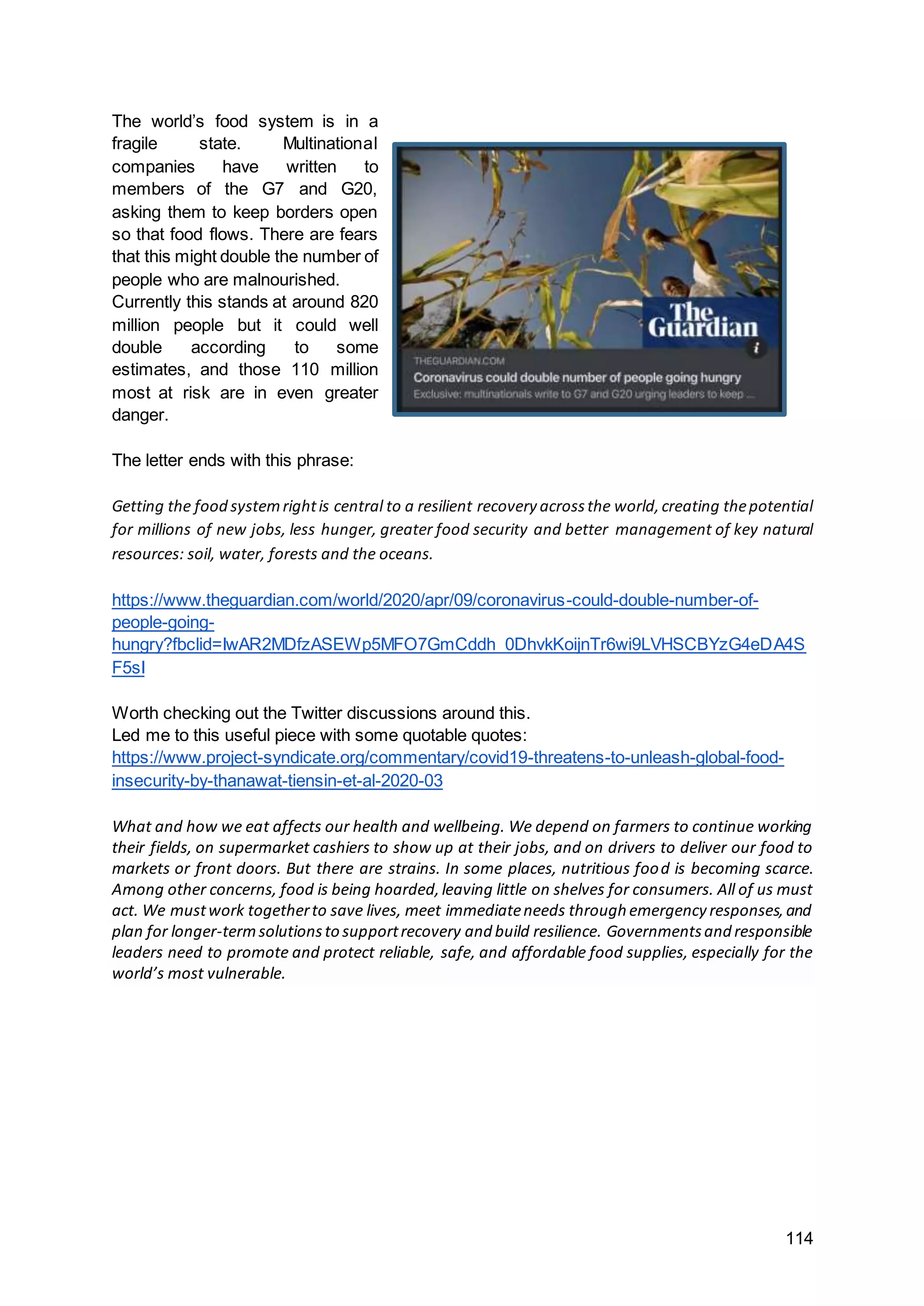 114
The world’s food system is in a
fragile state. Multinational
companies have written to
members of the G7 and G20,
asking them to keep borders open
so that food flows. There are fears
that this might double the number of
people who are malnourished.
Currently this stands at around 820
million people but it could well
double according to some
estimates, and those 110 million
most at risk are in even greater
danger.
The letter ends with this phrase:
Getting the food systemrightis central to a resilient recovery acrossthe world,creating thepotential
for millions of new jobs, less hunger, greater food security and better management of key natural
resources: soil, water, forests and the oceans.
https://www.theguardian.com/world/2020/apr/09/coronavirus-could-double-number-of-
people-going-
hungry?fbclid=IwAR2MDfzASEWp5MFO7GmCddh_0DhvkKoijnTr6wi9LVHSCBYzG4eDA4S
F5sI
Worth checking out the Twitter discussions around this.
Led me to this useful piece with some quotable quotes:
https://www.project-syndicate.org/commentary/covid19-threatens-to-unleash-global-food-
insecurity-by-thanawat-tiensin-et-al-2020-03
What and how we eat affects our health and wellbeing. We depend on farmers to continue working
their fields, on supermarket cashiers to show up at their jobs, and on drivers to deliver our food to
markets or front doors. But there are strains. In some places, nutritious food is becoming scarce.
Among other concerns, food is being hoarded,leaving little on shelves for consumers. All of us must
act. We mustwork togetherto save lives, meet immediateneeds through emergency responses,and
plan for longer-termsolutionsto supportrecovery and build resilience. Governmentsand responsible
leaders need to promote and protect reliable, safe, and affordable food supplies, especially for the
world’s most vulnerable.
 