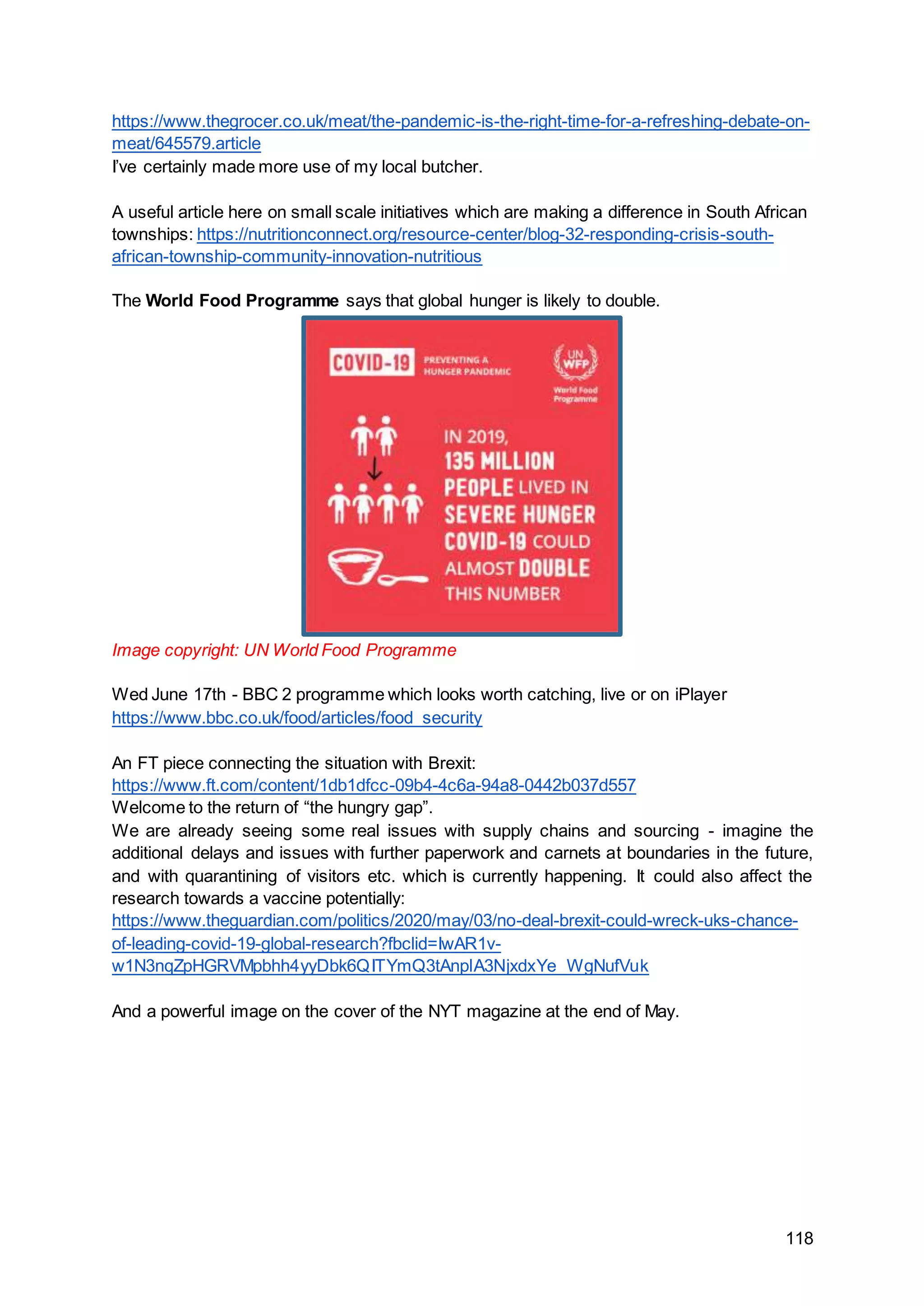 118
https://www.thegrocer.co.uk/meat/the-pandemic-is-the-right-time-for-a-refreshing-debate-on-
meat/645579.article
I’ve certainly made more use of my local butcher.
A useful article here on small scale initiatives which are making a difference in South African
townships: https://nutritionconnect.org/resource-center/blog-32-responding-crisis-south-
african-township-community-innovation-nutritious
The World Food Programme says that global hunger is likely to double.
Image copyright: UN World Food Programme
Wed June 17th - BBC 2 programme which looks worth catching, live or on iPlayer
https://www.bbc.co.uk/food/articles/food_security
An FT piece connecting the situation with Brexit:
https://www.ft.com/content/1db1dfcc-09b4-4c6a-94a8-0442b037d557
Welcome to the return of “the hungry gap”.
We are already seeing some real issues with supply chains and sourcing - imagine the
additional delays and issues with further paperwork and carnets at boundaries in the future,
and with quarantining of visitors etc. which is currently happening. It could also affect the
research towards a vaccine potentially:
https://www.theguardian.com/politics/2020/may/03/no-deal-brexit-could-wreck-uks-chance-
of-leading-covid-19-global-research?fbclid=IwAR1v-
w1N3nqZpHGRVMpbhh4yyDbk6QITYmQ3tAnplA3NjxdxYe_WgNufVuk
And a powerful image on the cover of the NYT magazine at the end of May.
 