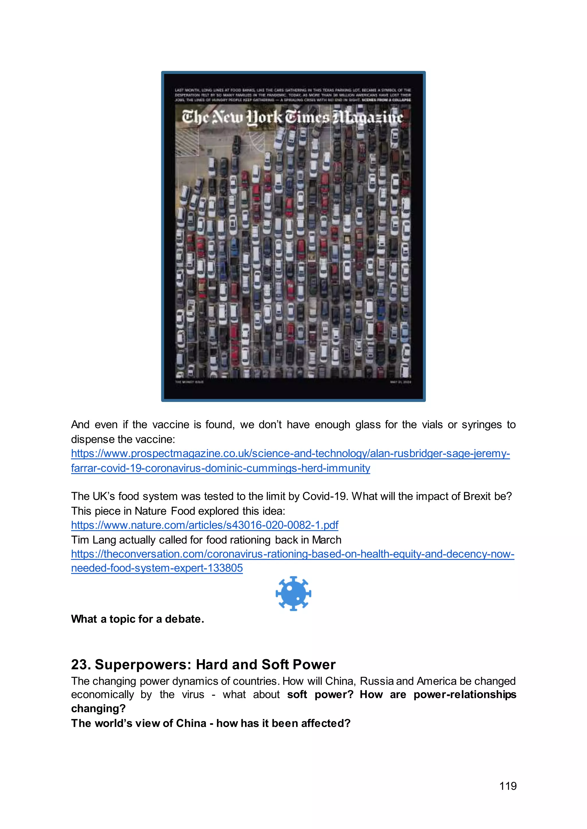 119
And even if the vaccine is found, we don’t have enough glass for the vials or syringes to
dispense the vaccine:
https://www.prospectmagazine.co.uk/science-and-technology/alan-rusbridger-sage-jeremy-
farrar-covid-19-coronavirus-dominic-cummings-herd-immunity
The UK’s food system was tested to the limit by Covid-19. What will the impact of Brexit be?
This piece in Nature Food explored this idea:
https://www.nature.com/articles/s43016-020-0082-1.pdf
Tim Lang actually called for food rationing back in March
https://theconversation.com/coronavirus-rationing-based-on-health-equity-and-decency-now-
needed-food-system-expert-133805
What a topic for a debate.
23. Superpowers: Hard and Soft Power
The changing power dynamics of countries. How will China, Russia and America be changed
economically by the virus - what about soft power? How are power-relationships
changing?
The world’s view of China - how has it been affected?
 