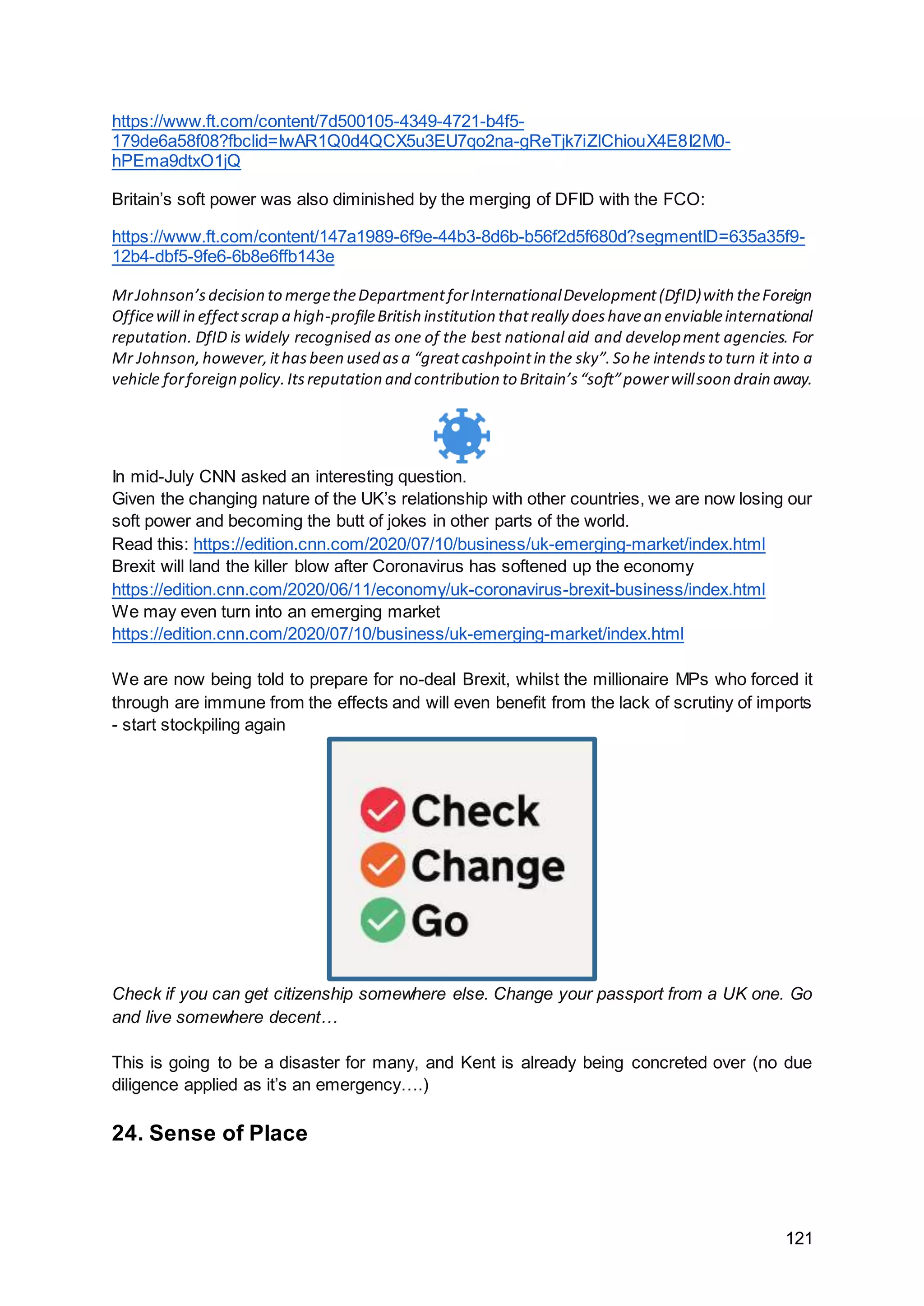 121
https://www.ft.com/content/7d500105-4349-4721-b4f5-
179de6a58f08?fbclid=IwAR1Q0d4QCX5u3EU7qo2na-gReTjk7iZlChiouX4E8I2M0-
hPEma9dtxO1jQ
Britain’s soft power was also diminished by the merging of DFID with the FCO:
https://www.ft.com/content/147a1989-6f9e-44b3-8d6b-b56f2d5f680d?segmentID=635a35f9-
12b4-dbf5-9fe6-6b8e6ffb143e
MrJohnson’sdecision to mergetheDepartmentforInternationalDevelopment(DfID)with theForeign
Officewill in effectscrap a high-profileBritish institution thatreally doeshavean enviableinternational
reputation. DfID is widely recognised as one of the best national aid and development agencies. For
Mr Johnson,however,ithasbeen used asa “greatcashpointin the sky”.So he intendsto turn it into a
vehicle forforeign policy.Itsreputation and contribution to Britain’s“soft”powerwillsoon drain away.
In mid-July CNN asked an interesting question.
Given the changing nature of the UK’s relationship with other countries, we are now losing our
soft power and becoming the butt of jokes in other parts of the world.
Read this: https://edition.cnn.com/2020/07/10/business/uk-emerging-market/index.html
Brexit will land the killer blow after Coronavirus has softened up the economy
https://edition.cnn.com/2020/06/11/economy/uk-coronavirus-brexit-business/index.html
We may even turn into an emerging market
https://edition.cnn.com/2020/07/10/business/uk-emerging-market/index.html
We are now being told to prepare for no-deal Brexit, whilst the millionaire MPs who forced it
through are immune from the effects and will even benefit from the lack of scrutiny of imports
- start stockpiling again
Check if you can get citizenship somewhere else. Change your passport from a UK one. Go
and live somewhere decent…
This is going to be a disaster for many, and Kent is already being concreted over (no due
diligence applied as it’s an emergency….)
24. Sense of Place
 