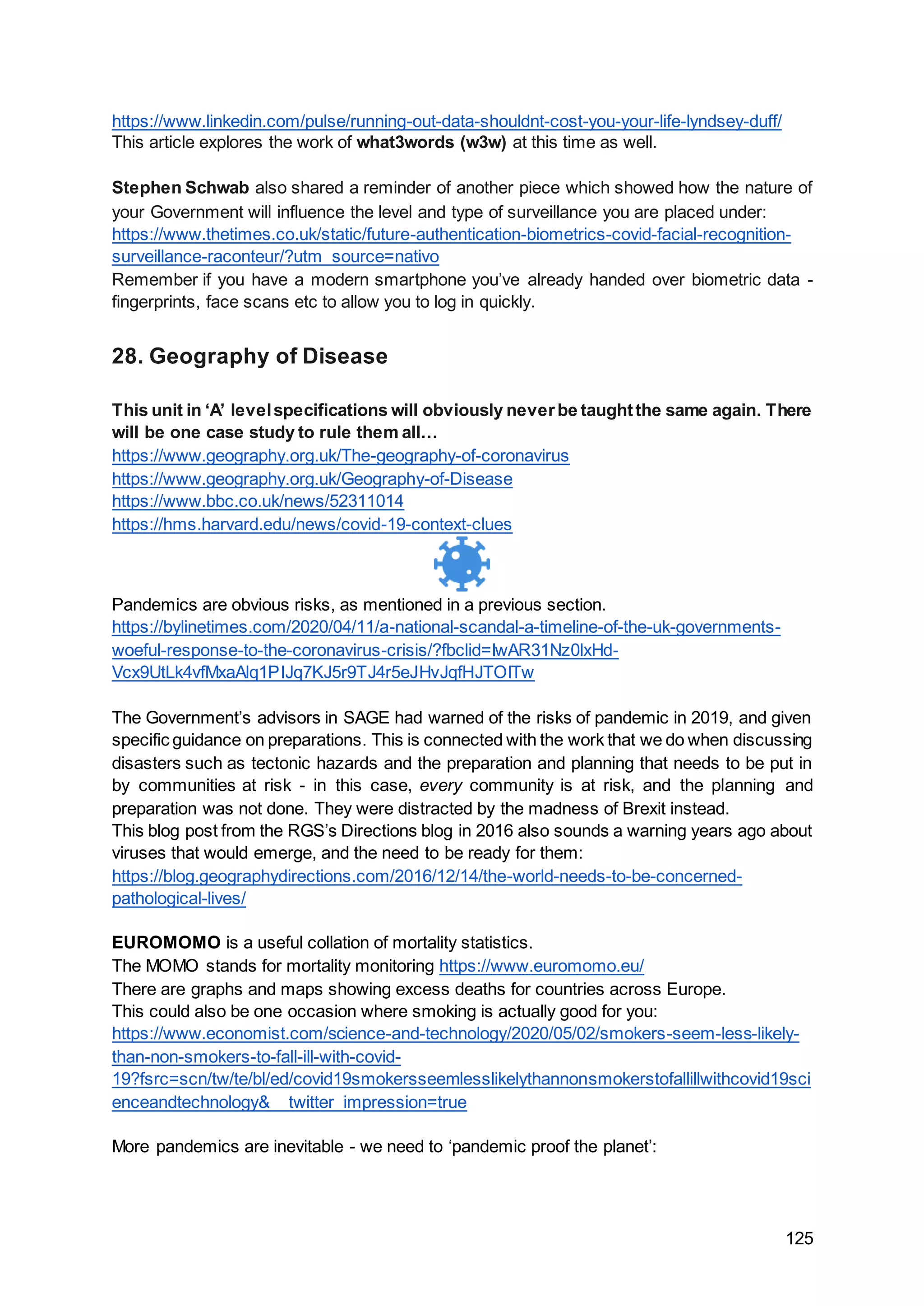 125
https://www.linkedin.com/pulse/running-out-data-shouldnt-cost-you-your-life-lyndsey-duff/
This article explores the work of what3words (w3w) at this time as well.
Stephen Schwab also shared a reminder of another piece which showed how the nature of
your Government will influence the level and type of surveillance you are placed under:
https://www.thetimes.co.uk/static/future-authentication-biometrics-covid-facial-recognition-
surveillance-raconteur/?utm_source=nativo
Remember if you have a modern smartphone you’ve already handed over biometric data -
fingerprints, face scans etc to allow you to log in quickly.
28. Geography of Disease
This unit in ‘A’ levelspecifications will obviously neverbe taughtthe same again. There
will be one case study to rule them all…
https://www.geography.org.uk/The-geography-of-coronavirus
https://www.geography.org.uk/Geography-of-Disease
https://www.bbc.co.uk/news/52311014
https://hms.harvard.edu/news/covid-19-context-clues
Pandemics are obvious risks, as mentioned in a previous section.
https://bylinetimes.com/2020/04/11/a-national-scandal-a-timeline-of-the-uk-governments-
woeful-response-to-the-coronavirus-crisis/?fbclid=IwAR31Nz0lxHd-
Vcx9UtLk4vfMxaAlq1PIJq7KJ5r9TJ4r5eJHvJqfHJTOITw
The Government’s advisors in SAGE had warned of the risks of pandemic in 2019, and given
specific guidance on preparations. This is connected with the work that we do when discussing
disasters such as tectonic hazards and the preparation and planning that needs to be put in
by communities at risk - in this case, every community is at risk, and the planning and
preparation was not done. They were distracted by the madness of Brexit instead.
This blog post from the RGS’s Directions blog in 2016 also sounds a warning years ago about
viruses that would emerge, and the need to be ready for them:
https://blog.geographydirections.com/2016/12/14/the-world-needs-to-be-concerned-
pathological-lives/
EUROMOMO is a useful collation of mortality statistics.
The MOMO stands for mortality monitoring https://www.euromomo.eu/
There are graphs and maps showing excess deaths for countries across Europe.
This could also be one occasion where smoking is actually good for you:
https://www.economist.com/science-and-technology/2020/05/02/smokers-seem-less-likely-
than-non-smokers-to-fall-ill-with-covid-
19?fsrc=scn/tw/te/bl/ed/covid19smokersseemlesslikelythannonsmokerstofallillwithcovid19sci
enceandtechnology&__twitter_impression=true
More pandemics are inevitable - we need to ‘pandemic proof the planet’:
 