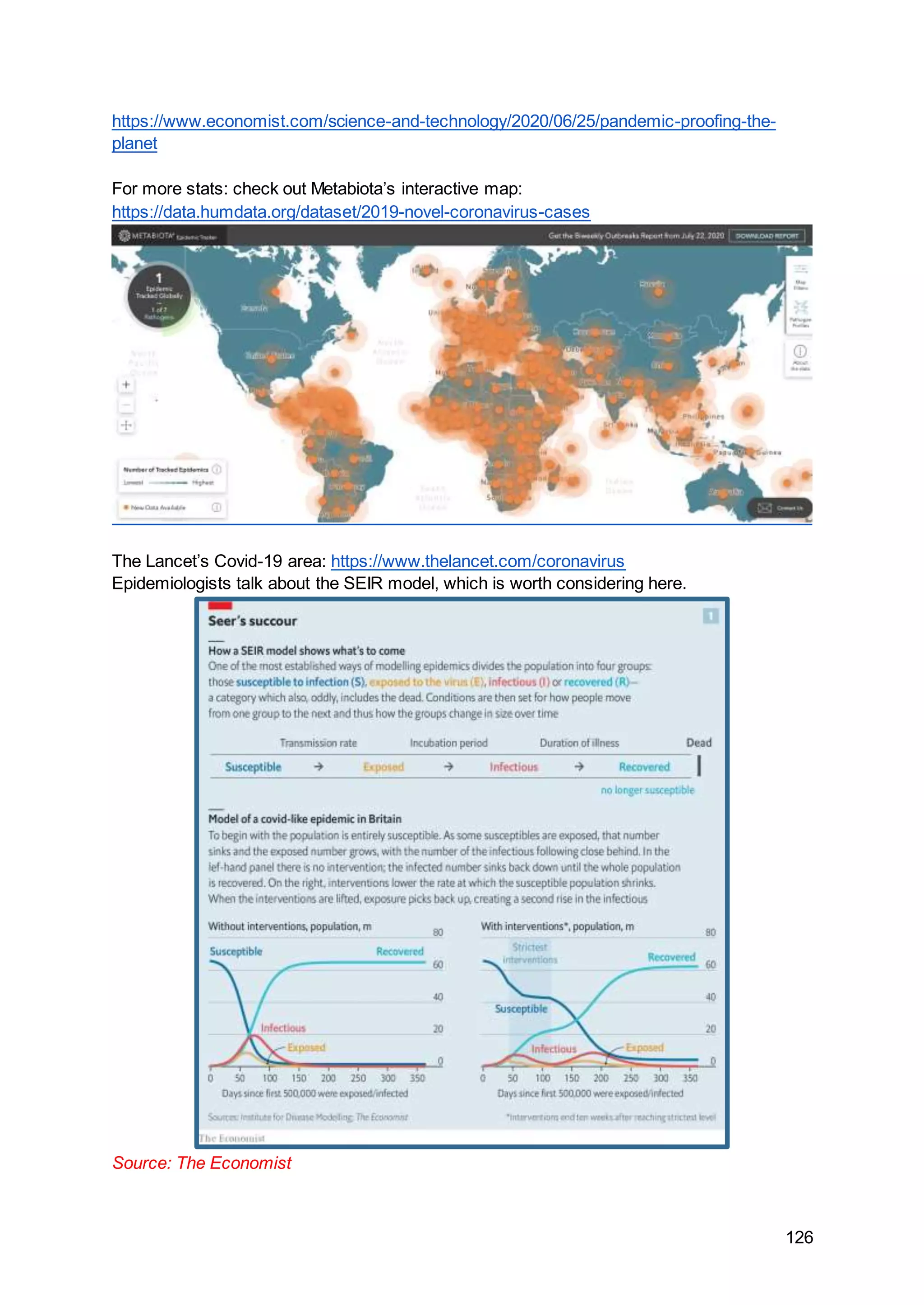 126
https://www.economist.com/science-and-technology/2020/06/25/pandemic-proofing-the-
planet
For more stats: check out Metabiota’s interactive map:
https://data.humdata.org/dataset/2019-novel-coronavirus-cases
The Lancet’s Covid-19 area: https://www.thelancet.com/coronavirus
Epidemiologists talk about the SEIR model, which is worth considering here.
Source: The Economist
 
