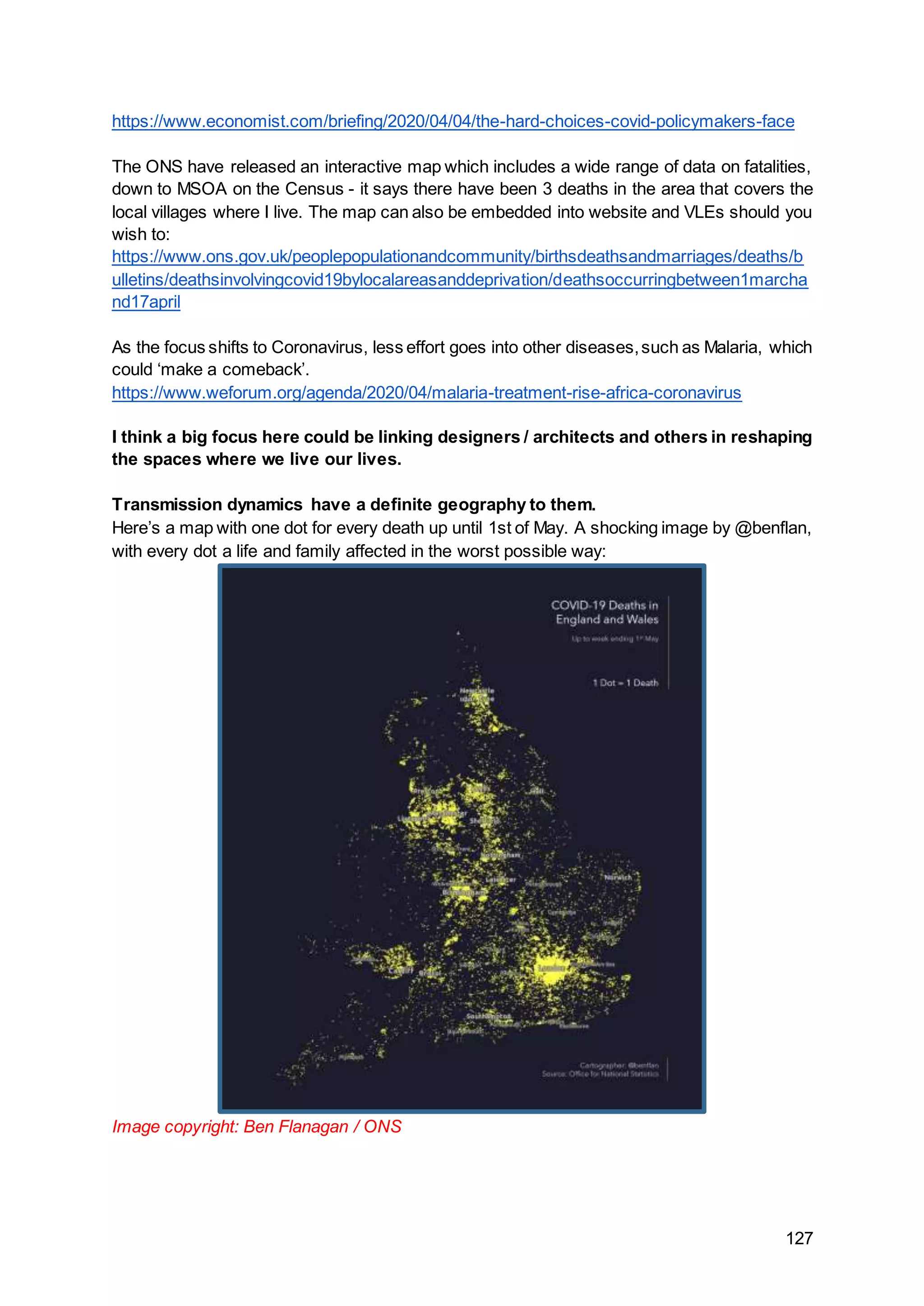 127
https://www.economist.com/briefing/2020/04/04/the-hard-choices-covid-policymakers-face
The ONS have released an interactive map which includes a wide range of data on fatalities,
down to MSOA on the Census - it says there have been 3 deaths in the area that covers the
local villages where I live. The map can also be embedded into website and VLEs should you
wish to:
https://www.ons.gov.uk/peoplepopulationandcommunity/birthsdeathsandmarriages/deaths/b
ulletins/deathsinvolvingcovid19bylocalareasanddeprivation/deathsoccurringbetween1marcha
nd17april
As the focus shifts to Coronavirus, less effort goes into other diseases,such as Malaria, which
could ‘make a comeback’.
https://www.weforum.org/agenda/2020/04/malaria-treatment-rise-africa-coronavirus
I think a big focus here could be linking designers / architects and others in reshaping
the spaces where we live our lives.
Transmission dynamics have a definite geography to them.
Here’s a map with one dot for every death up until 1st of May. A shocking image by @benflan,
with every dot a life and family affected in the worst possible way:
Image copyright: Ben Flanagan / ONS
 