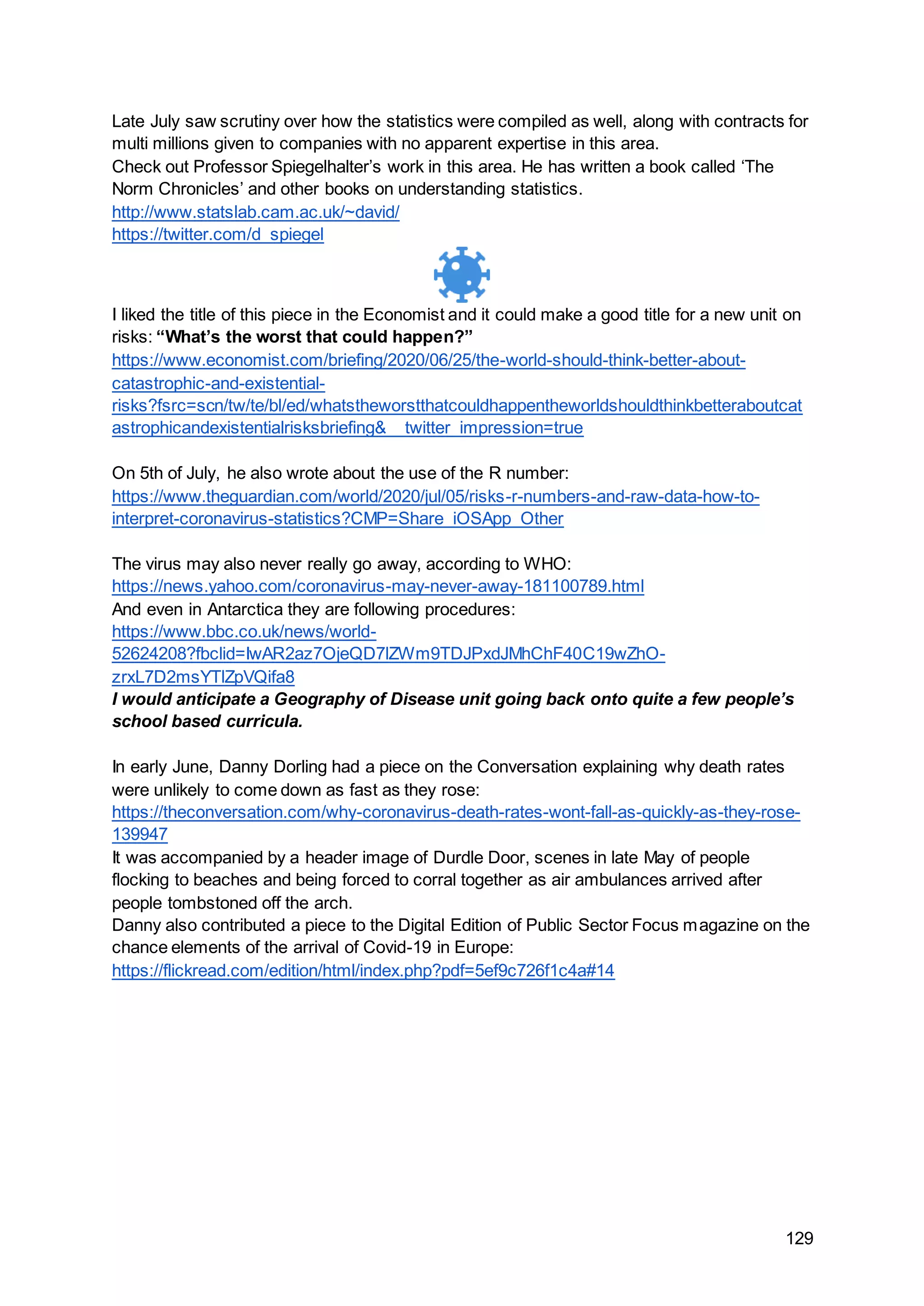 129
Late July saw scrutiny over how the statistics were compiled as well, along with contracts for
multi millions given to companies with no apparent expertise in this area.
Check out Professor Spiegelhalter’s work in this area. He has written a book called ‘The
Norm Chronicles’ and other books on understanding statistics.
http://www.statslab.cam.ac.uk/~david/
https://twitter.com/d_spiegel
I liked the title of this piece in the Economist and it could make a good title for a new unit on
risks: “What’s the worst that could happen?”
https://www.economist.com/briefing/2020/06/25/the-world-should-think-better-about-
catastrophic-and-existential-
risks?fsrc=scn/tw/te/bl/ed/whatstheworstthatcouldhappentheworldshouldthinkbetteraboutcat
astrophicandexistentialrisksbriefing&__twitter_impression=true
On 5th of July, he also wrote about the use of the R number:
https://www.theguardian.com/world/2020/jul/05/risks-r-numbers-and-raw-data-how-to-
interpret-coronavirus-statistics?CMP=Share_iOSApp_Other
The virus may also never really go away, according to WHO:
https://news.yahoo.com/coronavirus-may-never-away-181100789.html
And even in Antarctica they are following procedures:
https://www.bbc.co.uk/news/world-
52624208?fbclid=IwAR2az7OjeQD7lZWm9TDJPxdJMhChF40C19wZhO-
zrxL7D2msYTlZpVQifa8
I would anticipate a Geography of Disease unit going back onto quite a few people’s
school based curricula.
In early June, Danny Dorling had a piece on the Conversation explaining why death rates
were unlikely to come down as fast as they rose:
https://theconversation.com/why-coronavirus-death-rates-wont-fall-as-quickly-as-they-rose-
139947
It was accompanied by a header image of Durdle Door, scenes in late May of people
flocking to beaches and being forced to corral together as air ambulances arrived after
people tombstoned off the arch.
Danny also contributed a piece to the Digital Edition of Public Sector Focus magazine on the
chance elements of the arrival of Covid-19 in Europe:
https://flickread.com/edition/html/index.php?pdf=5ef9c726f1c4a#14
 
