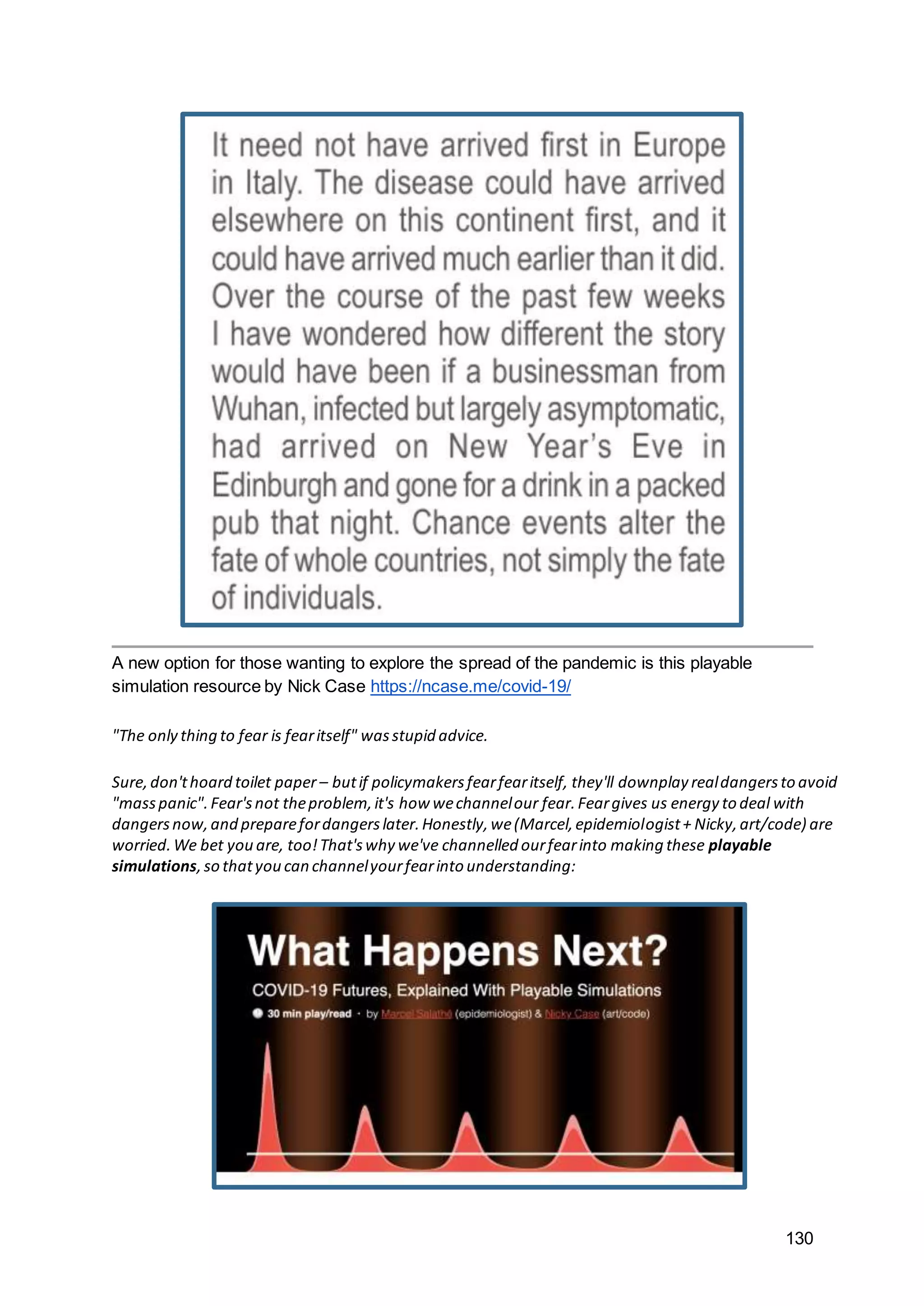 130
A new option for those wanting to explore the spread of the pandemic is this playable
simulation resource by Nick Case https://ncase.me/covid-19/
"The only thing to fear is fearitself" wasstupid advice.
Sure,don'thoard toilet paper – butif policymakersfearfearitself, they'll downplay realdangersto avoid
"masspanic".Fear'snot theproblem,it's how wechannelour fear.Feargives us energy to deal with
dangersnow,and preparefordangerslater.Honestly,we(Marcel,epidemiologist+ Nicky,art/code) are
worried.We bet you are, too!That'swhy we've channelled ourfearinto making these playable
simulations,so thatyou can channelyourfearinto understanding:
 