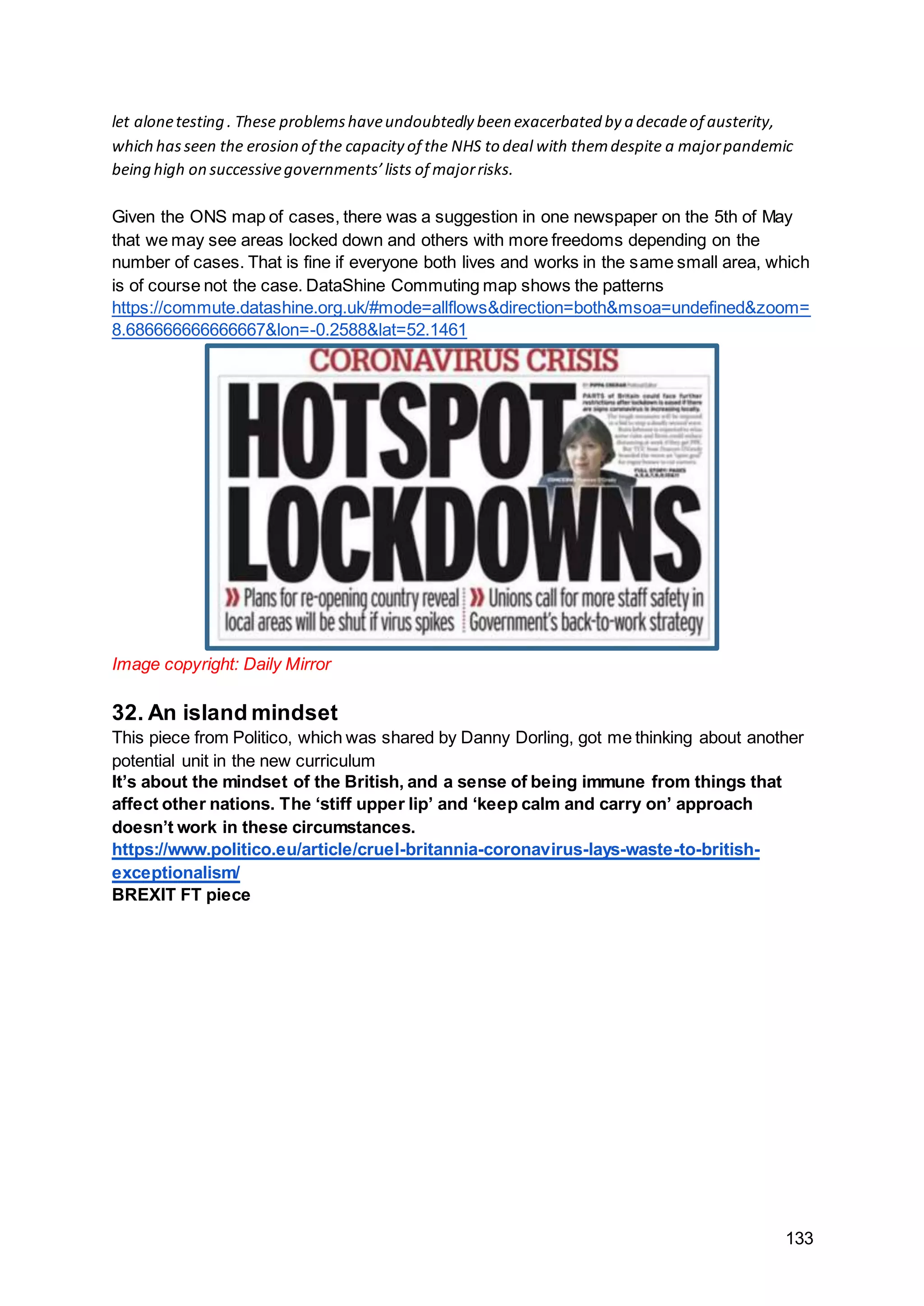 133
let alonetesting . These problemshaveundoubtedly been exacerbated by a decadeof austerity,
which hasseen the erosion of the capacity of the NHS to deal with themdespite a majorpandemic
being high on successivegovernments’lists of majorrisks.
Given the ONS map of cases, there was a suggestion in one newspaper on the 5th of May
that we may see areas locked down and others with more freedoms depending on the
number of cases. That is fine if everyone both lives and works in the same small area, which
is of course not the case. DataShine Commuting map shows the patterns
https://commute.datashine.org.uk/#mode=allflows&direction=both&msoa=undefined&zoom=
8.686666666666667&lon=-0.2588&lat=52.1461
Image copyright: Daily Mirror
32. An island mindset
This piece from Politico, which was shared by Danny Dorling, got me thinking about another
potential unit in the new curriculum
It’s about the mindset of the British, and a sense of being immune from things that
affect other nations. The ‘stiff upper lip’ and ‘keep calm and carry on’ approach
doesn’t work in these circumstances.
https://www.politico.eu/article/cruel-britannia-coronavirus-lays-waste-to-british-
exceptionalism/
BREXIT FT piece
 