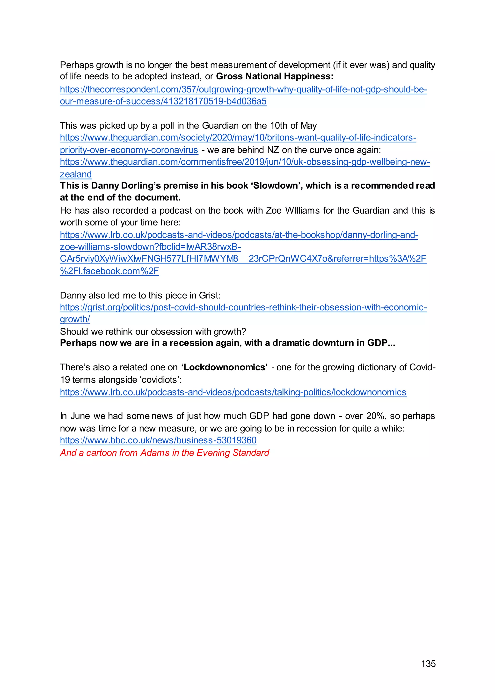 135
Perhaps growth is no longer the best measurement of development (if it ever was) and quality
of life needs to be adopted instead, or Gross National Happiness:
https://thecorrespondent.com/357/outgrowing-growth-why-quality-of-life-not-gdp-should-be-
our-measure-of-success/413218170519-b4d036a5
This was picked up by a poll in the Guardian on the 10th of May
https://www.theguardian.com/society/2020/may/10/britons-want-quality-of-life-indicators-
priority-over-economy-coronavirus - we are behind NZ on the curve once again:
https://www.theguardian.com/commentisfree/2019/jun/10/uk-obsessing-gdp-wellbeing-new-
zealand
This is Danny Dorling’s premise in his book ‘Slowdown’, which is a recommended read
at the end of the document.
He has also recorded a podcast on the book with Zoe WIlliams for the Guardian and this is
worth some of your time here:
https://www.lrb.co.uk/podcasts-and-videos/podcasts/at-the-bookshop/danny-dorling-and-
zoe-williams-slowdown?fbclid=IwAR38rwxB-
CAr5rviy0XyWiwXIwFNGH577LfHI7MWYM8__23rCPrQnWC4X7o&referrer=https%3A%2F
%2Fl.facebook.com%2F
Danny also led me to this piece in Grist:
https://grist.org/politics/post-covid-should-countries-rethink-their-obsession-with-economic-
growth/
Should we rethink our obsession with growth?
Perhaps now we are in a recession again, with a dramatic downturn in GDP...
There’s also a related one on ‘Lockdownonomics’ - one for the growing dictionary of Covid-
19 terms alongside ‘covidiots’:
https://www.lrb.co.uk/podcasts-and-videos/podcasts/talking-politics/lockdownonomics
In June we had some news of just how much GDP had gone down - over 20%, so perhaps
now was time for a new measure, or we are going to be in recession for quite a while:
https://www.bbc.co.uk/news/business-53019360
And a cartoon from Adams in the Evening Standard
 
