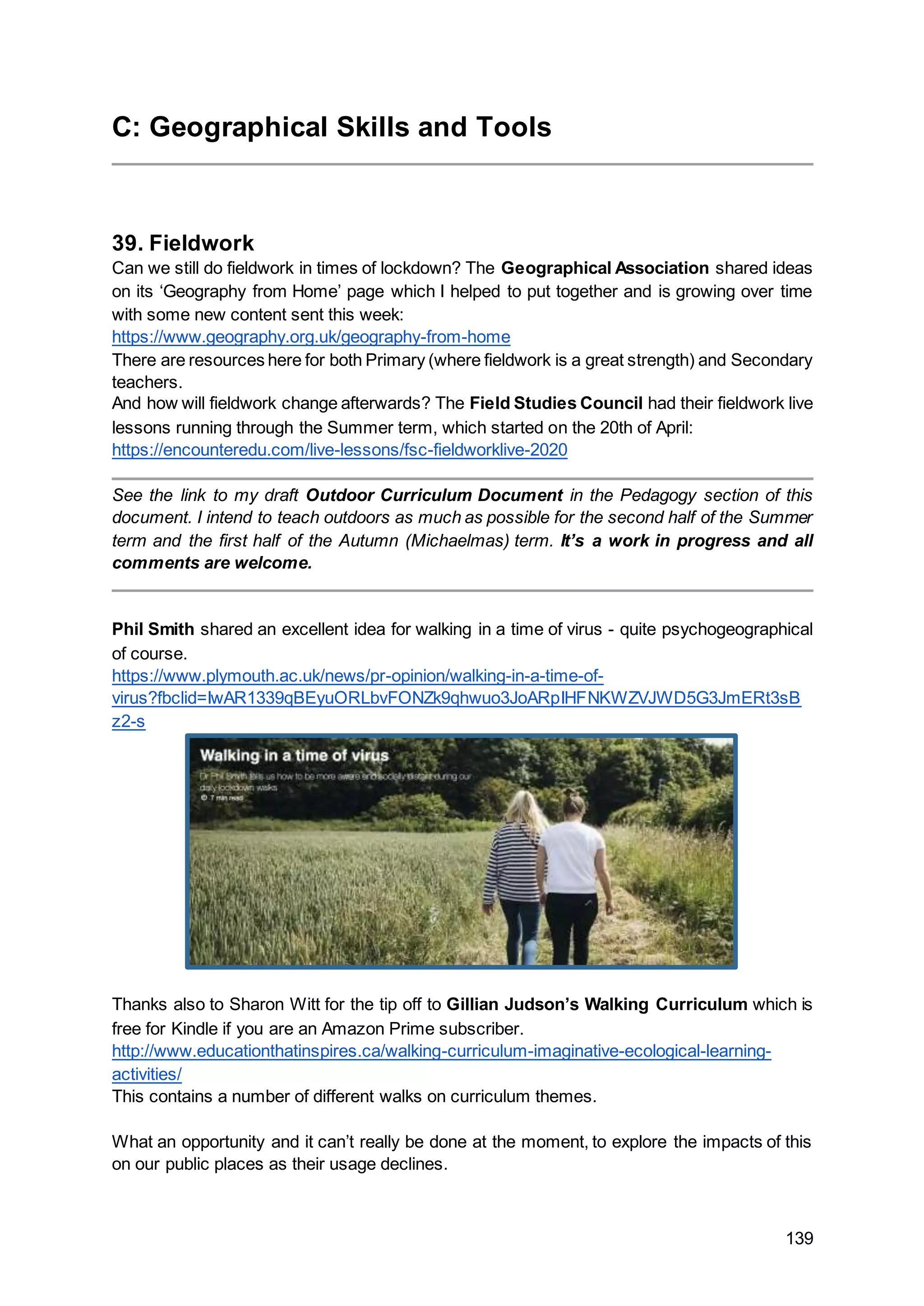 139
C: Geographical Skills and Tools
39. Fieldwork
Can we still do fieldwork in times of lockdown? The Geographical Association shared ideas
on its ‘Geography from Home’ page which I helped to put together and is growing over time
with some new content sent this week:
https://www.geography.org.uk/geography-from-home
There are resources here for both Primary (where fieldwork is a great strength) and Secondary
teachers.
And how will fieldwork change afterwards? The Field Studies Council had their fieldwork live
lessons running through the Summer term, which started on the 20th of April:
https://encounteredu.com/live-lessons/fsc-fieldworklive-2020
See the link to my draft Outdoor Curriculum Document in the Pedagogy section of this
document. I intend to teach outdoors as much as possible for the second half of the Summer
term and the first half of the Autumn (Michaelmas) term. It’s a work in progress and all
comments are welcome.
Phil Smith shared an excellent idea for walking in a time of virus - quite psychogeographical
of course.
https://www.plymouth.ac.uk/news/pr-opinion/walking-in-a-time-of-
virus?fbclid=IwAR1339qBEyuORLbvFONZk9qhwuo3JoARpIHFNKWZVJWD5G3JmERt3sB
z2-s
Thanks also to Sharon Witt for the tip off to Gillian Judson’s Walking Curriculum which is
free for Kindle if you are an Amazon Prime subscriber.
http://www.educationthatinspires.ca/walking-curriculum-imaginative-ecological-learning-
activities/
This contains a number of different walks on curriculum themes.
What an opportunity and it can’t really be done at the moment, to explore the impacts of this
on our public places as their usage declines.
 