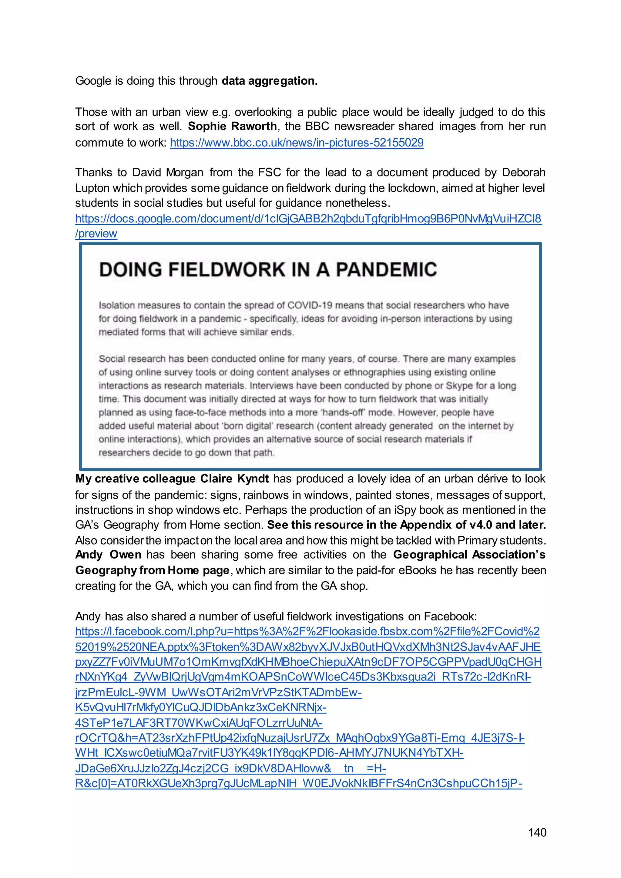 140
Google is doing this through data aggregation.
Those with an urban view e.g. overlooking a public place would be ideally judged to do this
sort of work as well. Sophie Raworth, the BBC newsreader shared images from her run
commute to work: https://www.bbc.co.uk/news/in-pictures-52155029
Thanks to David Morgan from the FSC for the lead to a document produced by Deborah
Lupton which provides some guidance on fieldwork during the lockdown, aimed at higher level
students in social studies but useful for guidance nonetheless.
https://docs.google.com/document/d/1clGjGABB2h2qbduTgfqribHmog9B6P0NvMgVuiHZCl8
/preview
My creative colleague Claire Kyndt has produced a lovely idea of an urban dérive to look
for signs of the pandemic: signs, rainbows in windows, painted stones, messages of support,
instructions in shop windows etc. Perhaps the production of an iSpy book as mentioned in the
GA’s Geography from Home section. See this resource in the Appendix of v4.0 and later.
Also considerthe impacton the local area and how this might be tackled with Primary students.
Andy Owen has been sharing some free activities on the Geographical Association’s
Geography from Home page, which are similar to the paid-for eBooks he has recently been
creating for the GA, which you can find from the GA shop.
Andy has also shared a number of useful fieldwork investigations on Facebook:
https://l.facebook.com/l.php?u=https%3A%2F%2Flookaside.fbsbx.com%2Ffile%2FCovid%2
52019%2520NEA.pptx%3Ftoken%3DAWx82byvXJVJxB0utHQVxdXMh3Nt2SJav4vAAFJHE
pxyZZ7Fv0iVMuUM7o1OmKmvgfXdKHMBhoeChiepuXAtn9cDF7OP5CGPPVpadU0qCHGH
rNXnYKg4_ZyVwBlQrjUgVgm4mKOAPSnCoWWlceC45Ds3Kbxsgua2i_RTs72c-I2dKnRI-
jrzPmEulcL-9WM_UwWsOTAri2mVrVPzStKTADmbEw-
K5vQvuHl7rMkfy0YlCuQJDIDbAnkz3xCeKNRNjx-
4STeP1e7LAF3RT70WKwCxiAUqFOLzrrUuNtA-
rOCrTQ&h=AT23srXzhFPtUp42ixfqNuzajUsrU7Zx_MAqhOqbx9YGa8Ti-Emq_4JE3j7S-I-
WHt_ICXswc0etiuMQa7rvitFU3YK49k1lY8qqKPDl6-AHMYJ7NUKN4YbTXH-
JDaGe6XruJJzIo2ZgJ4czj2CG_ix9DkV8DAHlovw&__tn__=H-
R&c[0]=AT0RkXGUeXh3prg7gJUcMLapNIH_W0EJVokNkIBFFrS4nCn3CshpuCCh15jP-
 