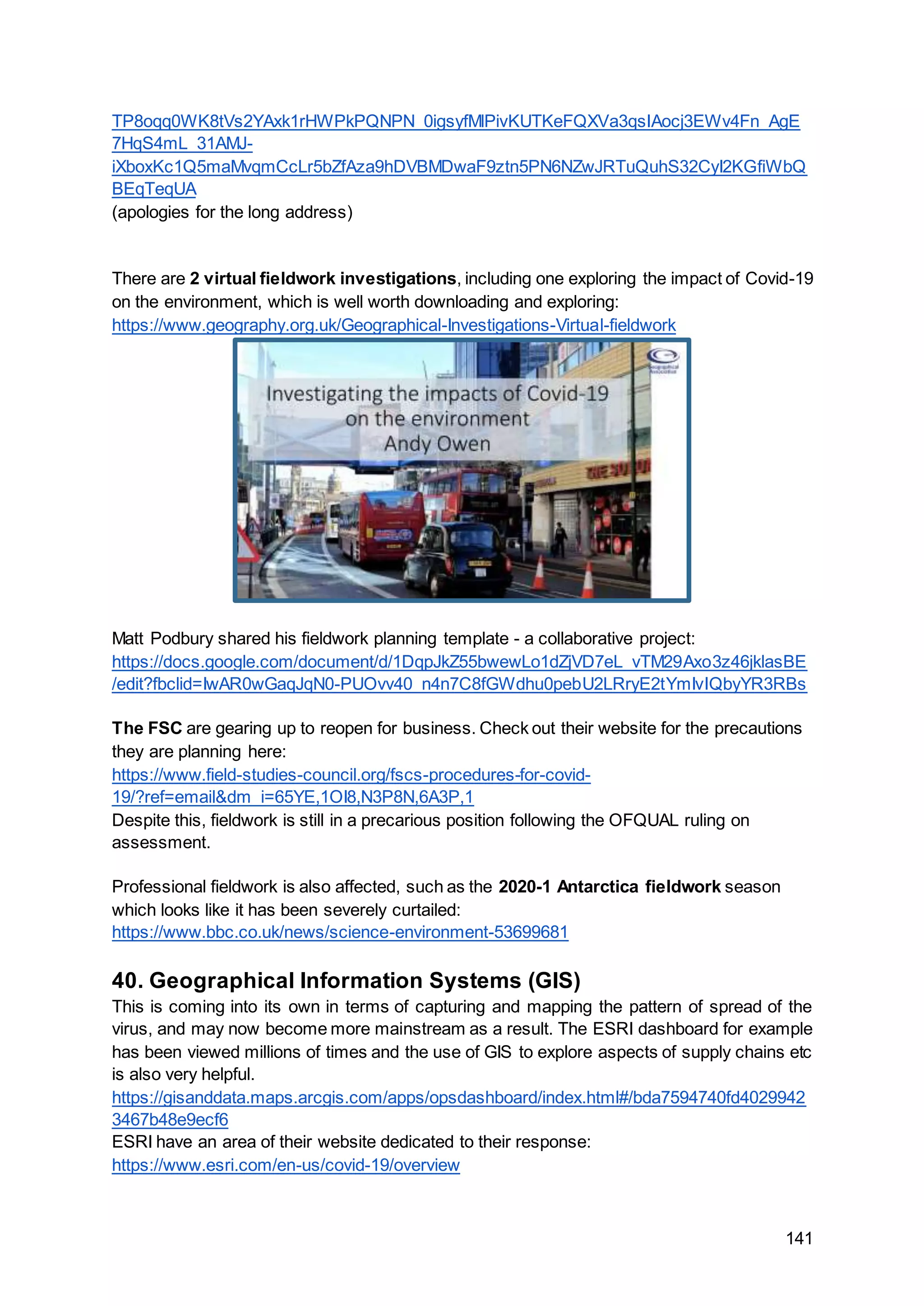 141
TP8oqq0WK8tVs2YAxk1rHWPkPQNPN_0igsyfMlPivKUTKeFQXVa3qsIAocj3EWv4Fn_AgE
7HqS4mL_31AMJ-
iXboxKc1Q5maMvqmCcLr5bZfAza9hDVBMDwaF9ztn5PN6NZwJRTuQuhS32CyI2KGfiWbQ
BEqTeqUA
(apologies for the long address)
There are 2 virtual fieldwork investigations, including one exploring the impact of Covid-19
on the environment, which is well worth downloading and exploring:
https://www.geography.org.uk/Geographical-Investigations-Virtual-fieldwork
Matt Podbury shared his fieldwork planning template - a collaborative project:
https://docs.google.com/document/d/1DqpJkZ55bwewLo1dZjVD7eL_vTM29Axo3z46jklasBE
/edit?fbclid=IwAR0wGaqJqN0-PUOvv40_n4n7C8fGWdhu0pebU2LRryE2tYmIvIQbyYR3RBs
The FSC are gearing up to reopen for business. Check out their website for the precautions
they are planning here:
https://www.field-studies-council.org/fscs-procedures-for-covid-
19/?ref=email&dm_i=65YE,1OI8,N3P8N,6A3P,1
Despite this, fieldwork is still in a precarious position following the OFQUAL ruling on
assessment.
Professional fieldwork is also affected, such as the 2020-1 Antarctica fieldwork season
which looks like it has been severely curtailed:
https://www.bbc.co.uk/news/science-environment-53699681
40. Geographical Information Systems (GIS)
This is coming into its own in terms of capturing and mapping the pattern of spread of the
virus, and may now become more mainstream as a result. The ESRI dashboard for example
has been viewed millions of times and the use of GIS to explore aspects of supply chains etc
is also very helpful.
https://gisanddata.maps.arcgis.com/apps/opsdashboard/index.html#/bda7594740fd4029942
3467b48e9ecf6
ESRI have an area of their website dedicated to their response:
https://www.esri.com/en-us/covid-19/overview
 