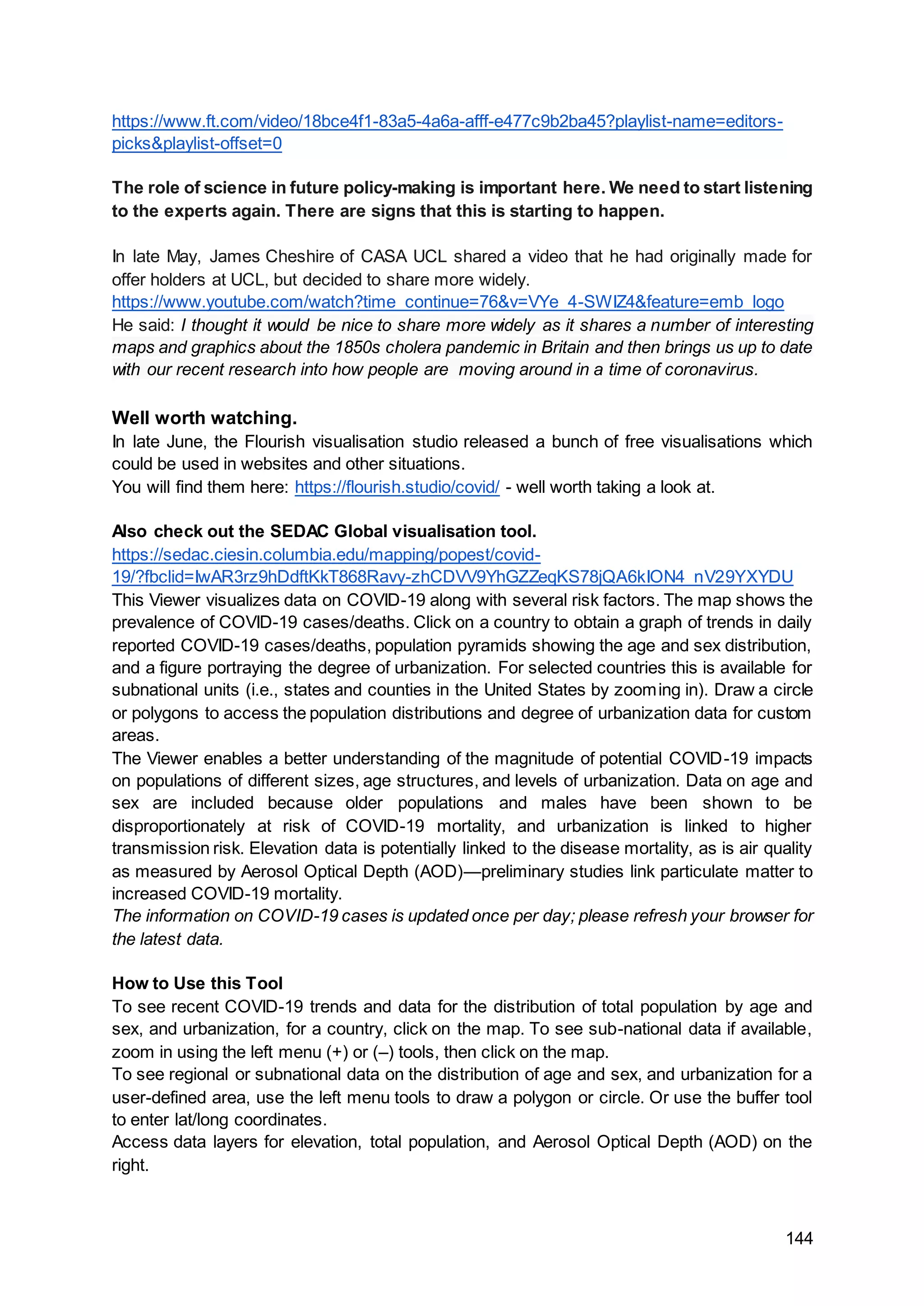 144
https://www.ft.com/video/18bce4f1-83a5-4a6a-afff-e477c9b2ba45?playlist-name=editors-
picks&playlist-offset=0
The role of science in future policy-making is important here. We need to start listening
to the experts again. There are signs that this is starting to happen.
In late May, James Cheshire of CASA UCL shared a video that he had originally made for
offer holders at UCL, but decided to share more widely.
https://www.youtube.com/watch?time_continue=76&v=VYe_4-SWIZ4&feature=emb_logo
He said: I thought it would be nice to share more widely as it shares a number of interesting
maps and graphics about the 1850s cholera pandemic in Britain and then brings us up to date
with our recent research into how people are moving around in a time of coronavirus.
Well worth watching.
In late June, the Flourish visualisation studio released a bunch of free visualisations which
could be used in websites and other situations.
You will find them here: https://flourish.studio/covid/ - well worth taking a look at.
Also check out the SEDAC Global visualisation tool.
https://sedac.ciesin.columbia.edu/mapping/popest/covid-
19/?fbclid=IwAR3rz9hDdftKkT868Ravy-zhCDVV9YhGZZeqKS78jQA6kION4_nV29YXYDU
This Viewer visualizes data on COVID-19 along with several risk factors. The map shows the
prevalence of COVID-19 cases/deaths. Click on a country to obtain a graph of trends in daily
reported COVID-19 cases/deaths, population pyramids showing the age and sex distribution,
and a figure portraying the degree of urbanization. For selected countries this is available for
subnational units (i.e., states and counties in the United States by zooming in). Draw a circle
or polygons to access the population distributions and degree of urbanization data for custom
areas.
The Viewer enables a better understanding of the magnitude of potential COVID-19 impacts
on populations of different sizes, age structures, and levels of urbanization. Data on age and
sex are included because older populations and males have been shown to be
disproportionately at risk of COVID-19 mortality, and urbanization is linked to higher
transmission risk. Elevation data is potentially linked to the disease mortality, as is air quality
as measured by Aerosol Optical Depth (AOD)—preliminary studies link particulate matter to
increased COVID-19 mortality.
The information on COVID-19 cases is updated once per day; please refresh your browser for
the latest data.
How to Use this Tool
To see recent COVID-19 trends and data for the distribution of total population by age and
sex, and urbanization, for a country, click on the map. To see sub-national data if available,
zoom in using the left menu (+) or (–) tools, then click on the map.
To see regional or subnational data on the distribution of age and sex, and urbanization for a
user-defined area, use the left menu tools to draw a polygon or circle. Or use the buffer tool
to enter lat/long coordinates.
Access data layers for elevation, total population, and Aerosol Optical Depth (AOD) on the
right.
 