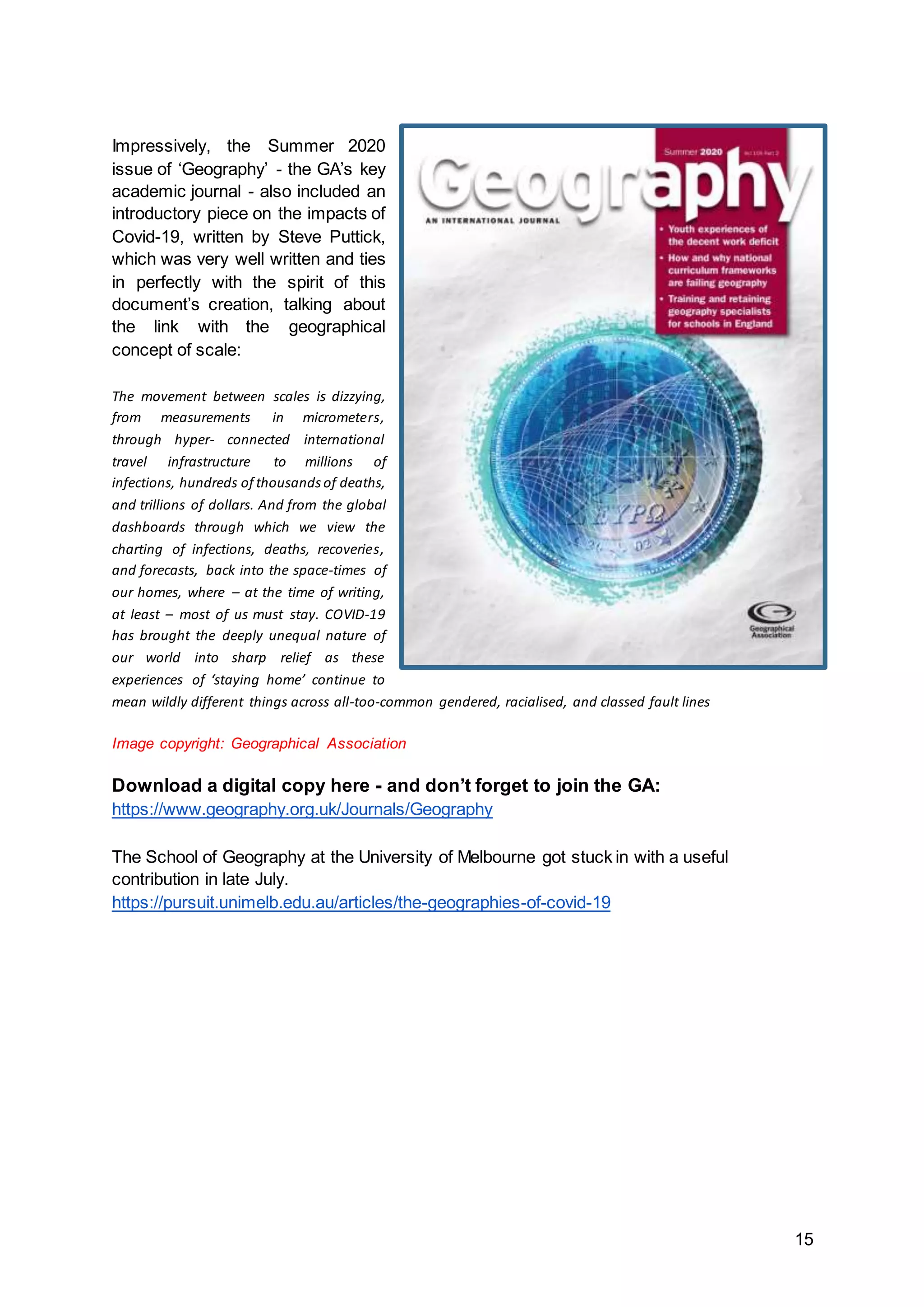 15
Impressively, the Summer 2020
issue of ‘Geography’ - the GA’s key
academic journal - also included an
introductory piece on the impacts of
Covid-19, written by Steve Puttick,
which was very well written and ties
in perfectly with the spirit of this
document’s creation, talking about
the link with the geographical
concept of scale:
The movement between scales is dizzying,
from measurements in micrometers,
through hyper- connected international
travel infrastructure to millions of
infections, hundreds of thousandsof deaths,
and trillions of dollars. And from the global
dashboards through which we view the
charting of infections, deaths, recoveries,
and forecasts, back into the space-times of
our homes, where – at the time of writing,
at least – most of us must stay. COVID-19
has brought the deeply unequal nature of
our world into sharp relief as these
experiences of ‘staying home’ continue to
mean wildly different things across all-too-common gendered, racialised, and classed fault lines
Image copyright: Geographical Association
Download a digital copy here - and don’t forget to join the GA:
https://www.geography.org.uk/Journals/Geography
The School of Geography at the University of Melbourne got stuck in with a useful
contribution in late July.
https://pursuit.unimelb.edu.au/articles/the-geographies-of-covid-19
 