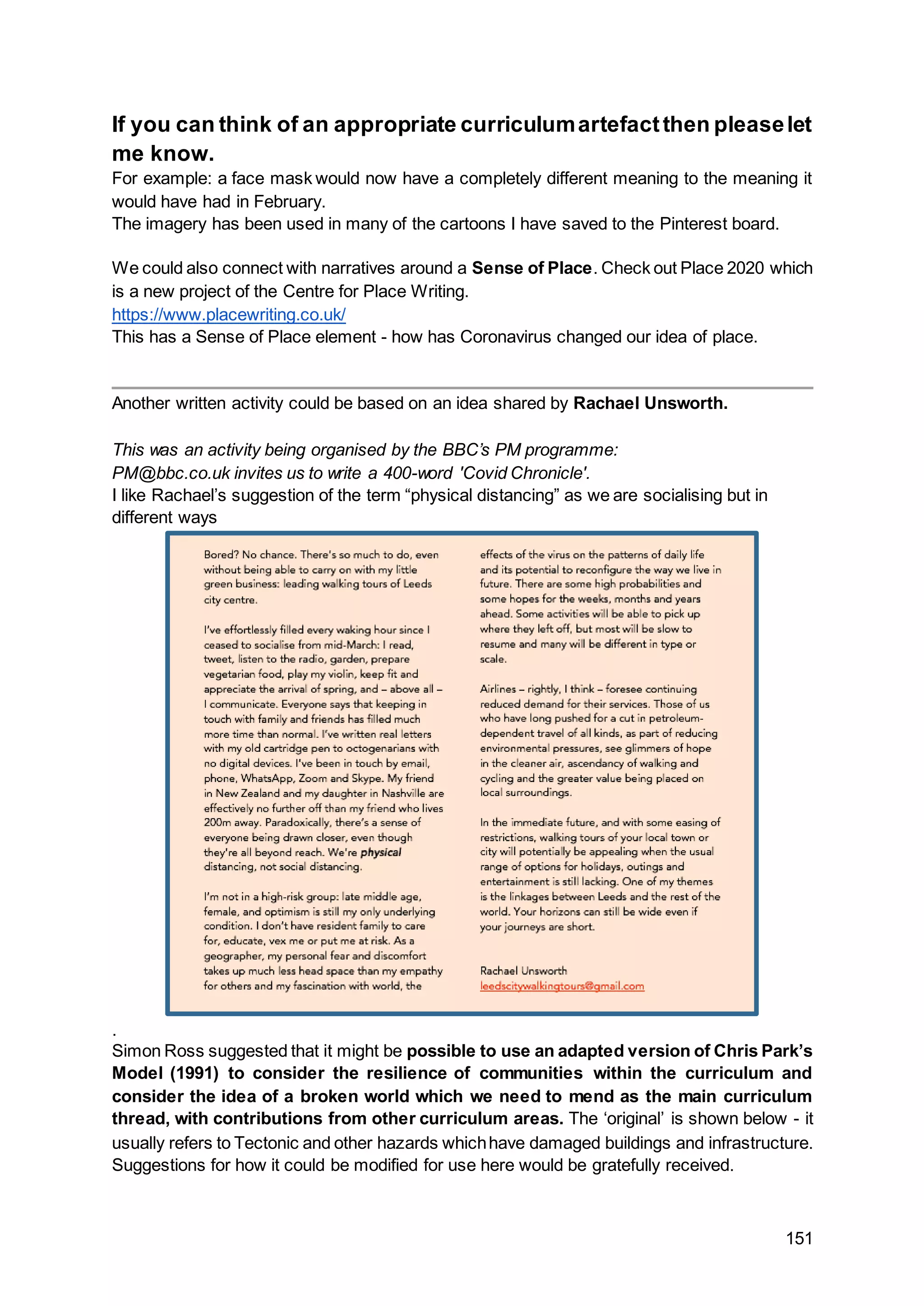 151
If you can think of an appropriate curriculumartefactthen pleaselet
me know.
For example: a face mask would now have a completely different meaning to the meaning it
would have had in February.
The imagery has been used in many of the cartoons I have saved to the Pinterest board.
We could also connect with narratives around a Sense of Place. Check out Place 2020 which
is a new project of the Centre for Place Writing.
https://www.placewriting.co.uk/
This has a Sense of Place element - how has Coronavirus changed our idea of place.
Another written activity could be based on an idea shared by Rachael Unsworth.
This was an activity being organised by the BBC’s PM programme:
PM@bbc.co.uk invites us to write a 400-word 'Covid Chronicle'.
I like Rachael’s suggestion of the term “physical distancing” as we are socialising but in
different ways
.
Simon Ross suggested that it might be possible to use an adapted version of Chris Park’s
Model (1991) to consider the resilience of communities within the curriculum and
consider the idea of a broken world which we need to mend as the main curriculum
thread, with contributions from other curriculum areas. The ‘original’ is shown below - it
usually refers to Tectonic and other hazards whichhave damaged buildings and infrastructure.
Suggestions for how it could be modified for use here would be gratefully received.
 