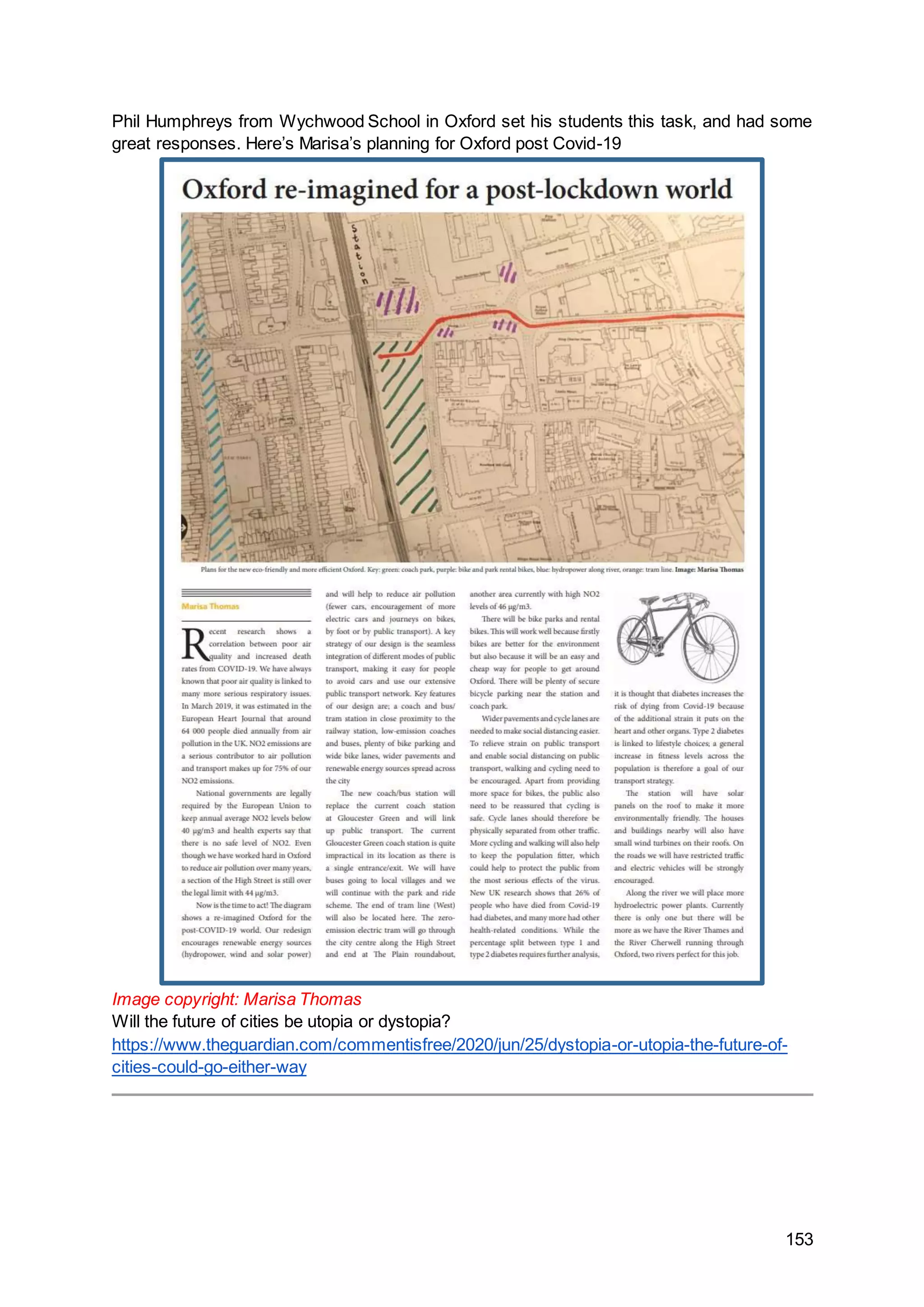 153
Phil Humphreys from Wychwood School in Oxford set his students this task, and had some
great responses. Here’s Marisa’s planning for Oxford post Covid-19
Image copyright: Marisa Thomas
Will the future of cities be utopia or dystopia?
https://www.theguardian.com/commentisfree/2020/jun/25/dystopia-or-utopia-the-future-of-
cities-could-go-either-way
 
