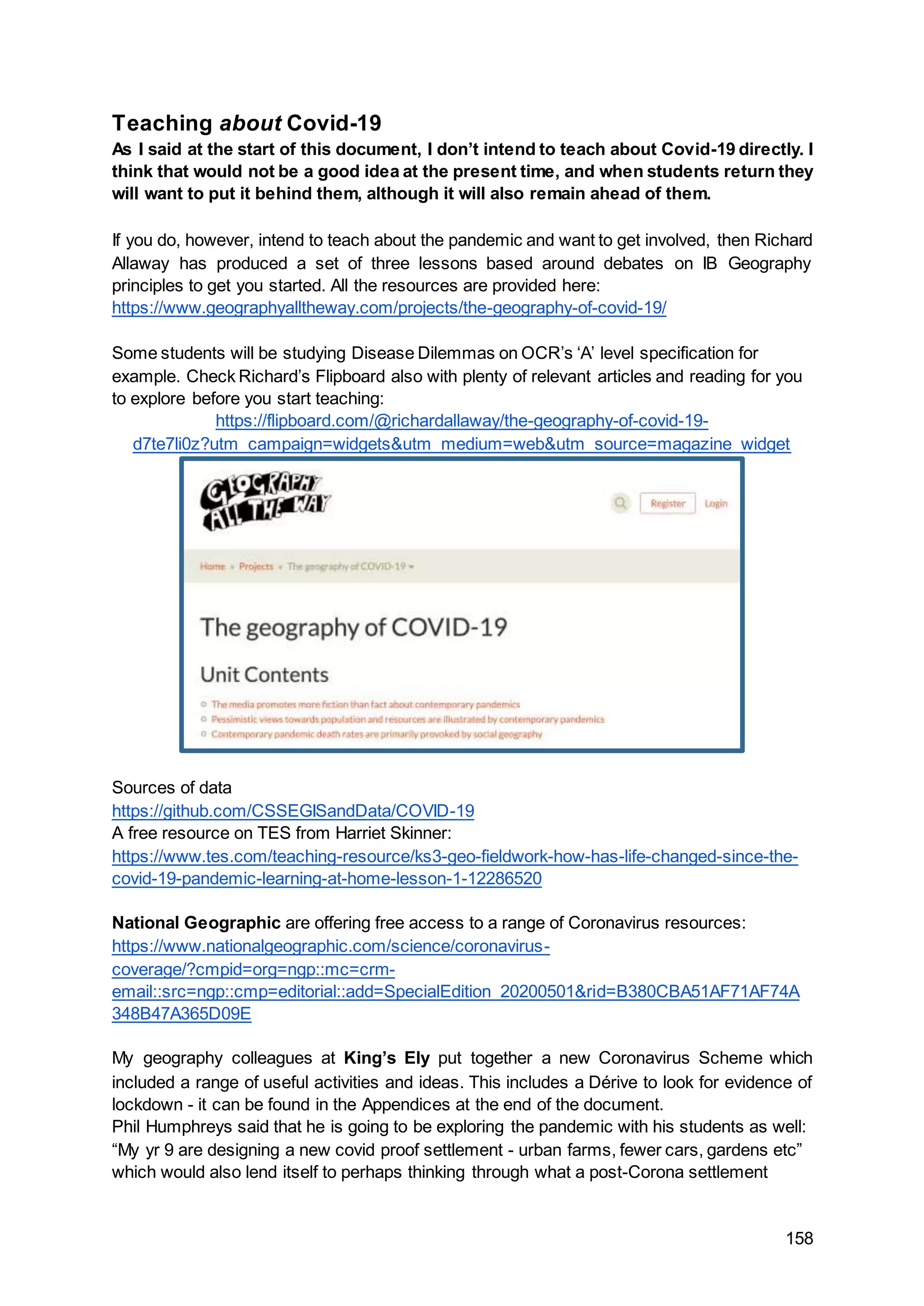 158
Teaching about Covid-19
As I said at the start of this document, I don’t intend to teach about Covid-19 directly. I
think that would not be a good idea at the present time, and when students return they
will want to put it behind them, although it will also remain ahead of them.
If you do, however, intend to teach about the pandemic and want to get involved, then Richard
Allaway has produced a set of three lessons based around debates on IB Geography
principles to get you started. All the resources are provided here:
https://www.geographyalltheway.com/projects/the-geography-of-covid-19/
Some students will be studying Disease Dilemmas on OCR’s ‘A’ level specification for
example. Check Richard’s Flipboard also with plenty of relevant articles and reading for you
to explore before you start teaching:
https://flipboard.com/@richardallaway/the-geography-of-covid-19-
d7te7li0z?utm_campaign=widgets&utm_medium=web&utm_source=magazine_widget
Sources of data
https://github.com/CSSEGISandData/COVID-19
A free resource on TES from Harriet Skinner:
https://www.tes.com/teaching-resource/ks3-geo-fieldwork-how-has-life-changed-since-the-
covid-19-pandemic-learning-at-home-lesson-1-12286520
National Geographic are offering free access to a range of Coronavirus resources:
https://www.nationalgeographic.com/science/coronavirus-
coverage/?cmpid=org=ngp::mc=crm-
email::src=ngp::cmp=editorial::add=SpecialEdition_20200501&rid=B380CBA51AF71AF74A
348B47A365D09E
My geography colleagues at King’s Ely put together a new Coronavirus Scheme which
included a range of useful activities and ideas. This includes a Dérive to look for evidence of
lockdown - it can be found in the Appendices at the end of the document.
Phil Humphreys said that he is going to be exploring the pandemic with his students as well:
“My yr 9 are designing a new covid proof settlement - urban farms, fewer cars, gardens etc”
which would also lend itself to perhaps thinking through what a post-Corona settlement
 