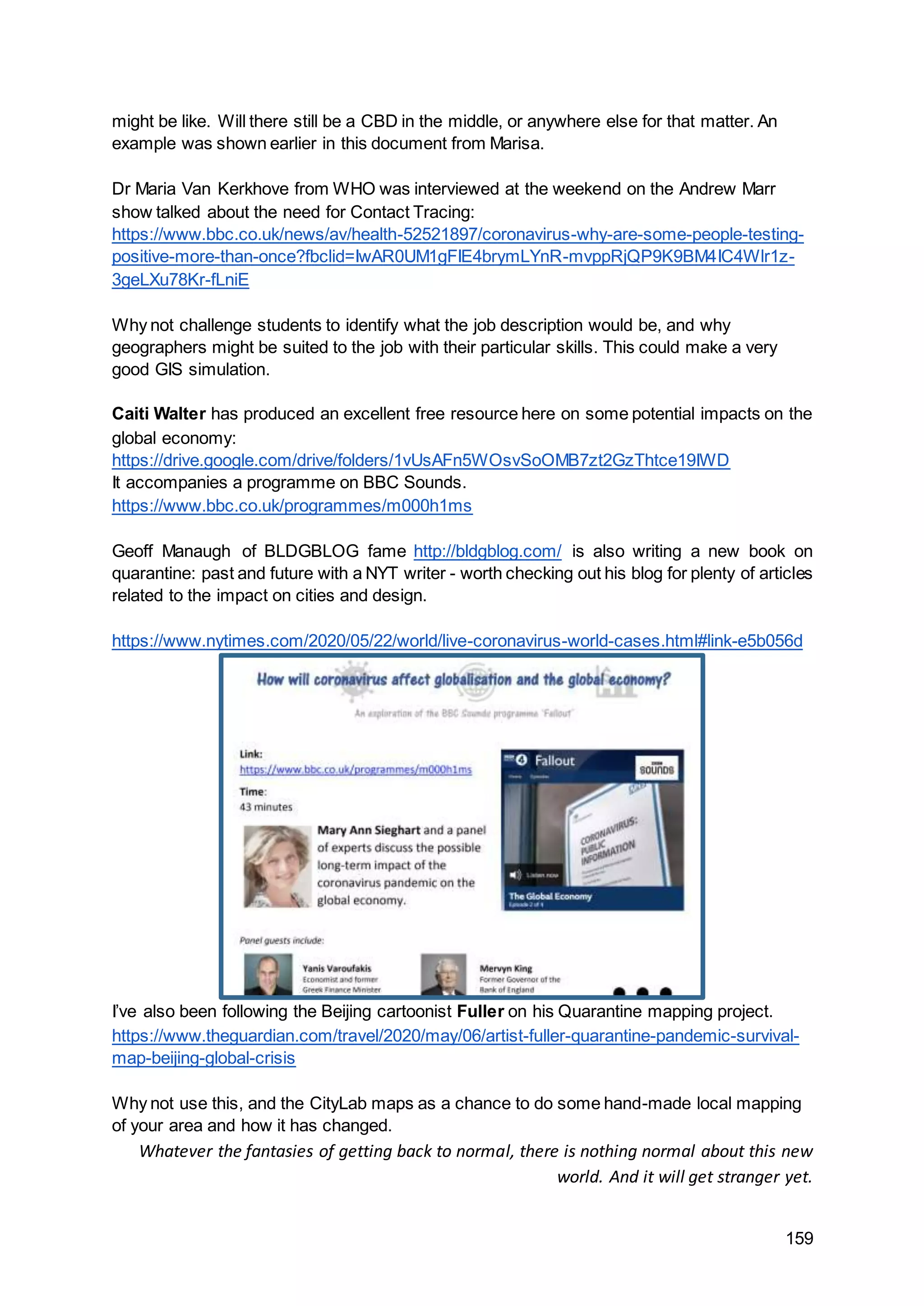 159
might be like. Will there still be a CBD in the middle, or anywhere else for that matter. An
example was shown earlier in this document from Marisa.
Dr Maria Van Kerkhove from WHO was interviewed at the weekend on the Andrew Marr
show talked about the need for Contact Tracing:
https://www.bbc.co.uk/news/av/health-52521897/coronavirus-why-are-some-people-testing-
positive-more-than-once?fbclid=IwAR0UM1gFIE4brymLYnR-mvppRjQP9K9BM4IC4Wlr1z-
3geLXu78Kr-fLniE
Why not challenge students to identify what the job description would be, and why
geographers might be suited to the job with their particular skills. This could make a very
good GIS simulation.
Caiti Walter has produced an excellent free resource here on some potential impacts on the
global economy:
https://drive.google.com/drive/folders/1vUsAFn5WOsvSoOMB7zt2GzThtce19IWD
It accompanies a programme on BBC Sounds.
https://www.bbc.co.uk/programmes/m000h1ms
Geoff Manaugh of BLDGBLOG fame http://bldgblog.com/ is also writing a new book on
quarantine: past and future with a NYT writer - worth checking out his blog for plenty of articles
related to the impact on cities and design.
https://www.nytimes.com/2020/05/22/world/live-coronavirus-world-cases.html#link-e5b056d
I’ve also been following the Beijing cartoonist Fuller on his Quarantine mapping project.
https://www.theguardian.com/travel/2020/may/06/artist-fuller-quarantine-pandemic-survival-
map-beijing-global-crisis
Why not use this, and the CityLab maps as a chance to do some hand-made local mapping
of your area and how it has changed.
Whatever the fantasies of getting back to normal, there is nothing normal about this new
world. And it will get stranger yet.
 