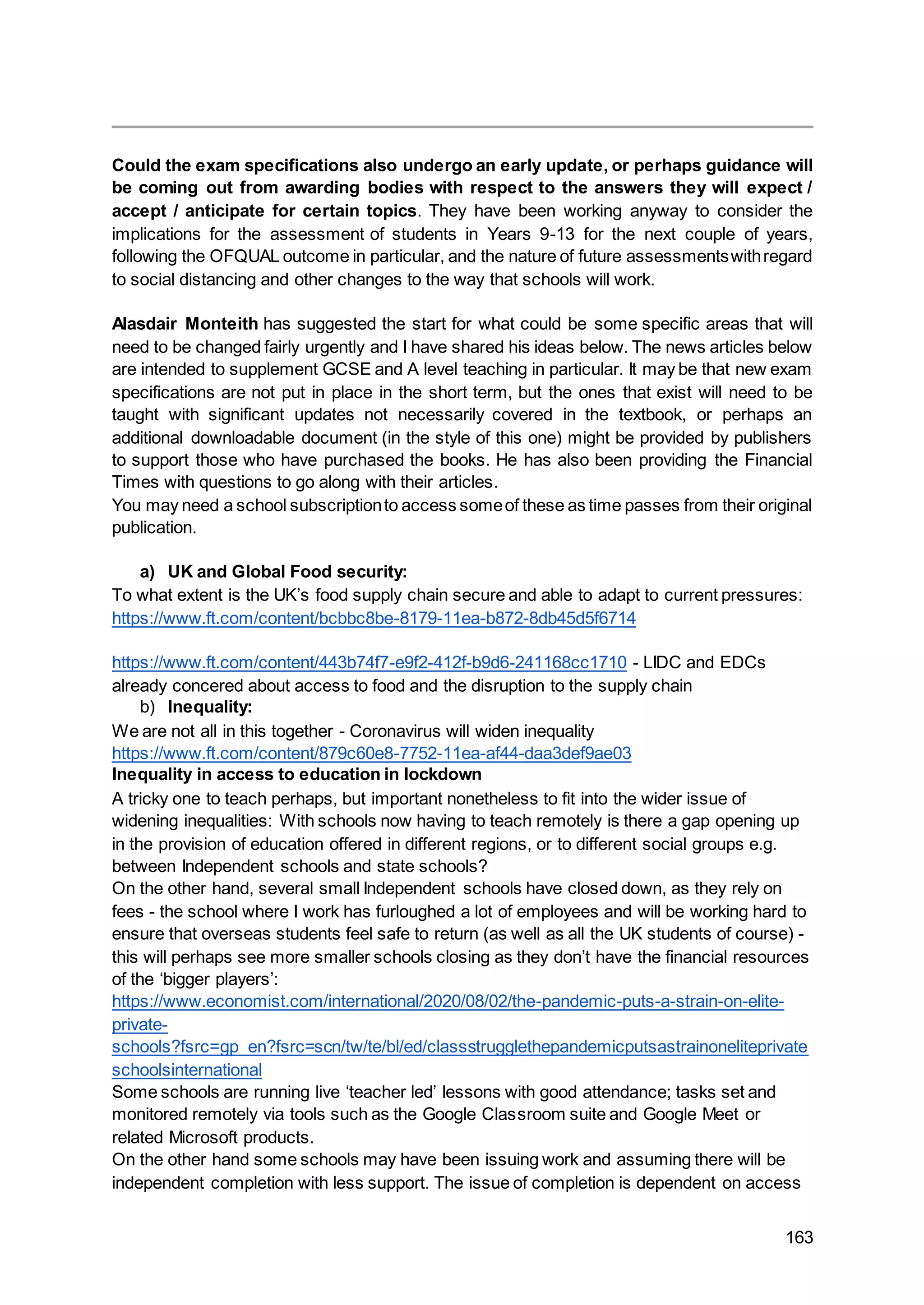 163
Could the exam specifications also undergo an early update, or perhaps guidance will
be coming out from awarding bodies with respect to the answers they will expect /
accept / anticipate for certain topics. They have been working anyway to consider the
implications for the assessment of students in Years 9-13 for the next couple of years,
following the OFQUAL outcome in particular, and the nature of future assessmentswithregard
to social distancing and other changes to the way that schools will work.
Alasdair Monteith has suggested the start for what could be some specific areas that will
need to be changed fairly urgently and I have shared his ideas below. The news articles below
are intended to supplement GCSE and A level teaching in particular. It may be that new exam
specifications are not put in place in the short term, but the ones that exist will need to be
taught with significant updates not necessarily covered in the textbook, or perhaps an
additional downloadable document (in the style of this one) might be provided by publishers
to support those who have purchased the books. He has also been providing the Financial
Times with questions to go along with their articles.
You may need a school subscriptionto access someof these as time passes from their original
publication.
a) UK and Global Food security:
To what extent is the UK’s food supply chain secure and able to adapt to current pressures:
https://www.ft.com/content/bcbbc8be-8179-11ea-b872-8db45d5f6714
https://www.ft.com/content/443b74f7-e9f2-412f-b9d6-241168cc1710 - LIDC and EDCs
already concered about access to food and the disruption to the supply chain
b) Inequality:
We are not all in this together - Coronavirus will widen inequality
https://www.ft.com/content/879c60e8-7752-11ea-af44-daa3def9ae03
Inequality in access to education in lockdown
A tricky one to teach perhaps, but important nonetheless to fit into the wider issue of
widening inequalities: With schools now having to teach remotely is there a gap opening up
in the provision of education offered in different regions, or to different social groups e.g.
between Independent schools and state schools?
On the other hand, several small Independent schools have closed down, as they rely on
fees - the school where I work has furloughed a lot of employees and will be working hard to
ensure that overseas students feel safe to return (as well as all the UK students of course) -
this will perhaps see more smaller schools closing as they don’t have the financial resources
of the ‘bigger players’:
https://www.economist.com/international/2020/08/02/the-pandemic-puts-a-strain-on-elite-
private-
schools?fsrc=gp_en?fsrc=scn/tw/te/bl/ed/classstrugglethepandemicputsastrainoneliteprivate
schoolsinternational
Some schools are running live ‘teacher led’ lessons with good attendance; tasks set and
monitored remotely via tools such as the Google Classroom suite and Google Meet or
related Microsoft products.
On the other hand some schools may have been issuing work and assuming there will be
independent completion with less support. The issue of completion is dependent on access
 