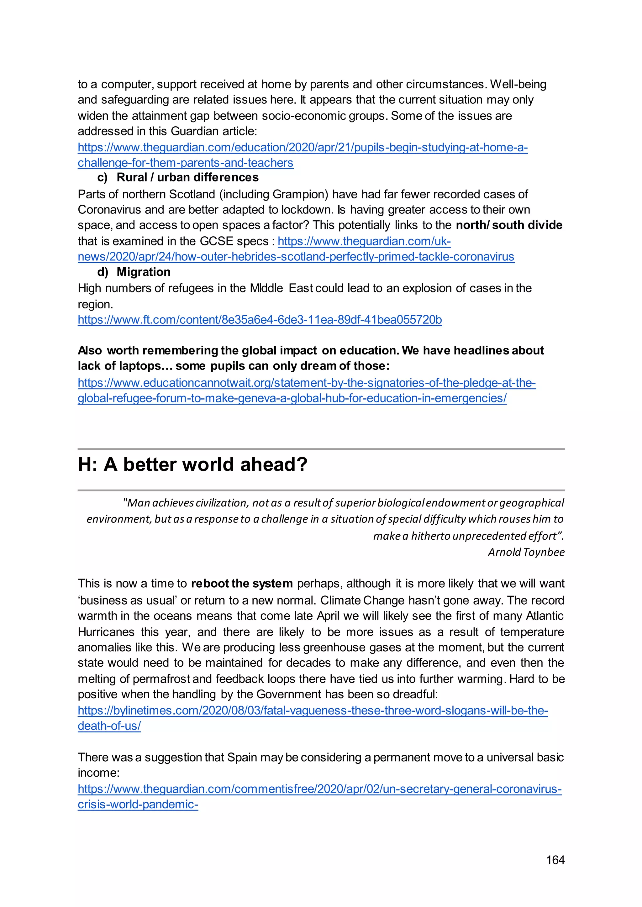 164
to a computer, support received at home by parents and other circumstances. Well-being
and safeguarding are related issues here. It appears that the current situation may only
widen the attainment gap between socio-economic groups. Some of the issues are
addressed in this Guardian article:
https://www.theguardian.com/education/2020/apr/21/pupils-begin-studying-at-home-a-
challenge-for-them-parents-and-teachers
c) Rural / urban differences
Parts of northern Scotland (including Grampion) have had far fewer recorded cases of
Coronavirus and are better adapted to lockdown. Is having greater access to their own
space, and access to open spaces a factor? This potentially links to the north/ south divide
that is examined in the GCSE specs : https://www.theguardian.com/uk-
news/2020/apr/24/how-outer-hebrides-scotland-perfectly-primed-tackle-coronavirus
d) Migration
High numbers of refugees in the MIddle East could lead to an explosion of cases in the
region.
https://www.ft.com/content/8e35a6e4-6de3-11ea-89df-41bea055720b
Also worth remembering the global impact on education. We have headlines about
lack of laptops… some pupils can only dream of those:
https://www.educationcannotwait.org/statement-by-the-signatories-of-the-pledge-at-the-
global-refugee-forum-to-make-geneva-a-global-hub-for-education-in-emergencies/
H: A better world ahead?
"Man achievescivilization, notas a resultof superiorbiologicalendowmentorgeographical
environment,but asa responseto a challenge in a situation of special difficulty which rouseshim to
makea hitherto unprecedented effort”.
Arnold Toynbee
This is now a time to reboot the system perhaps, although it is more likely that we will want
‘business as usual’ or return to a new normal. Climate Change hasn’t gone away. The record
warmth in the oceans means that come late April we will likely see the first of many Atlantic
Hurricanes this year, and there are likely to be more issues as a result of temperature
anomalies like this. We are producing less greenhouse gases at the moment, but the current
state would need to be maintained for decades to make any difference, and even then the
melting of permafrost and feedback loops there have tied us into further warming. Hard to be
positive when the handling by the Government has been so dreadful:
https://bylinetimes.com/2020/08/03/fatal-vagueness-these-three-word-slogans-will-be-the-
death-of-us/
There was a suggestion that Spain may be considering a permanent move to a universal basic
income:
https://www.theguardian.com/commentisfree/2020/apr/02/un-secretary-general-coronavirus-
crisis-world-pandemic-
 