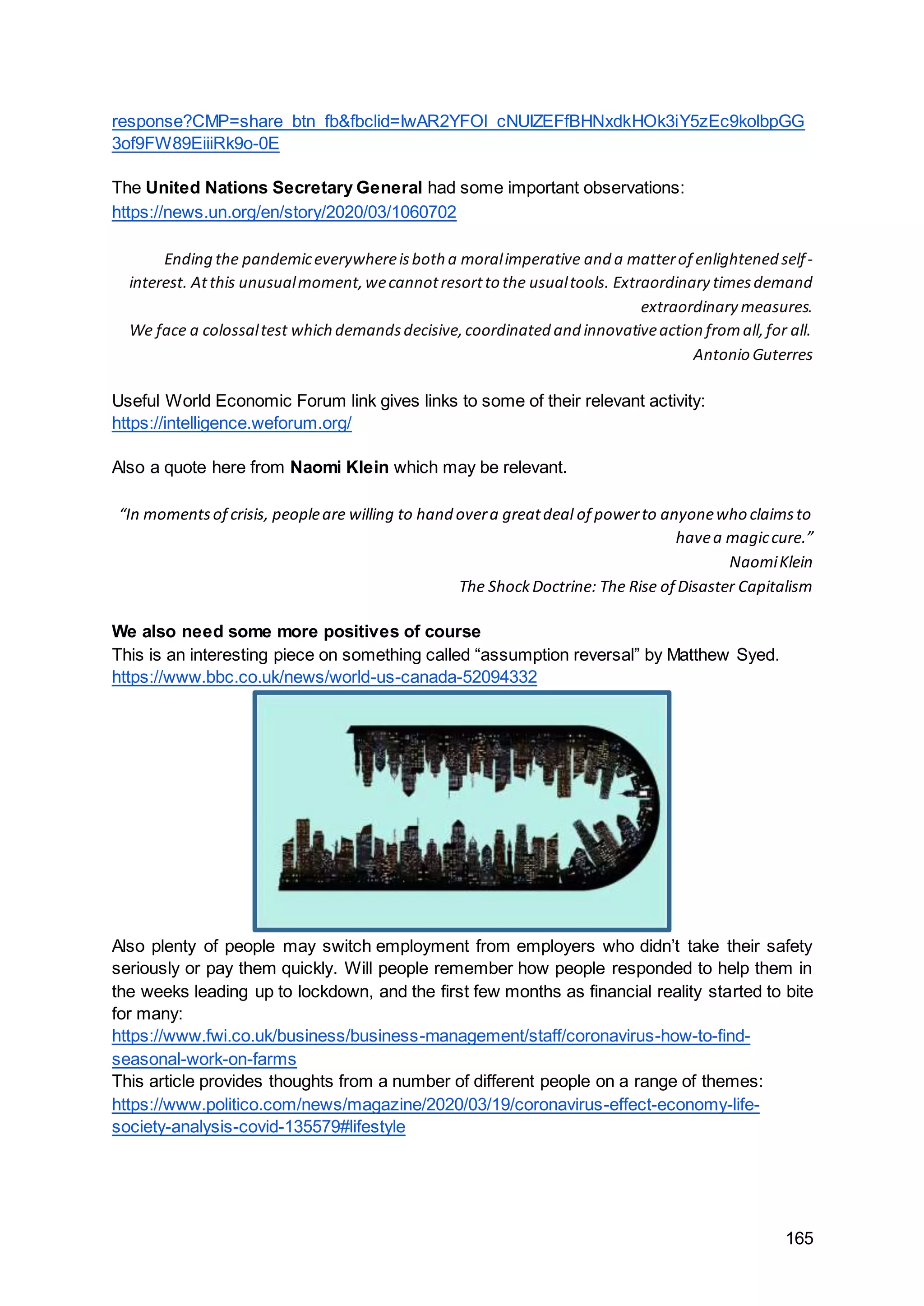 165
response?CMP=share_btn_fb&fbclid=IwAR2YFOl_cNUIZEFfBHNxdkHOk3iY5zEc9kolbpGG
3of9FW89EiiiRk9o-0E
The United Nations Secretary General had some important observations:
https://news.un.org/en/story/2020/03/1060702
Ending the pandemiceverywhereisboth a moralimperative and a matterof enlightened self-
interest. Atthis unusualmoment,wecannotresortto the usualtools. Extraordinary timesdemand
extraordinary measures.
We face a colossaltest which demandsdecisive,coordinated and innovativeaction fromall,for all.
Antonio Guterres
Useful World Economic Forum link gives links to some of their relevant activity:
https://intelligence.weforum.org/
Also a quote here from Naomi Klein which may be relevant.
“In momentsof crisis, peopleare willing to hand overa greatdeal of powerto anyonewho claimsto
havea magiccure.”
NaomiKlein
The ShockDoctrine: The Rise of Disaster Capitalism
We also need some more positives of course
This is an interesting piece on something called “assumption reversal” by Matthew Syed.
https://www.bbc.co.uk/news/world-us-canada-52094332
Also plenty of people may switch employment from employers who didn’t take their safety
seriously or pay them quickly. Will people remember how people responded to help them in
the weeks leading up to lockdown, and the first few months as financial reality started to bite
for many:
https://www.fwi.co.uk/business/business-management/staff/coronavirus-how-to-find-
seasonal-work-on-farms
This article provides thoughts from a number of different people on a range of themes:
https://www.politico.com/news/magazine/2020/03/19/coronavirus-effect-economy-life-
society-analysis-covid-135579#lifestyle
 