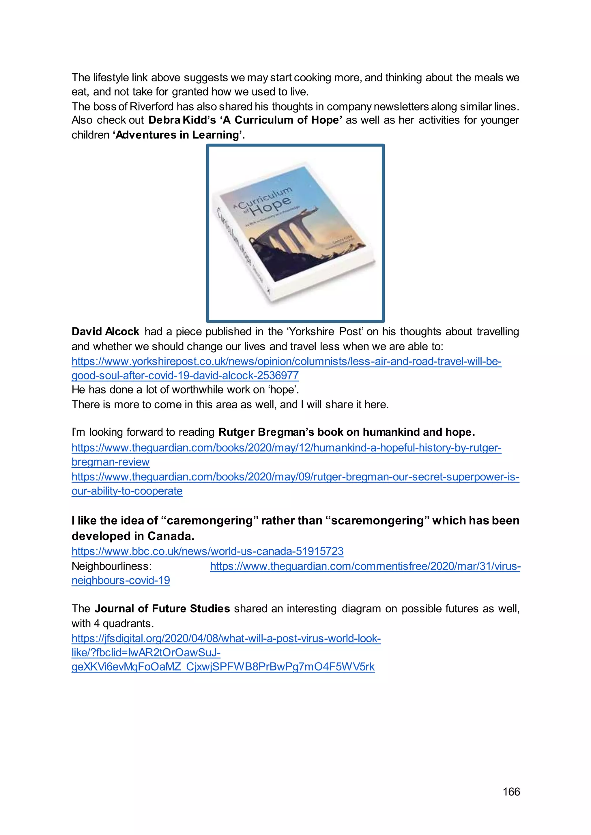 166
The lifestyle link above suggests we may start cooking more, and thinking about the meals we
eat, and not take for granted how we used to live.
The boss of Riverford has also shared his thoughts in company newsletters along similar lines.
Also check out Debra Kidd’s ‘A Curriculum of Hope’ as well as her activities for younger
children ‘Adventures in Learning’.
David Alcock had a piece published in the ‘Yorkshire Post’ on his thoughts about travelling
and whether we should change our lives and travel less when we are able to:
https://www.yorkshirepost.co.uk/news/opinion/columnists/less-air-and-road-travel-will-be-
good-soul-after-covid-19-david-alcock-2536977
He has done a lot of worthwhile work on ‘hope’.
There is more to come in this area as well, and I will share it here.
I’m looking forward to reading Rutger Bregman’s book on humankind and hope.
https://www.theguardian.com/books/2020/may/12/humankind-a-hopeful-history-by-rutger-
bregman-review
https://www.theguardian.com/books/2020/may/09/rutger-bregman-our-secret-superpower-is-
our-ability-to-cooperate
I like the idea of “caremongering” rather than “scaremongering” which has been
developed in Canada.
https://www.bbc.co.uk/news/world-us-canada-51915723
Neighbourliness: https://www.theguardian.com/commentisfree/2020/mar/31/virus-
neighbours-covid-19
The Journal of Future Studies shared an interesting diagram on possible futures as well,
with 4 quadrants.
https://jfsdigital.org/2020/04/08/what-will-a-post-virus-world-look-
like/?fbclid=IwAR2tOrOawSuJ-
geXKVi6evMqFoOaMZ_CjxwjSPFWB8PrBwPg7mO4F5WV5rk
 