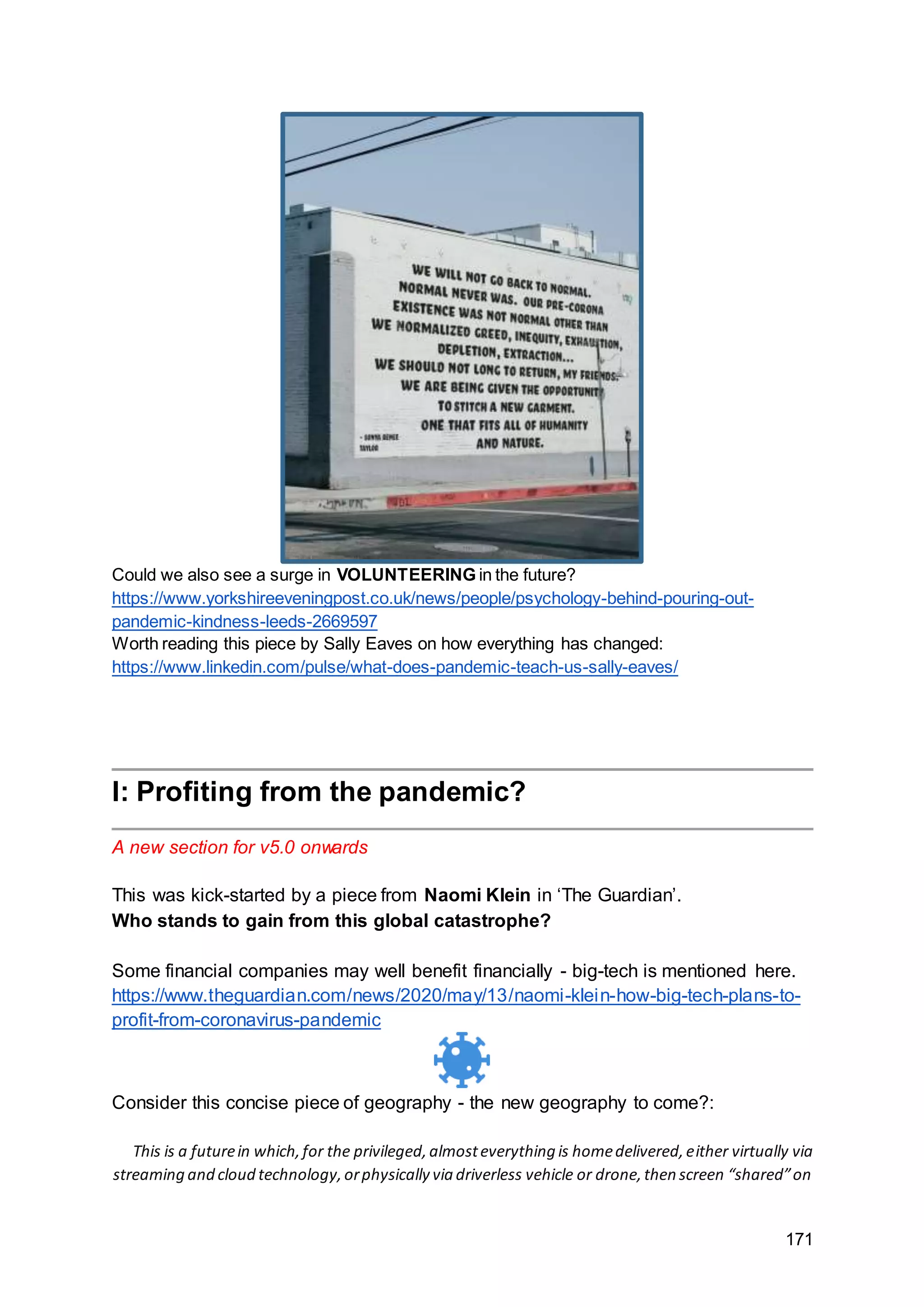 171
Could we also see a surge in VOLUNTEERING in the future?
https://www.yorkshireeveningpost.co.uk/news/people/psychology-behind-pouring-out-
pandemic-kindness-leeds-2669597
Worth reading this piece by Sally Eaves on how everything has changed:
https://www.linkedin.com/pulse/what-does-pandemic-teach-us-sally-eaves/
I: Profiting from the pandemic?
A new section for v5.0 onwards
This was kick-started by a piece from Naomi Klein in ‘The Guardian’.
Who stands to gain from this global catastrophe?
Some financial companies may well benefit financially - big-tech is mentioned here.
https://www.theguardian.com/news/2020/may/13/naomi-klein-how-big-tech-plans-to-
profit-from-coronavirus-pandemic
Consider this concise piece of geography - the new geography to come?:
This is a futurein which,for the privileged,almosteverything is homedelivered,either virtually via
streaming and cloud technology,orphysically via driverless vehicle or drone,then screen “shared”on
 