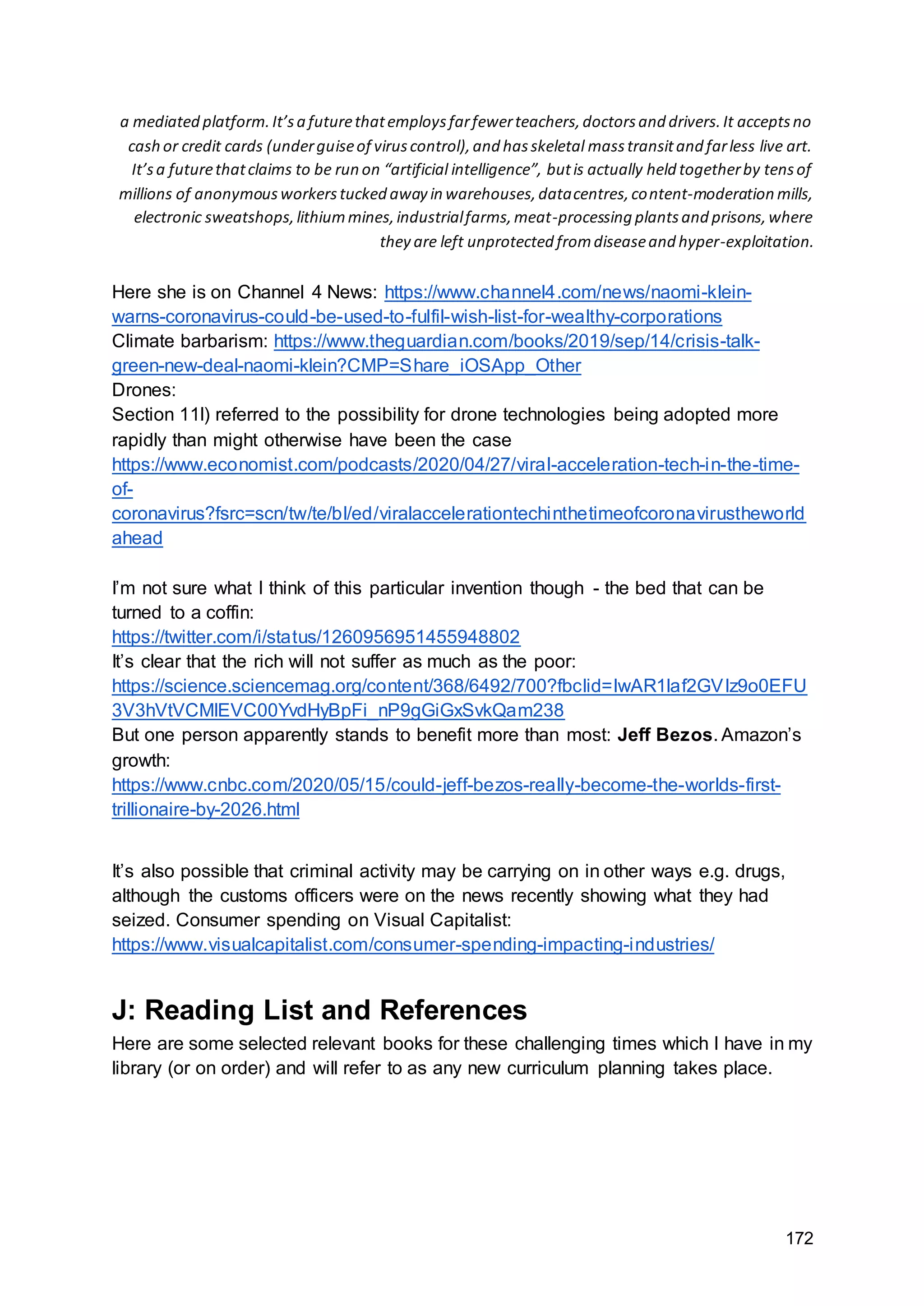 172
a mediated platform.It’sa futurethatemploysfarfewerteachers,doctorsand drivers.It acceptsno
cash or credit cards (underguiseof viruscontrol),and hasskeletal masstransitand farless live art.
It’sa futurethatclaims to be run on “artificial intelligence”, butis actually held togetherby tensof
millions of anonymousworkerstucked away in warehouses,datacentres,content-moderation mills,
electronic sweatshops,lithiummines,industrialfarms,meat-processing plantsand prisons,where
they are left unprotected fromdiseaseand hyper-exploitation.
Here she is on Channel 4 News: https://www.channel4.com/news/naomi-klein-
warns-coronavirus-could-be-used-to-fulfil-wish-list-for-wealthy-corporations
Climate barbarism: https://www.theguardian.com/books/2019/sep/14/crisis-talk-
green-new-deal-naomi-klein?CMP=Share_iOSApp_Other
Drones:
Section 11l) referred to the possibility for drone technologies being adopted more
rapidly than might otherwise have been the case
https://www.economist.com/podcasts/2020/04/27/viral-acceleration-tech-in-the-time-
of-
coronavirus?fsrc=scn/tw/te/bl/ed/viralaccelerationtechinthetimeofcoronavirustheworld
ahead
I’m not sure what I think of this particular invention though - the bed that can be
turned to a coffin:
https://twitter.com/i/status/1260956951455948802
It’s clear that the rich will not suffer as much as the poor:
https://science.sciencemag.org/content/368/6492/700?fbclid=IwAR1laf2GVIz9o0EFU
3V3hVtVCMlEVC00YvdHyBpFi_nP9gGiGxSvkQam238
But one person apparently stands to benefit more than most: Jeff Bezos. Amazon’s
growth:
https://www.cnbc.com/2020/05/15/could-jeff-bezos-really-become-the-worlds-first-
trillionaire-by-2026.html
It’s also possible that criminal activity may be carrying on in other ways e.g. drugs,
although the customs officers were on the news recently showing what they had
seized. Consumer spending on Visual Capitalist:
https://www.visualcapitalist.com/consumer-spending-impacting-industries/
J: Reading List and References
Here are some selected relevant books for these challenging times which I have in my
library (or on order) and will refer to as any new curriculum planning takes place.
 