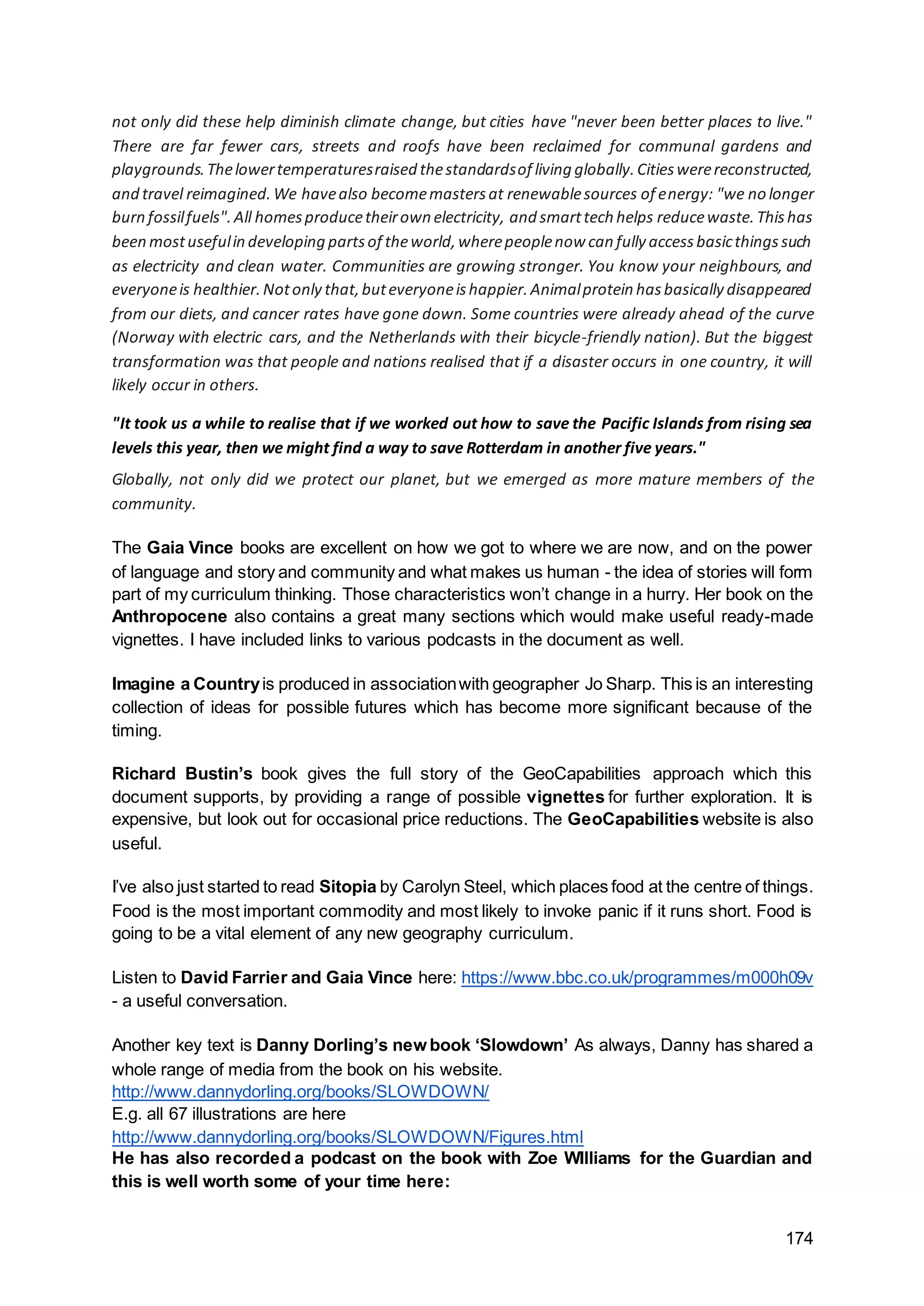 174
not only did these help diminish climate change, but cities have "never been better places to live."
There are far fewer cars, streets and roofs have been reclaimed for communal gardens and
playgrounds.Thelowertemperaturesraised thestandardsof living globally.Citieswerereconstructed,
and travel reimagined.We havealso becomemastersat renewablesources of energy: "we no longer
burn fossilfuels".All homesproducetheirown electricity, and smarttech helps reducewaste.Thishas
been mostusefulin developing partsof theworld,wherepeoplenow can fully accessbasicthingssuch
as electricity and clean water. Communities are growing stronger. You know your neighbours, and
everyoneis healthier.Notonly that,buteveryoneishappier.Animalprotein hasbasically disappeared
from our diets, and cancer rates have gone down. Some countries were already ahead of the curve
(Norway with electric cars, and the Netherlands with their bicycle-friendly nation). But the biggest
transformation was that people and nations realised that if a disaster occurs in one country, it will
likely occur in others.
"It took us a while to realise that if we worked out how to save the Pacific Islands from rising sea
levels this year, then we might find a way to save Rotterdam in another five years."
Globally, not only did we protect our planet, but we emerged as more mature members of the
community.
The Gaia Vince books are excellent on how we got to where we are now, and on the power
of language and story and community and what makes us human - the idea of stories will form
part of my curriculum thinking. Those characteristics won’t change in a hurry. Her book on the
Anthropocene also contains a great many sections which would make useful ready-made
vignettes. I have included links to various podcasts in the document as well.
Imagine a Countryis produced in associationwith geographer Jo Sharp. This is an interesting
collection of ideas for possible futures which has become more significant because of the
timing.
Richard Bustin’s book gives the full story of the GeoCapabilities approach which this
document supports, by providing a range of possible vignettes for further exploration. It is
expensive, but look out for occasional price reductions. The GeoCapabilities website is also
useful.
I’ve also just started to read Sitopia by Carolyn Steel, which places food at the centre of things.
Food is the most important commodity and most likely to invoke panic if it runs short. Food is
going to be a vital element of any new geography curriculum.
Listen to David Farrier and Gaia Vince here: https://www.bbc.co.uk/programmes/m000h09v
- a useful conversation.
Another key text is Danny Dorling’s new book ‘Slowdown’ As always, Danny has shared a
whole range of media from the book on his website.
http://www.dannydorling.org/books/SLOWDOWN/
E.g. all 67 illustrations are here
http://www.dannydorling.org/books/SLOWDOWN/Figures.html
He has also recorded a podcast on the book with Zoe WIlliams for the Guardian and
this is well worth some of your time here:
 