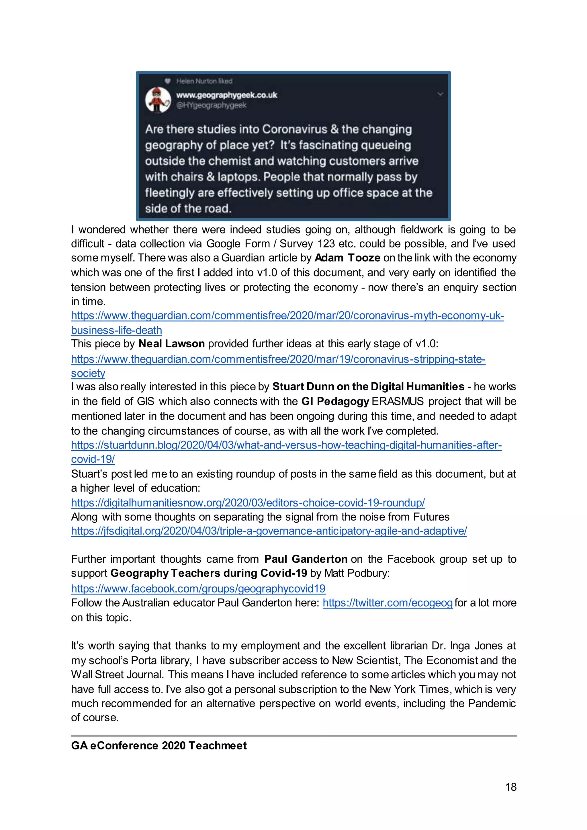 18
I wondered whether there were indeed studies going on, although fieldwork is going to be
difficult - data collection via Google Form / Survey 123 etc. could be possible, and I’ve used
some myself. There was also a Guardian article by Adam Tooze on the link with the economy
which was one of the first I added into v1.0 of this document, and very early on identified the
tension between protecting lives or protecting the economy - now there’s an enquiry section
in time.
https://www.theguardian.com/commentisfree/2020/mar/20/coronavirus-myth-economy-uk-
business-life-death
This piece by Neal Lawson provided further ideas at this early stage of v1.0:
https://www.theguardian.com/commentisfree/2020/mar/19/coronavirus-stripping-state-
society
I was also really interested in this piece by Stuart Dunn on the Digital Humanities - he works
in the field of GIS which also connects with the GI Pedagogy ERASMUS project that will be
mentioned later in the document and has been ongoing during this time, and needed to adapt
to the changing circumstances of course, as with all the work I’ve completed.
https://stuartdunn.blog/2020/04/03/what-and-versus-how-teaching-digital-humanities-after-
covid-19/
Stuart’s post led me to an existing roundup of posts in the same field as this document, but at
a higher level of education:
https://digitalhumanitiesnow.org/2020/03/editors-choice-covid-19-roundup/
Along with some thoughts on separating the signal from the noise from Futures
https://jfsdigital.org/2020/04/03/triple-a-governance-anticipatory-agile-and-adaptive/
Further important thoughts came from Paul Ganderton on the Facebook group set up to
support Geography Teachers during Covid-19 by Matt Podbury:
https://www.facebook.com/groups/geographycovid19
Follow the Australian educator Paul Ganderton here: https://twitter.com/ecogeogfor a lot more
on this topic.
It’s worth saying that thanks to my employment and the excellent librarian Dr. Inga Jones at
my school’s Porta library, I have subscriber access to New Scientist, The Economist and the
Wall Street Journal. This means I have included reference to some articles which you may not
have full access to. I’ve also got a personal subscription to the New York Times, which is very
much recommended for an alternative perspective on world events, including the Pandemic
of course.
GA eConference 2020 Teachmeet
 